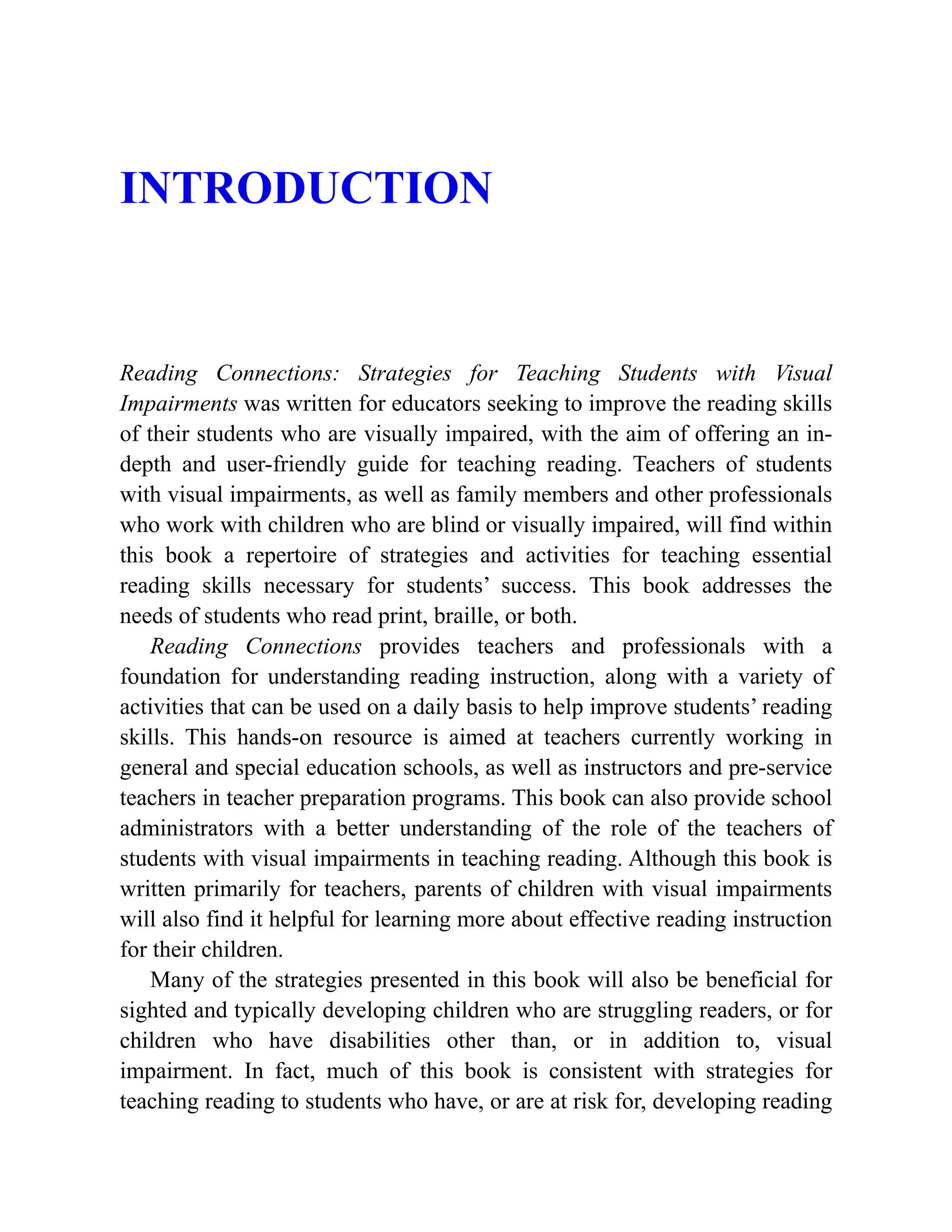 INTRODUCTION
Reading Connections: Strategies for Teaching Students with Visual
Impairments was written for educators seeking to improve the reading skills
of their students who are visually impaired, with the aim of offering an in-
depth and user-friendly guide for teaching reading. Teachers of students
with visual impairments, as well as family members and other professionals
who work with children who are blind or visually impaired, will find within
this book a repertoire of strategies and activities for teaching essential
reading skills necessary for students’ success. This book addresses the
needs of students who read print, braille, or both.
Reading Connections provides teachers and professionals with a
foundation for understanding reading instruction, along with a variety of
activities that can be used on a daily basis to help improve students’ reading
skills. This hands-on resource is aimed at teachers currently working in
general and special education schools, as well as instructors and pre-service
teachers in teacher preparation programs. This book can also provide school
administrators with a better understanding of the role of the teachers of
students with visual impairments in teaching reading. Although this book is
written primarily for teachers, parents of children with visual impairments
will also find it helpful for learning more about effective reading instruction
for their children.
Many of the strategies presented in this book will also be beneficial for
sighted and typically developing children who are struggling readers, or for
children who have disabilities other than, or in addition to, visual
impairment. In fact, much of this book is consistent with strategies for
teaching reading to students who have, or are at risk for, developing reading
 