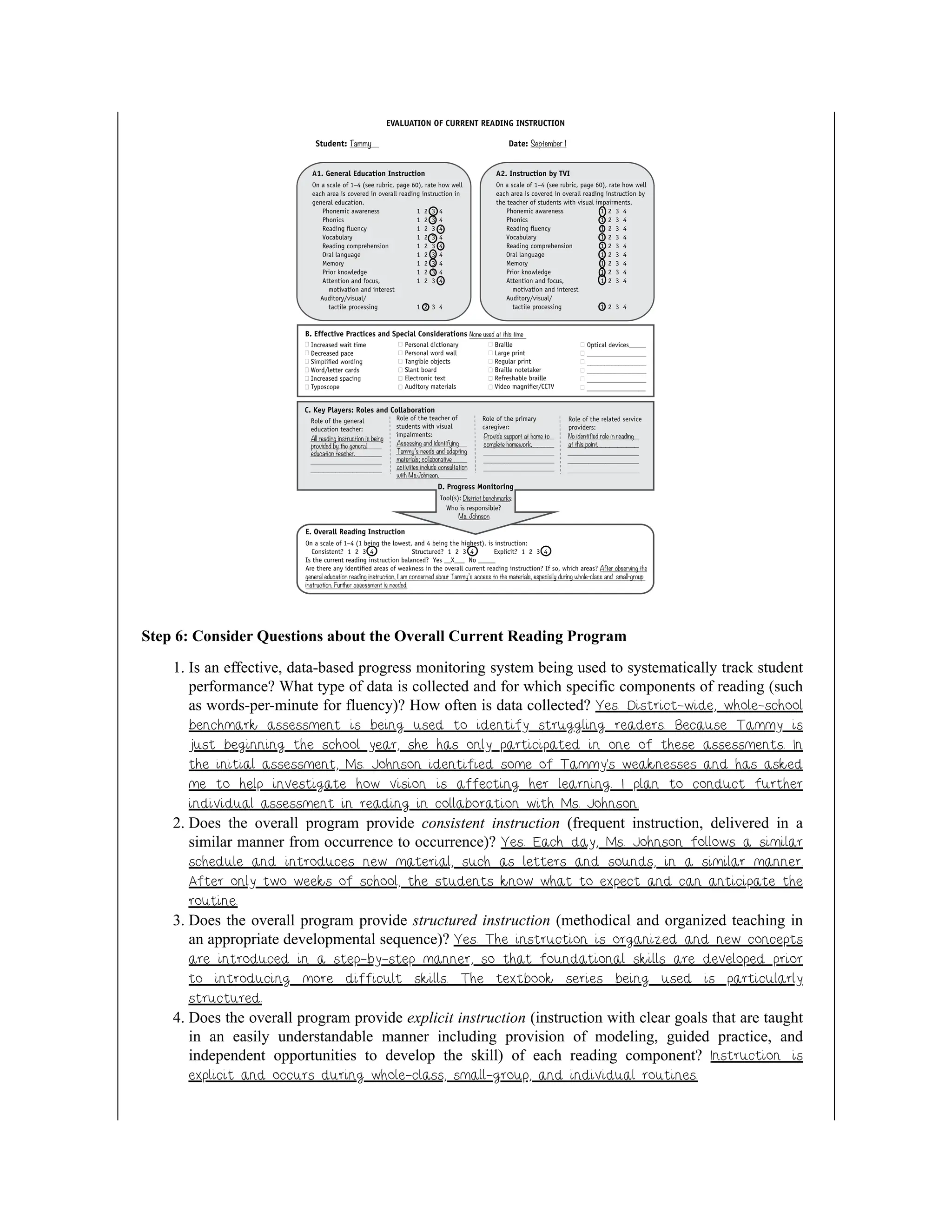 Step 6: Consider Questions about the Overall Current Reading Program
1. Is an effective, data-based progress monitoring system being used to systematically track student
performance? What type of data is collected and for which specific components of reading (such
as words-per-minute for fluency)? How often is data collected? Yes. District-wide, whole-school
benchmark assessment is being used to identify struggling readers. Because Tammy is
just beginning the school year, she has only participated in one of these assessments. In
the initial assessment, Ms. Johnson identified some of Tammy’s weaknesses and has asked
me to help investigate how vision is affecting her learning. I plan to conduct further
individual assessment in reading in collaboration with Ms. Johnson.
2. Does the overall program provide consistent instruction (frequent instruction, delivered in a
similar manner from occurrence to occurrence)? Yes. Each day, Ms. Johnson follows a similar
schedule and introduces new material, such as letters and sounds, in a similar manner.
After only two weeks of school, the students know what to expect and can anticipate the
routine.
3. Does the overall program provide structured instruction (methodical and organized teaching in
an appropriate developmental sequence)? Yes. The instruction is organized and new concepts
are introduced in a step-by-step manner, so that foundational skills are developed prior
to introducing more difficult skills. The textbook series being used is particularly
structured.
4. Does the overall program provide explicit instruction (instruction with clear goals that are taught
in an easily understandable manner including provision of modeling, guided practice, and
independent opportunities to develop the skill) of each reading component? Instruction is
explicit and occurs during whole-class, small-group, and individual routines.
 