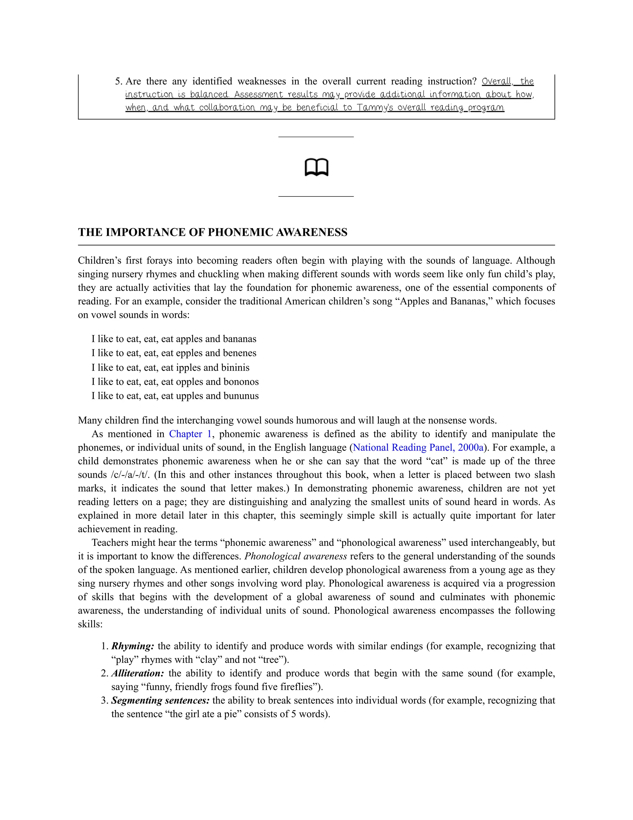 5. Are there any identified weaknesses in the overall current reading instruction? Overall, the
instruction is balanced. Assessment results may provide additional information about how,
when, and what collaboration may be beneficial to Tammy’s overall reading program.
THE IMPORTANCE OF PHONEMIC AWARENESS
Children’s first forays into becoming readers often begin with playing with the sounds of language. Although
singing nursery rhymes and chuckling when making different sounds with words seem like only fun child’s play,
they are actually activities that lay the foundation for phonemic awareness, one of the essential components of
reading. For an example, consider the traditional American children’s song “Apples and Bananas,” which focuses
on vowel sounds in words:
I like to eat, eat, eat apples and bananas
I like to eat, eat, eat epples and benenes
I like to eat, eat, eat ipples and bininis
I like to eat, eat, eat opples and bononos
I like to eat, eat, eat upples and bununus
Many children find the interchanging vowel sounds humorous and will laugh at the nonsense words.
As mentioned in Chapter 1, phonemic awareness is defined as the ability to identify and manipulate the
phonemes, or individual units of sound, in the English language (National Reading Panel, 2000a). For example, a
child demonstrates phonemic awareness when he or she can say that the word “cat” is made up of the three
sounds /c/-/a/-/t/. (In this and other instances throughout this book, when a letter is placed between two slash
marks, it indicates the sound that letter makes.) In demonstrating phonemic awareness, children are not yet
reading letters on a page; they are distinguishing and analyzing the smallest units of sound heard in words. As
explained in more detail later in this chapter, this seemingly simple skill is actually quite important for later
achievement in reading.
Teachers might hear the terms “phonemic awareness” and “phonological awareness” used interchangeably, but
it is important to know the differences. Phonological awareness refers to the general understanding of the sounds
of the spoken language. As mentioned earlier, children develop phonological awareness from a young age as they
sing nursery rhymes and other songs involving word play. Phonological awareness is acquired via a progression
of skills that begins with the development of a global awareness of sound and culminates with phonemic
awareness, the understanding of individual units of sound. Phonological awareness encompasses the following
skills:
1. Rhyming: the ability to identify and produce words with similar endings (for example, recognizing that
“play” rhymes with “clay” and not “tree”).
2. Alliteration: the ability to identify and produce words that begin with the same sound (for example,
saying “funny, friendly frogs found five fireflies”).
3. Segmenting sentences: the ability to break sentences into individual words (for example, recognizing that
the sentence “the girl ate a pie” consists of 5 words).
 