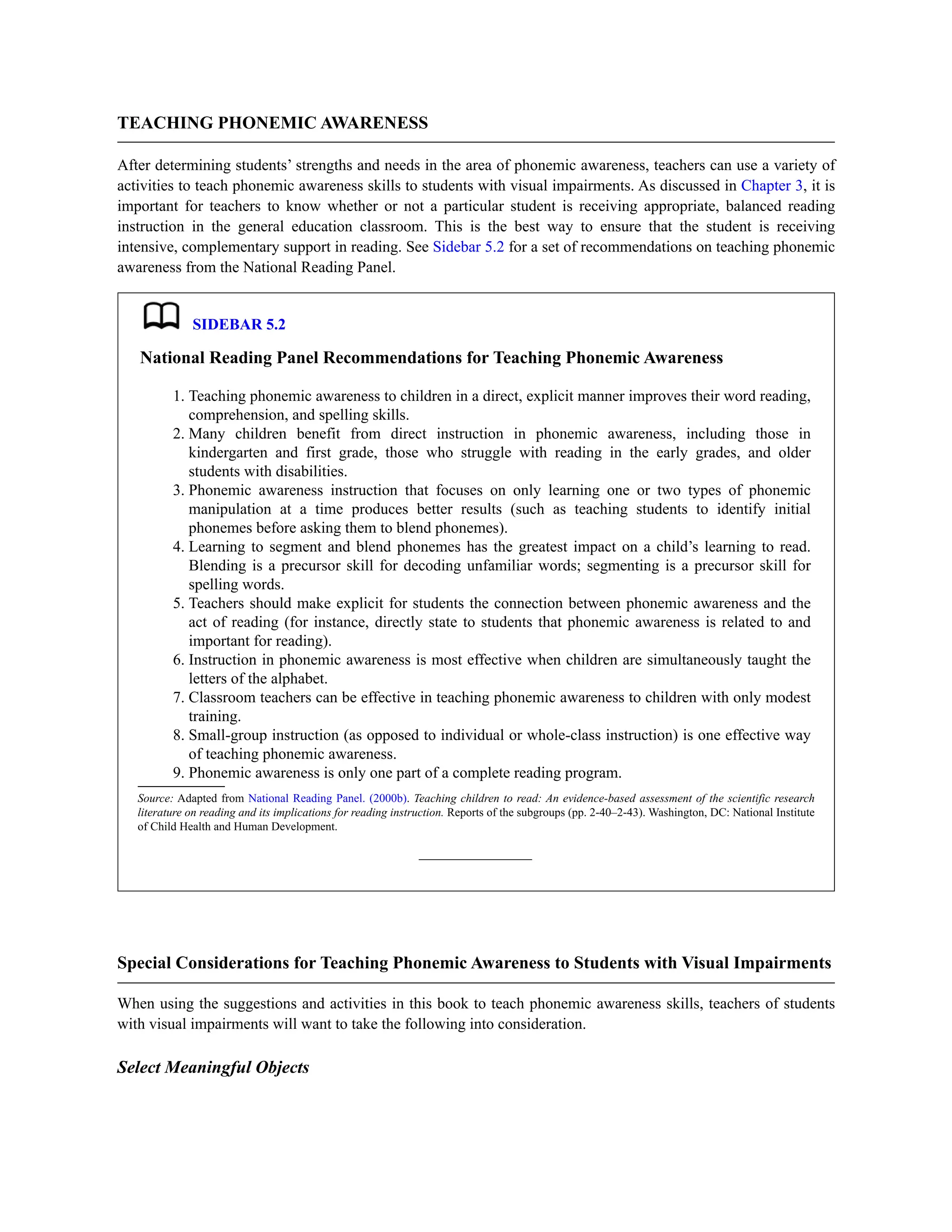 TEACHING PHONEMIC AWARENESS
After determining students’ strengths and needs in the area of phonemic awareness, teachers can use a variety of
activities to teach phonemic awareness skills to students with visual impairments. As discussed in Chapter 3, it is
important for teachers to know whether or not a particular student is receiving appropriate, balanced reading
instruction in the general education classroom. This is the best way to ensure that the student is receiving
intensive, complementary support in reading. See Sidebar 5.2 for a set of recommendations on teaching phonemic
awareness from the National Reading Panel.
SIDEBAR 5.2
National Reading Panel Recommendations for Teaching Phonemic Awareness
1. Teaching phonemic awareness to children in a direct, explicit manner improves their word reading,
comprehension, and spelling skills.
2. Many children benefit from direct instruction in phonemic awareness, including those in
kindergarten and first grade, those who struggle with reading in the early grades, and older
students with disabilities.
3. Phonemic awareness instruction that focuses on only learning one or two types of phonemic
manipulation at a time produces better results (such as teaching students to identify initial
phonemes before asking them to blend phonemes).
4. Learning to segment and blend phonemes has the greatest impact on a child’s learning to read.
Blending is a precursor skill for decoding unfamiliar words; segmenting is a precursor skill for
spelling words.
5. Teachers should make explicit for students the connection between phonemic awareness and the
act of reading (for instance, directly state to students that phonemic awareness is related to and
important for reading).
6. Instruction in phonemic awareness is most effective when children are simultaneously taught the
letters of the alphabet.
7. Classroom teachers can be effective in teaching phonemic awareness to children with only modest
training.
8. Small-group instruction (as opposed to individual or whole-class instruction) is one effective way
of teaching phonemic awareness.
9. Phonemic awareness is only one part of a complete reading program.
Source: Adapted from National Reading Panel. (2000b). Teaching children to read: An evidence-based assessment of the scientific research
literature on reading and its implications for reading instruction. Reports of the subgroups (pp. 2-40–2-43). Washington, DC: National Institute
of Child Health and Human Development.
Special Considerations for Teaching Phonemic Awareness to Students with Visual Impairments
When using the suggestions and activities in this book to teach phonemic awareness skills, teachers of students
with visual impairments will want to take the following into consideration.
Select Meaningful Objects
 