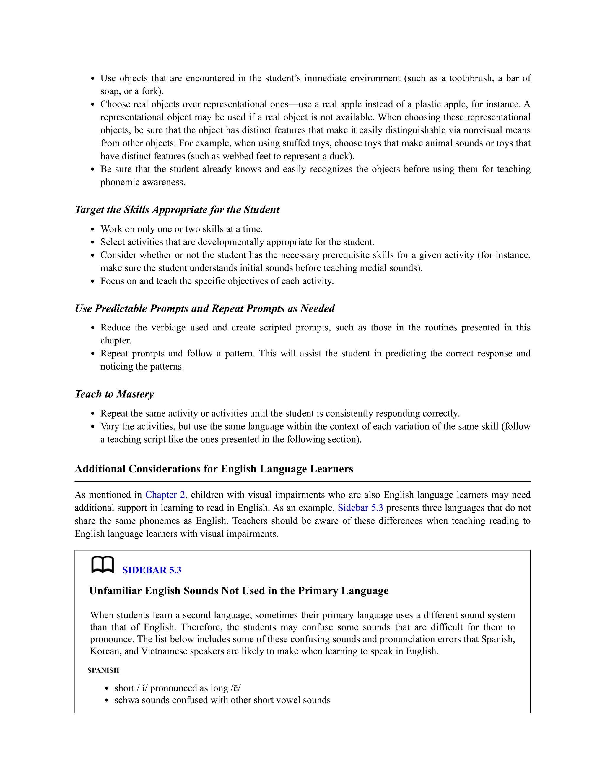 Use objects that are encountered in the student’s immediate environment (such as a toothbrush, a bar of
soap, or a fork).
Choose real objects over representational ones—use a real apple instead of a plastic apple, for instance. A
representational object may be used if a real object is not available. When choosing these representational
objects, be sure that the object has distinct features that make it easily distinguishable via nonvisual means
from other objects. For example, when using stuffed toys, choose toys that make animal sounds or toys that
have distinct features (such as webbed feet to represent a duck).
Be sure that the student already knows and easily recognizes the objects before using them for teaching
phonemic awareness.
Target the Skills Appropriate for the Student
Work on only one or two skills at a time.
Select activities that are developmentally appropriate for the student.
Consider whether or not the student has the necessary prerequisite skills for a given activity (for instance,
make sure the student understands initial sounds before teaching medial sounds).
Focus on and teach the specific objectives of each activity.
Use Predictable Prompts and Repeat Prompts as Needed
Reduce the verbiage used and create scripted prompts, such as those in the routines presented in this
chapter.
Repeat prompts and follow a pattern. This will assist the student in predicting the correct response and
noticing the patterns.
Teach to Mastery
Repeat the same activity or activities until the student is consistently responding correctly.
Vary the activities, but use the same language within the context of each variation of the same skill (follow
a teaching script like the ones presented in the following section).
Additional Considerations for English Language Learners
As mentioned in Chapter 2, children with visual impairments who are also English language learners may need
additional support in learning to read in English. As an example, Sidebar 5.3 presents three languages that do not
share the same phonemes as English. Teachers should be aware of these differences when teaching reading to
English language learners with visual impairments.
SIDEBAR 5.3
Unfamiliar English Sounds Not Used in the Primary Language
When students learn a second language, sometimes their primary language uses a different sound system
than that of English. Therefore, the students may confuse some sounds that are difficult for them to
pronounce. The list below includes some of these confusing sounds and pronunciation errors that Spanish,
Korean, and Vietnamese speakers are likely to make when learning to speak in English.
SPANISH
short / ǐ/ pronounced as long /ē/
schwa sounds confused with other short vowel sounds
 