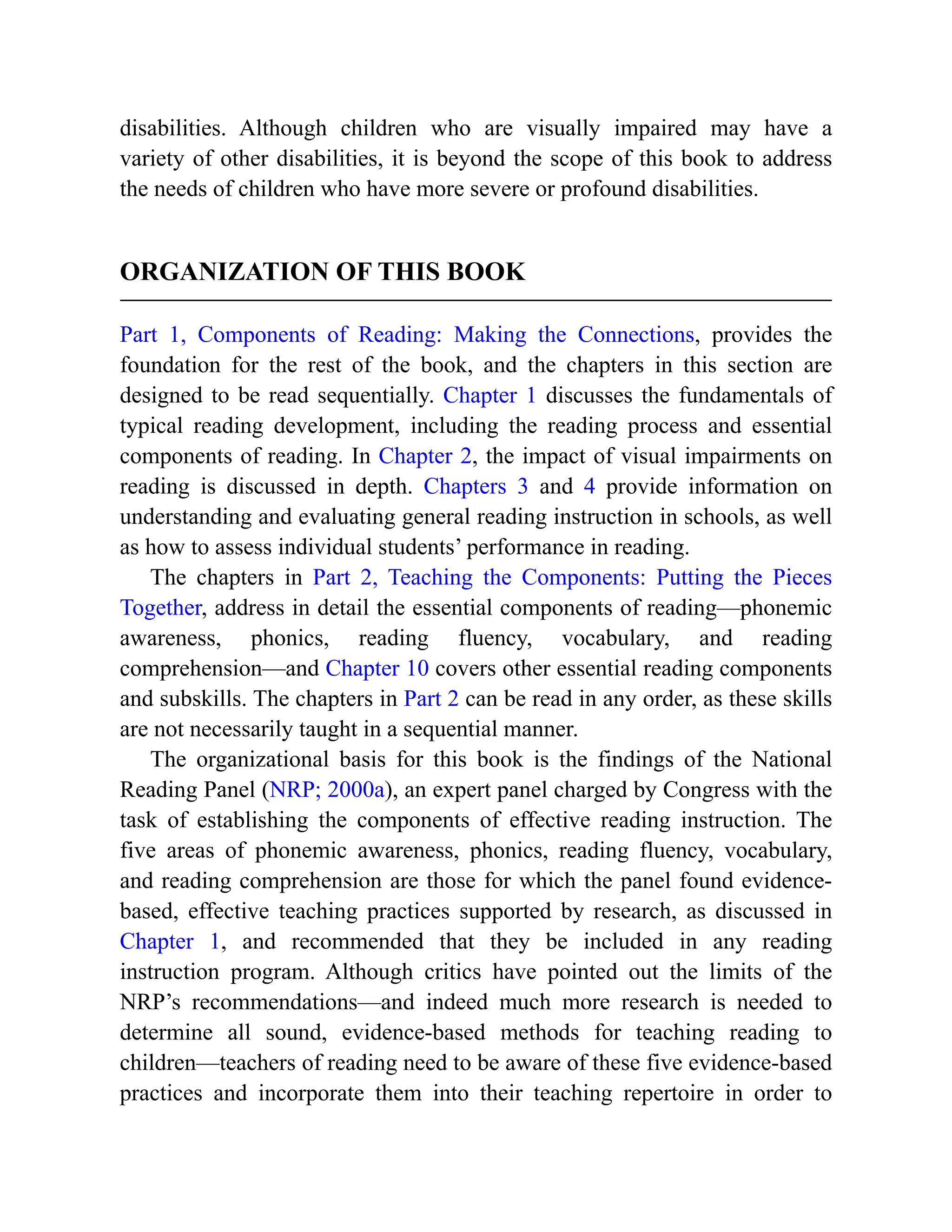 disabilities. Although children who are visually impaired may have a
variety of other disabilities, it is beyond the scope of this book to address
the needs of children who have more severe or profound disabilities.
ORGANIZATION OF THIS BOOK
Part 1, Components of Reading: Making the Connections, provides the
foundation for the rest of the book, and the chapters in this section are
designed to be read sequentially. Chapter 1 discusses the fundamentals of
typical reading development, including the reading process and essential
components of reading. In Chapter 2, the impact of visual impairments on
reading is discussed in depth. Chapters 3 and 4 provide information on
understanding and evaluating general reading instruction in schools, as well
as how to assess individual students’ performance in reading.
The chapters in Part 2, Teaching the Components: Putting the Pieces
Together, address in detail the essential components of reading—phonemic
awareness, phonics, reading fluency, vocabulary, and reading
comprehension—and Chapter 10 covers other essential reading components
and subskills. The chapters in Part 2 can be read in any order, as these skills
are not necessarily taught in a sequential manner.
The organizational basis for this book is the findings of the National
Reading Panel (NRP; 2000a), an expert panel charged by Congress with the
task of establishing the components of effective reading instruction. The
five areas of phonemic awareness, phonics, reading fluency, vocabulary,
and reading comprehension are those for which the panel found evidence-
based, effective teaching practices supported by research, as discussed in
Chapter 1, and recommended that they be included in any reading
instruction program. Although critics have pointed out the limits of the
NRP’s recommendations—and indeed much more research is needed to
determine all sound, evidence-based methods for teaching reading to
children—teachers of reading need to be aware of these five evidence-based
practices and incorporate them into their teaching repertoire in order to
 