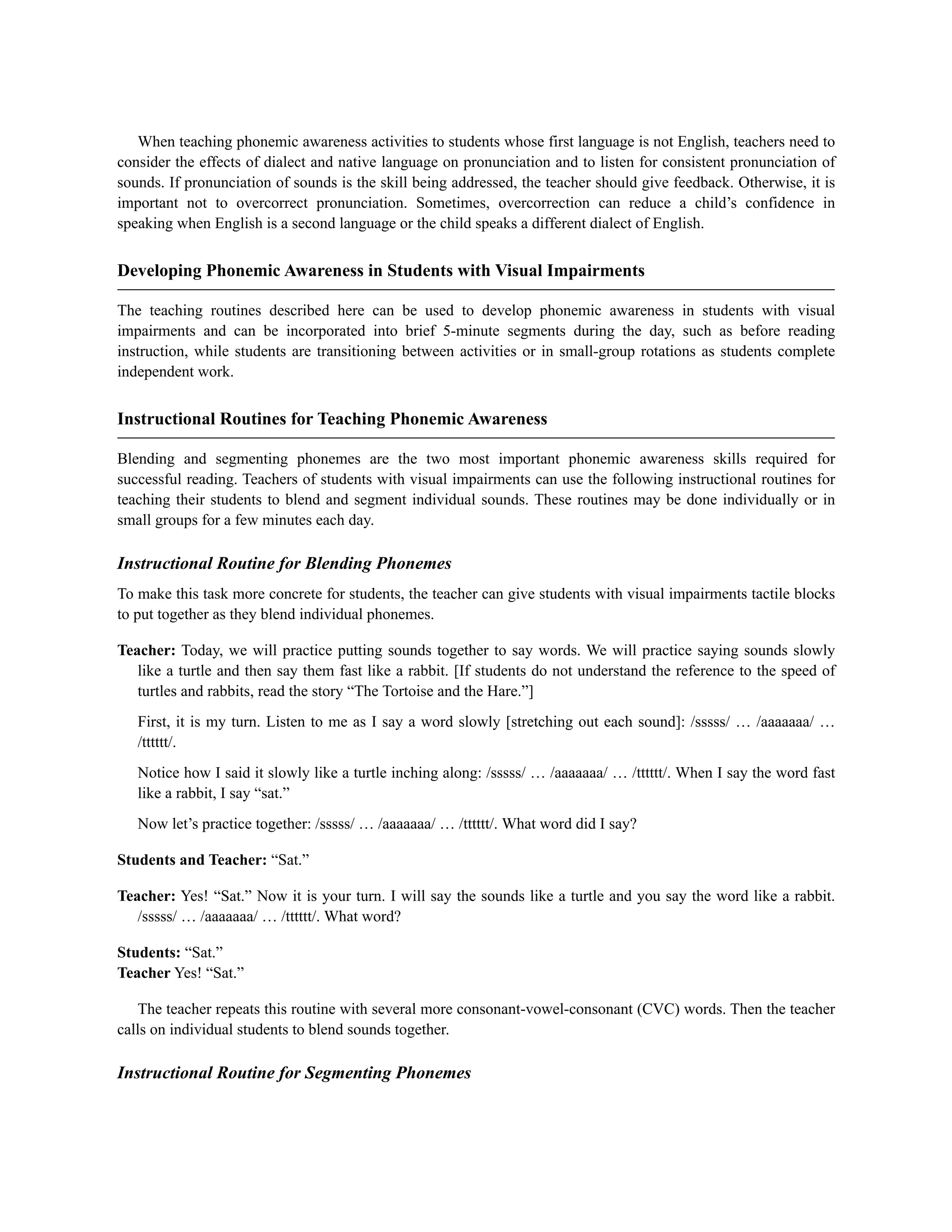 When teaching phonemic awareness activities to students whose first language is not English, teachers need to
consider the effects of dialect and native language on pronunciation and to listen for consistent pronunciation of
sounds. If pronunciation of sounds is the skill being addressed, the teacher should give feedback. Otherwise, it is
important not to overcorrect pronunciation. Sometimes, overcorrection can reduce a child’s confidence in
speaking when English is a second language or the child speaks a different dialect of English.
Developing Phonemic Awareness in Students with Visual Impairments
The teaching routines described here can be used to develop phonemic awareness in students with visual
impairments and can be incorporated into brief 5-minute segments during the day, such as before reading
instruction, while students are transitioning between activities or in small-group rotations as students complete
independent work.
Instructional Routines for Teaching Phonemic Awareness
Blending and segmenting phonemes are the two most important phonemic awareness skills required for
successful reading. Teachers of students with visual impairments can use the following instructional routines for
teaching their students to blend and segment individual sounds. These routines may be done individually or in
small groups for a few minutes each day.
Instructional Routine for Blending Phonemes
To make this task more concrete for students, the teacher can give students with visual impairments tactile blocks
to put together as they blend individual phonemes.
Teacher: Today, we will practice putting sounds together to say words. We will practice saying sounds slowly
like a turtle and then say them fast like a rabbit. [If students do not understand the reference to the speed of
turtles and rabbits, read the story “The Tortoise and the Hare.”]
First, it is my turn. Listen to me as I say a word slowly [stretching out each sound]: /sssss/ … /aaaaaaa/ …
/tttttt/.
Notice how I said it slowly like a turtle inching along: /sssss/ … /aaaaaaa/ … /tttttt/. When I say the word fast
like a rabbit, I say “sat.”
Now let’s practice together: /sssss/ … /aaaaaaa/ … /tttttt/. What word did I say?
Students and Teacher: “Sat.”
Teacher: Yes! “Sat.” Now it is your turn. I will say the sounds like a turtle and you say the word like a rabbit.
/sssss/ … /aaaaaaa/ … /tttttt/. What word?
Students: “Sat.”
Teacher Yes! “Sat.”
The teacher repeats this routine with several more consonant-vowel-consonant (CVC) words. Then the teacher
calls on individual students to blend sounds together.
Instructional Routine for Segmenting Phonemes
 