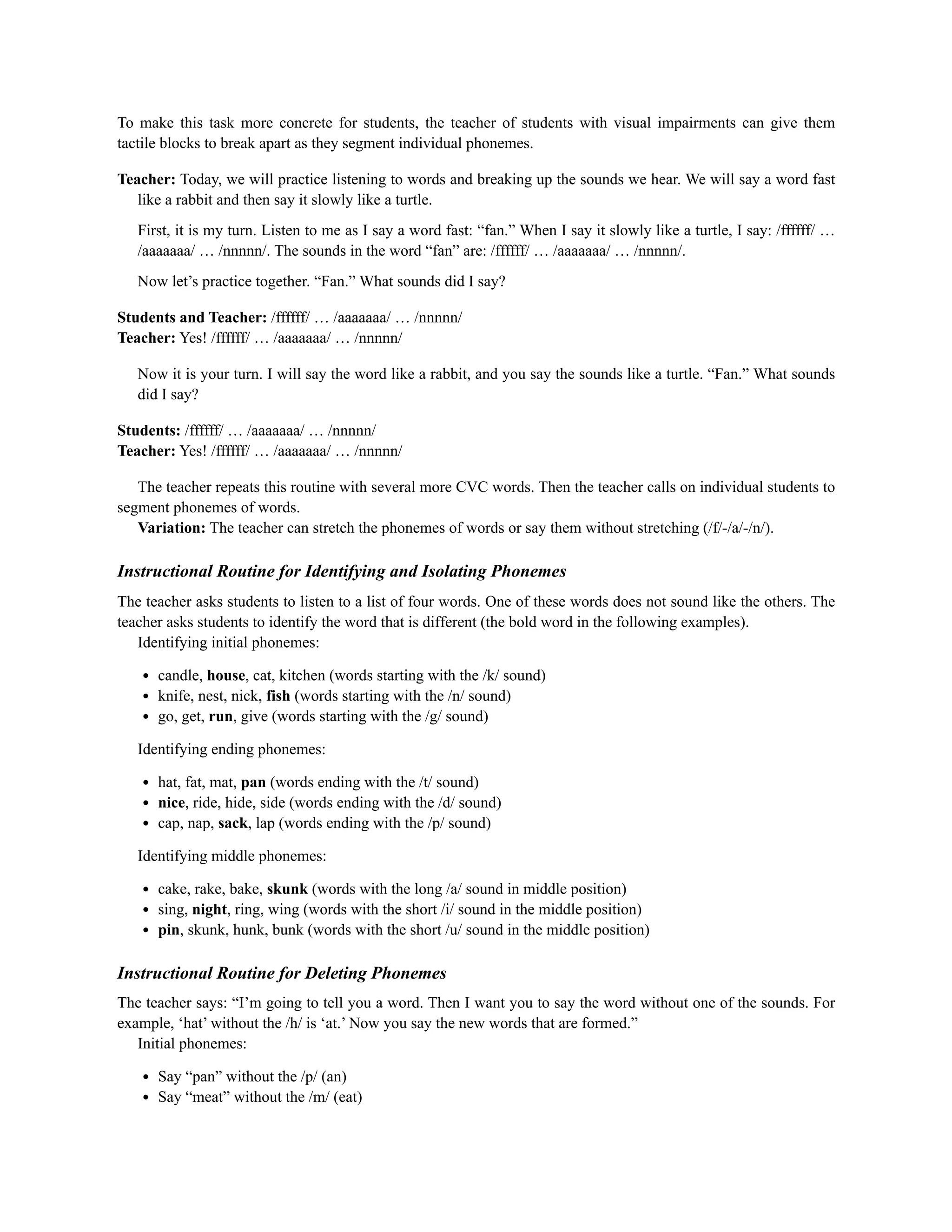 To make this task more concrete for students, the teacher of students with visual impairments can give them
tactile blocks to break apart as they segment individual phonemes.
Teacher: Today, we will practice listening to words and breaking up the sounds we hear. We will say a word fast
like a rabbit and then say it slowly like a turtle.
First, it is my turn. Listen to me as I say a word fast: “fan.” When I say it slowly like a turtle, I say: /ffffff/ …
/aaaaaaa/ … /nnnnn/. The sounds in the word “fan” are: /ffffff/ … /aaaaaaa/ … /nnnnn/.
Now let’s practice together. “Fan.” What sounds did I say?
Students and Teacher: /ffffff/ … /aaaaaaa/ … /nnnnn/
Teacher: Yes! /ffffff/ … /aaaaaaa/ … /nnnnn/
Now it is your turn. I will say the word like a rabbit, and you say the sounds like a turtle. “Fan.” What sounds
did I say?
Students: /ffffff/ … /aaaaaaa/ … /nnnnn/
Teacher: Yes! /ffffff/ … /aaaaaaa/ … /nnnnn/
The teacher repeats this routine with several more CVC words. Then the teacher calls on individual students to
segment phonemes of words.
Variation: The teacher can stretch the phonemes of words or say them without stretching (/f/-/a/-/n/).
Instructional Routine for Identifying and Isolating Phonemes
The teacher asks students to listen to a list of four words. One of these words does not sound like the others. The
teacher asks students to identify the word that is different (the bold word in the following examples).
Identifying initial phonemes:
candle, house, cat, kitchen (words starting with the /k/ sound)
knife, nest, nick, fish (words starting with the /n/ sound)
go, get, run, give (words starting with the /g/ sound)
Identifying ending phonemes:
hat, fat, mat, pan (words ending with the /t/ sound)
nice, ride, hide, side (words ending with the /d/ sound)
cap, nap, sack, lap (words ending with the /p/ sound)
Identifying middle phonemes:
cake, rake, bake, skunk (words with the long /a/ sound in middle position)
sing, night, ring, wing (words with the short /i/ sound in the middle position)
pin, skunk, hunk, bunk (words with the short /u/ sound in the middle position)
Instructional Routine for Deleting Phonemes
The teacher says: “I’m going to tell you a word. Then I want you to say the word without one of the sounds. For
example, ‘hat’ without the /h/ is ‘at.’ Now you say the new words that are formed.”
Initial phonemes:
Say “pan” without the /p/ (an)
Say “meat” without the /m/ (eat)
 