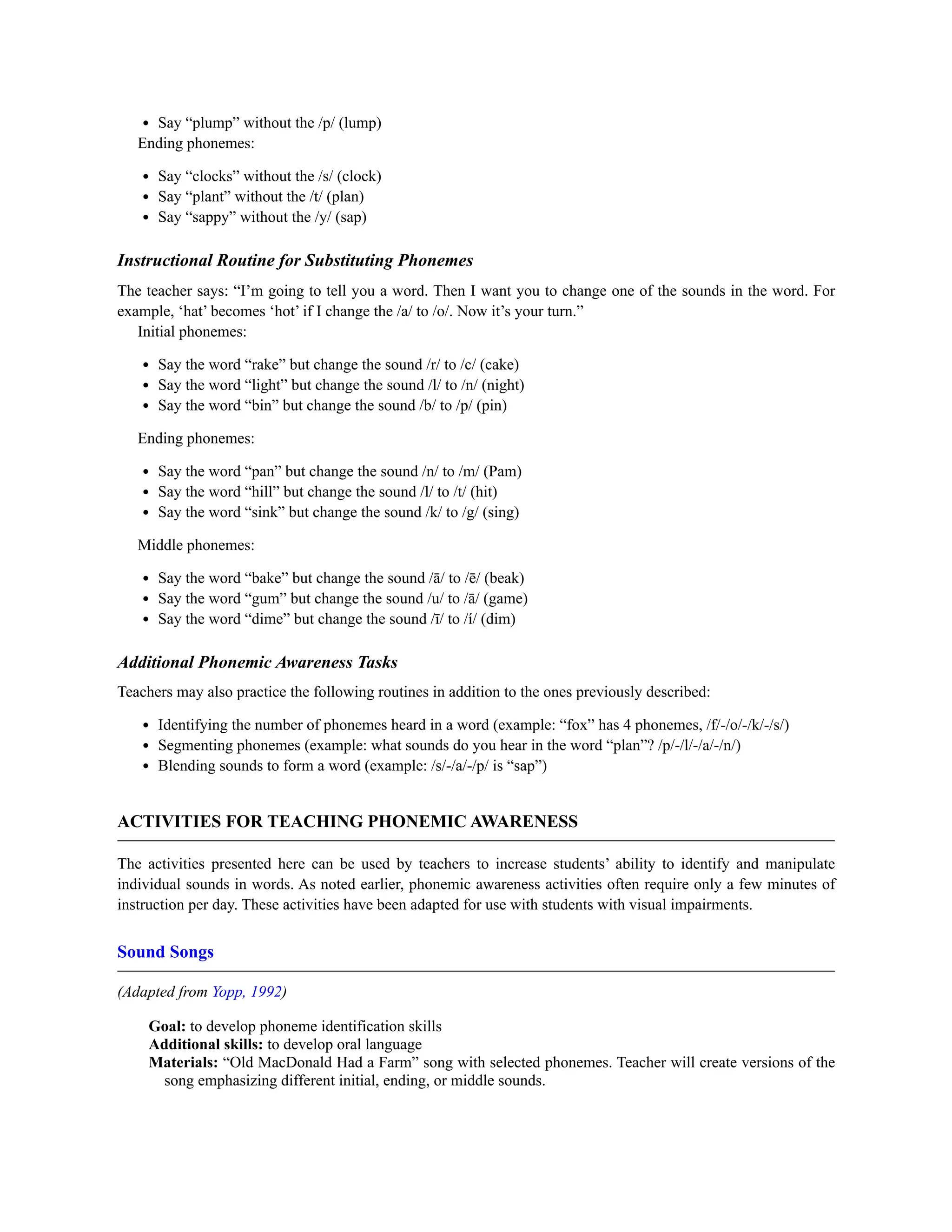 Say “plump” without the /p/ (lump)
Ending phonemes:
Say “clocks” without the /s/ (clock)
Say “plant” without the /t/ (plan)
Say “sappy” without the /y/ (sap)
Instructional Routine for Substituting Phonemes
The teacher says: “I’m going to tell you a word. Then I want you to change one of the sounds in the word. For
example, ‘hat’ becomes ‘hot’ if I change the /a/ to /o/. Now it’s your turn.”
Initial phonemes:
Say the word “rake” but change the sound /r/ to /c/ (cake)
Say the word “light” but change the sound /l/ to /n/ (night)
Say the word “bin” but change the sound /b/ to /p/ (pin)
Ending phonemes:
Say the word “pan” but change the sound /n/ to /m/ (Pam)
Say the word “hill” but change the sound /l/ to /t/ (hit)
Say the word “sink” but change the sound /k/ to /g/ (sing)
Middle phonemes:
Say the word “bake” but change the sound /ā/ to /ē/ (beak)
Say the word “gum” but change the sound /u/ to /ā/ (game)
Say the word “dime” but change the sound /ī/ to /í/ (dim)
Additional Phonemic Awareness Tasks
Teachers may also practice the following routines in addition to the ones previously described:
Identifying the number of phonemes heard in a word (example: “fox” has 4 phonemes, /f/-/o/-/k/-/s/)
Segmenting phonemes (example: what sounds do you hear in the word “plan”? /p/-/l/-/a/-/n/)
Blending sounds to form a word (example: /s/-/a/-/p/ is “sap”)
ACTIVITIES FOR TEACHING PHONEMIC AWARENESS
The activities presented here can be used by teachers to increase students’ ability to identify and manipulate
individual sounds in words. As noted earlier, phonemic awareness activities often require only a few minutes of
instruction per day. These activities have been adapted for use with students with visual impairments.
Sound Songs
(Adapted from Yopp, 1992)
Goal: to develop phoneme identification skills
Additional skills: to develop oral language
Materials: “Old MacDonald Had a Farm” song with selected phonemes. Teacher will create versions of the
song emphasizing different initial, ending, or middle sounds.
 