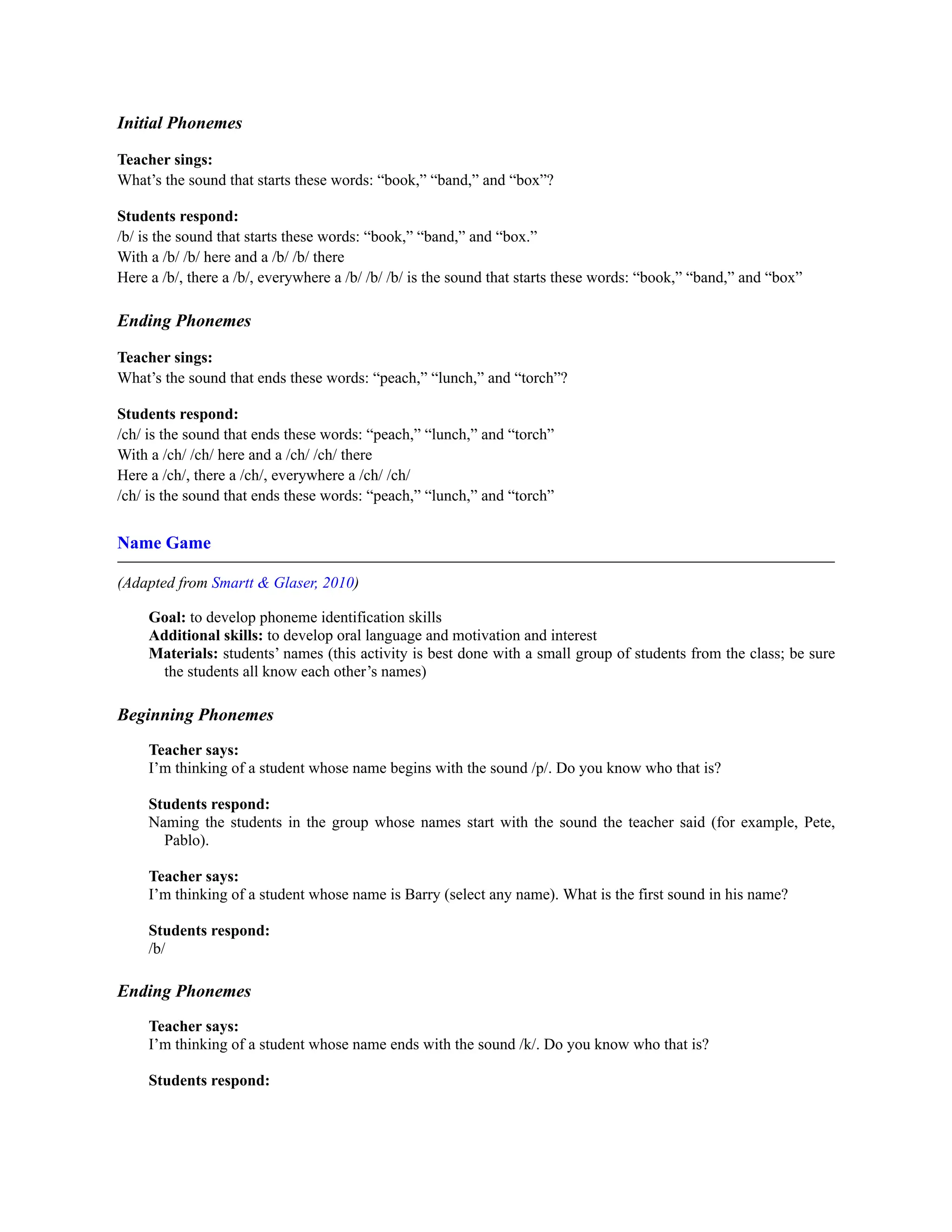 Initial Phonemes
Teacher sings:
What’s the sound that starts these words: “book,” “band,” and “box”?
Students respond:
/b/ is the sound that starts these words: “book,” “band,” and “box.”
With a /b/ /b/ here and a /b/ /b/ there
Here a /b/, there a /b/, everywhere a /b/ /b/ /b/ is the sound that starts these words: “book,” “band,” and “box”
Ending Phonemes
Teacher sings:
What’s the sound that ends these words: “peach,” “lunch,” and “torch”?
Students respond:
/ch/ is the sound that ends these words: “peach,” “lunch,” and “torch”
With a /ch/ /ch/ here and a /ch/ /ch/ there
Here a /ch/, there a /ch/, everywhere a /ch/ /ch/
/ch/ is the sound that ends these words: “peach,” “lunch,” and “torch”
Name Game
(Adapted from Smartt & Glaser, 2010)
Goal: to develop phoneme identification skills
Additional skills: to develop oral language and motivation and interest
Materials: students’ names (this activity is best done with a small group of students from the class; be sure
the students all know each other’s names)
Beginning Phonemes
Teacher says:
I’m thinking of a student whose name begins with the sound /p/. Do you know who that is?
Students respond:
Naming the students in the group whose names start with the sound the teacher said (for example, Pete,
Pablo).
Teacher says:
I’m thinking of a student whose name is Barry (select any name). What is the first sound in his name?
Students respond:
/b/
Ending Phonemes
Teacher says:
I’m thinking of a student whose name ends with the sound /k/. Do you know who that is?
Students respond:
 