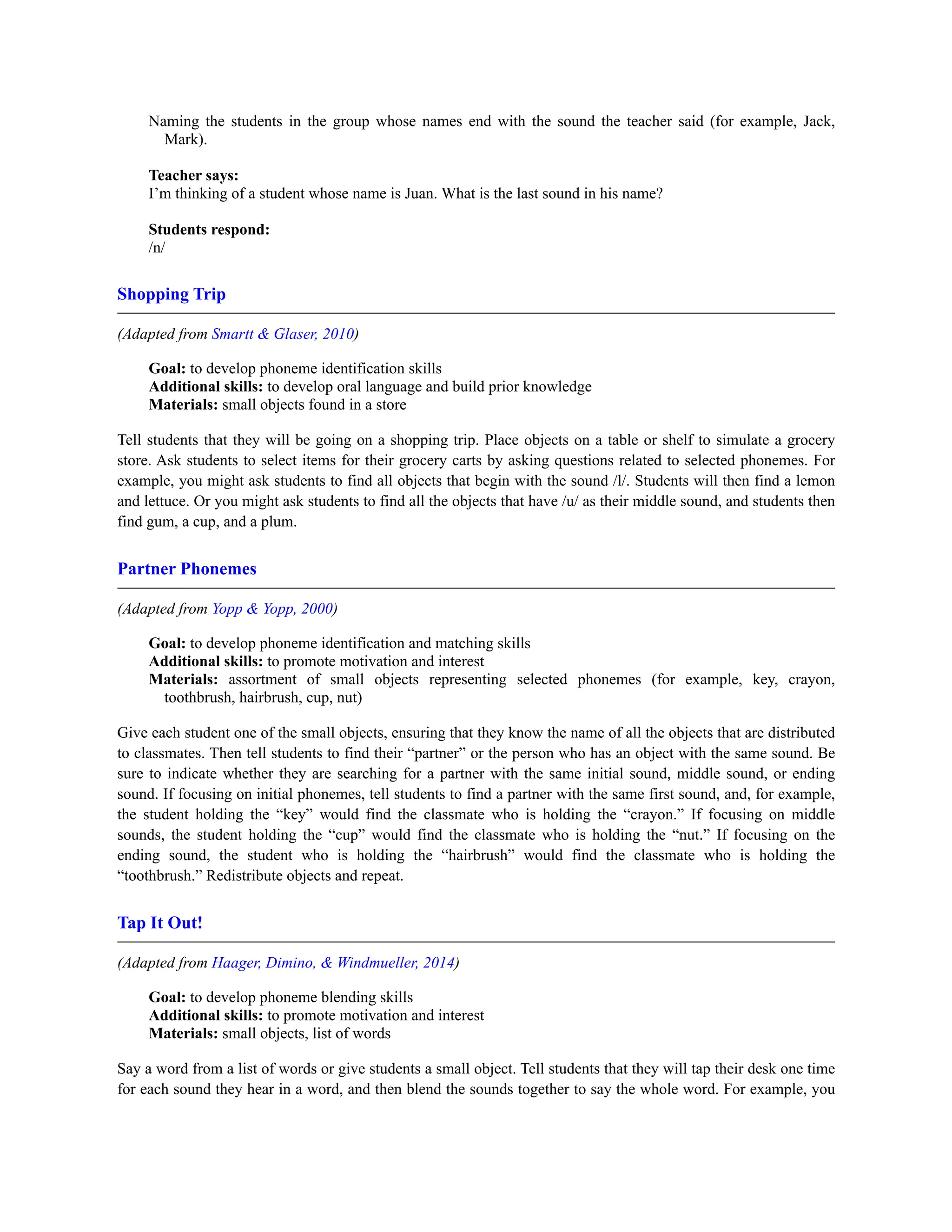 Naming the students in the group whose names end with the sound the teacher said (for example, Jack,
Mark).
Teacher says:
I’m thinking of a student whose name is Juan. What is the last sound in his name?
Students respond:
/n/
Shopping Trip
(Adapted from Smartt & Glaser, 2010)
Goal: to develop phoneme identification skills
Additional skills: to develop oral language and build prior knowledge
Materials: small objects found in a store
Tell students that they will be going on a shopping trip. Place objects on a table or shelf to simulate a grocery
store. Ask students to select items for their grocery carts by asking questions related to selected phonemes. For
example, you might ask students to find all objects that begin with the sound /l/. Students will then find a lemon
and lettuce. Or you might ask students to find all the objects that have /u/ as their middle sound, and students then
find gum, a cup, and a plum.
Partner Phonemes
(Adapted from Yopp & Yopp, 2000)
Goal: to develop phoneme identification and matching skills
Additional skills: to promote motivation and interest
Materials: assortment of small objects representing selected phonemes (for example, key, crayon,
toothbrush, hairbrush, cup, nut)
Give each student one of the small objects, ensuring that they know the name of all the objects that are distributed
to classmates. Then tell students to find their “partner” or the person who has an object with the same sound. Be
sure to indicate whether they are searching for a partner with the same initial sound, middle sound, or ending
sound. If focusing on initial phonemes, tell students to find a partner with the same first sound, and, for example,
the student holding the “key” would find the classmate who is holding the “crayon.” If focusing on middle
sounds, the student holding the “cup” would find the classmate who is holding the “nut.” If focusing on the
ending sound, the student who is holding the “hairbrush” would find the classmate who is holding the
“toothbrush.” Redistribute objects and repeat.
Tap It Out!
(Adapted from Haager, Dimino, & Windmueller, 2014)
Goal: to develop phoneme blending skills
Additional skills: to promote motivation and interest
Materials: small objects, list of words
Say a word from a list of words or give students a small object. Tell students that they will tap their desk one time
for each sound they hear in a word, and then blend the sounds together to say the whole word. For example, you
 