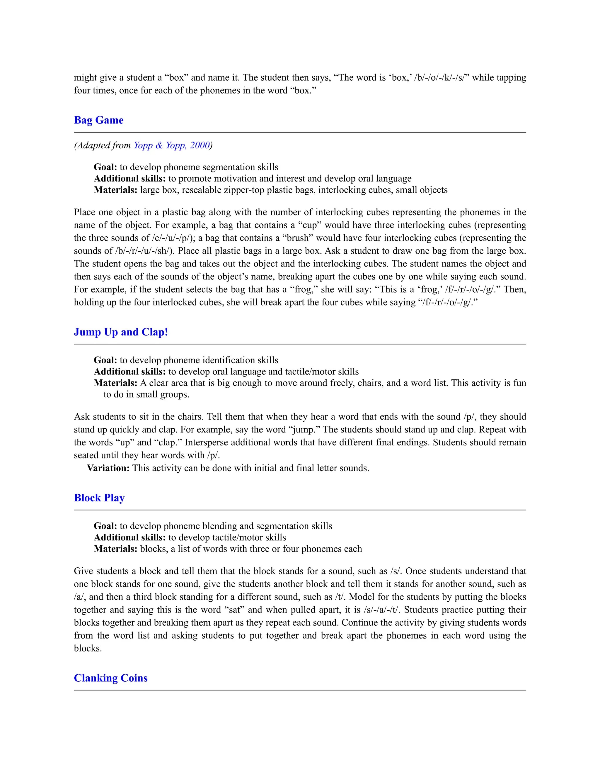might give a student a “box” and name it. The student then says, “The word is ‘box,’ /b/-/o/-/k/-/s/” while tapping
four times, once for each of the phonemes in the word “box.”
Bag Game
(Adapted from Yopp & Yopp, 2000)
Goal: to develop phoneme segmentation skills
Additional skills: to promote motivation and interest and develop oral language
Materials: large box, resealable zipper-top plastic bags, interlocking cubes, small objects
Place one object in a plastic bag along with the number of interlocking cubes representing the phonemes in the
name of the object. For example, a bag that contains a “cup” would have three interlocking cubes (representing
the three sounds of /c/-/u/-/p/); a bag that contains a “brush” would have four interlocking cubes (representing the
sounds of /b/-/r/-/u/-/sh/). Place all plastic bags in a large box. Ask a student to draw one bag from the large box.
The student opens the bag and takes out the object and the interlocking cubes. The student names the object and
then says each of the sounds of the object’s name, breaking apart the cubes one by one while saying each sound.
For example, if the student selects the bag that has a “frog,” she will say: “This is a ‘frog,’ /f/-/r/-/o/-/g/.” Then,
holding up the four interlocked cubes, she will break apart the four cubes while saying “/f/-/r/-/o/-/g/.”
Jump Up and Clap!
Goal: to develop phoneme identification skills
Additional skills: to develop oral language and tactile/motor skills
Materials: A clear area that is big enough to move around freely, chairs, and a word list. This activity is fun
to do in small groups.
Ask students to sit in the chairs. Tell them that when they hear a word that ends with the sound /p/, they should
stand up quickly and clap. For example, say the word “jump.” The students should stand up and clap. Repeat with
the words “up” and “clap.” Intersperse additional words that have different final endings. Students should remain
seated until they hear words with /p/.
Variation: This activity can be done with initial and final letter sounds.
Block Play
Goal: to develop phoneme blending and segmentation skills
Additional skills: to develop tactile/motor skills
Materials: blocks, a list of words with three or four phonemes each
Give students a block and tell them that the block stands for a sound, such as /s/. Once students understand that
one block stands for one sound, give the students another block and tell them it stands for another sound, such as
/a/, and then a third block standing for a different sound, such as /t/. Model for the students by putting the blocks
together and saying this is the word “sat” and when pulled apart, it is /s/-/a/-/t/. Students practice putting their
blocks together and breaking them apart as they repeat each sound. Continue the activity by giving students words
from the word list and asking students to put together and break apart the phonemes in each word using the
blocks.
Clanking Coins
 