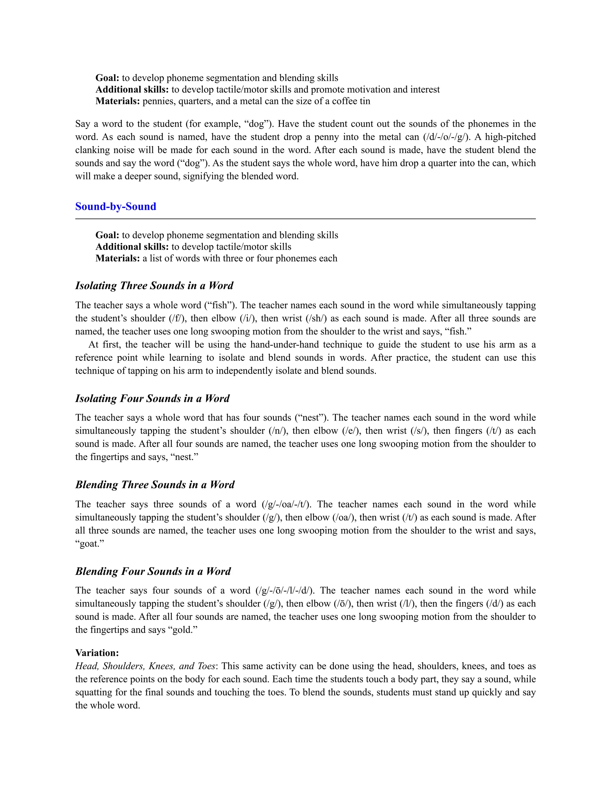 Goal: to develop phoneme segmentation and blending skills
Additional skills: to develop tactile/motor skills and promote motivation and interest
Materials: pennies, quarters, and a metal can the size of a coffee tin
Say a word to the student (for example, “dog”). Have the student count out the sounds of the phonemes in the
word. As each sound is named, have the student drop a penny into the metal can (/d/-/o/-/g/). A high-pitched
clanking noise will be made for each sound in the word. After each sound is made, have the student blend the
sounds and say the word (“dog”). As the student says the whole word, have him drop a quarter into the can, which
will make a deeper sound, signifying the blended word.
Sound-by-Sound
Goal: to develop phoneme segmentation and blending skills
Additional skills: to develop tactile/motor skills
Materials: a list of words with three or four phonemes each
Isolating Three Sounds in a Word
The teacher says a whole word (“fish”). The teacher names each sound in the word while simultaneously tapping
the student’s shoulder (/f/), then elbow (/i/), then wrist (/sh/) as each sound is made. After all three sounds are
named, the teacher uses one long swooping motion from the shoulder to the wrist and says, “fish.”
At first, the teacher will be using the hand-under-hand technique to guide the student to use his arm as a
reference point while learning to isolate and blend sounds in words. After practice, the student can use this
technique of tapping on his arm to independently isolate and blend sounds.
Isolating Four Sounds in a Word
The teacher says a whole word that has four sounds (“nest”). The teacher names each sound in the word while
simultaneously tapping the student’s shoulder (/n/), then elbow (/e/), then wrist (/s/), then fingers (/t/) as each
sound is made. After all four sounds are named, the teacher uses one long swooping motion from the shoulder to
the fingertips and says, “nest.”
Blending Three Sounds in a Word
The teacher says three sounds of a word (/g/-/oa/-/t/). The teacher names each sound in the word while
simultaneously tapping the student’s shoulder (/g/), then elbow (/oa/), then wrist (/t/) as each sound is made. After
all three sounds are named, the teacher uses one long swooping motion from the shoulder to the wrist and says,
“goat.”
Blending Four Sounds in a Word
The teacher says four sounds of a word (/g/-/ō/-/l/-/d/). The teacher names each sound in the word while
simultaneously tapping the student’s shoulder (/g/), then elbow (/ō/), then wrist (/l/), then the fingers (/d/) as each
sound is made. After all four sounds are named, the teacher uses one long swooping motion from the shoulder to
the fingertips and says “gold.”
Variation:
Head, Shoulders, Knees, and Toes: This same activity can be done using the head, shoulders, knees, and toes as
the reference points on the body for each sound. Each time the students touch a body part, they say a sound, while
squatting for the final sounds and touching the toes. To blend the sounds, students must stand up quickly and say
the whole word.
 
