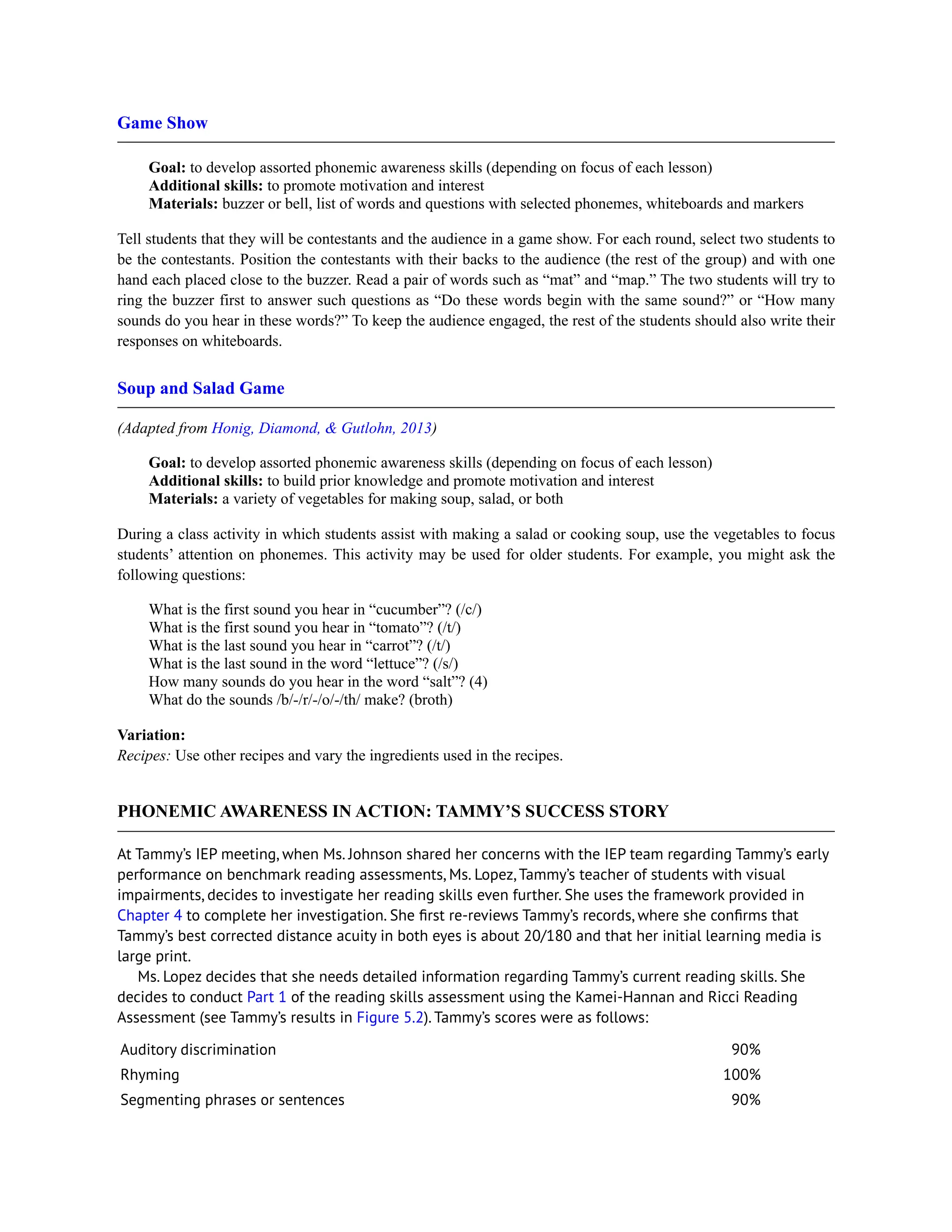 Game Show
Goal: to develop assorted phonemic awareness skills (depending on focus of each lesson)
Additional skills: to promote motivation and interest
Materials: buzzer or bell, list of words and questions with selected phonemes, whiteboards and markers
Tell students that they will be contestants and the audience in a game show. For each round, select two students to
be the contestants. Position the contestants with their backs to the audience (the rest of the group) and with one
hand each placed close to the buzzer. Read a pair of words such as “mat” and “map.” The two students will try to
ring the buzzer first to answer such questions as “Do these words begin with the same sound?” or “How many
sounds do you hear in these words?” To keep the audience engaged, the rest of the students should also write their
responses on whiteboards.
Soup and Salad Game
(Adapted from Honig, Diamond, & Gutlohn, 2013)
Goal: to develop assorted phonemic awareness skills (depending on focus of each lesson)
Additional skills: to build prior knowledge and promote motivation and interest
Materials: a variety of vegetables for making soup, salad, or both
During a class activity in which students assist with making a salad or cooking soup, use the vegetables to focus
students’ attention on phonemes. This activity may be used for older students. For example, you might ask the
following questions:
What is the first sound you hear in “cucumber”? (/c/)
What is the first sound you hear in “tomato”? (/t/)
What is the last sound you hear in “carrot”? (/t/)
What is the last sound in the word “lettuce”? (/s/)
How many sounds do you hear in the word “salt”? (4)
What do the sounds /b/-/r/-/o/-/th/ make? (broth)
Variation:
Recipes: Use other recipes and vary the ingredients used in the recipes.
PHONEMIC AWARENESS IN ACTION: TAMMY’S SUCCESS STORY
At Tammy’s IEP meeting, when Ms. Johnson shared her concerns with the IEP team regarding Tammy’s early
performance on benchmark reading assessments, Ms. Lopez, Tammy’s teacher of students with visual
impairments, decides to investigate her reading skills even further. She uses the framework provided in
Chapter 4 to complete her investigation. She first re-reviews Tammy’s records, where she confirms that
Tammy’s best corrected distance acuity in both eyes is about 20/180 and that her initial learning media is
large print.
Ms. Lopez decides that she needs detailed information regarding Tammy’s current reading skills. She
decides to conduct Part 1 of the reading skills assessment using the Kamei-Hannan and Ricci Reading
Assessment (see Tammy’s results in Figure 5.2). Tammy’s scores were as follows:
Auditory discrimination 90%
Rhyming 100%
Segmenting phrases or sentences 90%
 