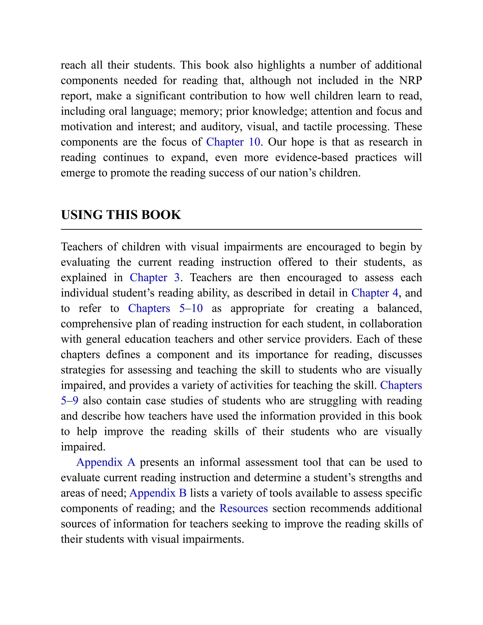 reach all their students. This book also highlights a number of additional
components needed for reading that, although not included in the NRP
report, make a significant contribution to how well children learn to read,
including oral language; memory; prior knowledge; attention and focus and
motivation and interest; and auditory, visual, and tactile processing. These
components are the focus of Chapter 10. Our hope is that as research in
reading continues to expand, even more evidence-based practices will
emerge to promote the reading success of our nation’s children.
USING THIS BOOK
Teachers of children with visual impairments are encouraged to begin by
evaluating the current reading instruction offered to their students, as
explained in Chapter 3. Teachers are then encouraged to assess each
individual student’s reading ability, as described in detail in Chapter 4, and
to refer to Chapters 5–10 as appropriate for creating a balanced,
comprehensive plan of reading instruction for each student, in collaboration
with general education teachers and other service providers. Each of these
chapters defines a component and its importance for reading, discusses
strategies for assessing and teaching the skill to students who are visually
impaired, and provides a variety of activities for teaching the skill. Chapters
5–9 also contain case studies of students who are struggling with reading
and describe how teachers have used the information provided in this book
to help improve the reading skills of their students who are visually
impaired.
Appendix A presents an informal assessment tool that can be used to
evaluate current reading instruction and determine a student’s strengths and
areas of need; Appendix B lists a variety of tools available to assess specific
components of reading; and the Resources section recommends additional
sources of information for teachers seeking to improve the reading skills of
their students with visual impairments.
 