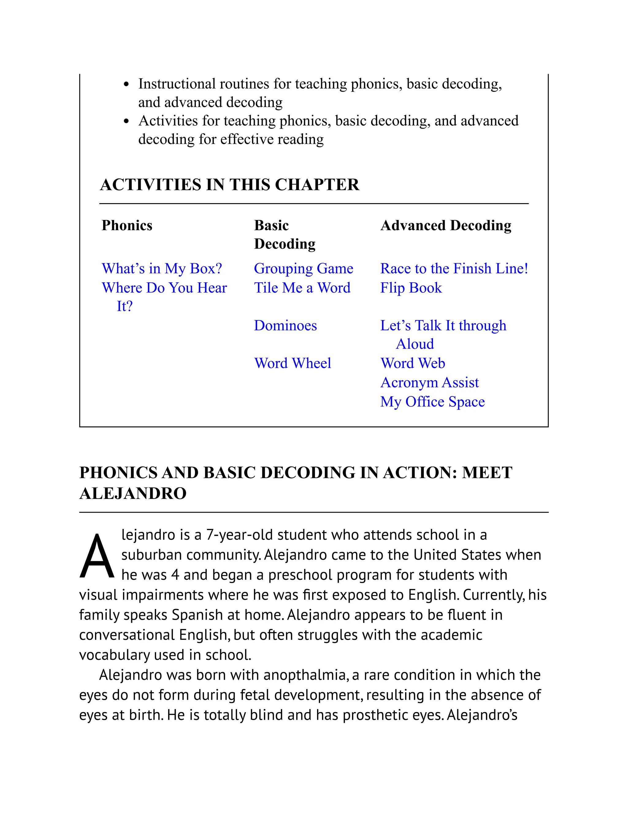 A
Instructional routines for teaching phonics, basic decoding,
and advanced decoding
Activities for teaching phonics, basic decoding, and advanced
decoding for effective reading
ACTIVITIES IN THIS CHAPTER
Phonics Basic
Decoding
Advanced Decoding
What’s in My Box? Grouping Game Race to the Finish Line!
Where Do You Hear
It?
Tile Me a Word Flip Book
Dominoes Let’s Talk It through
Aloud
Word Wheel Word Web
Acronym Assist
My Office Space
PHONICS AND BASIC DECODING IN ACTION: MEET
ALEJANDRO
lejandro is a 7-year-old student who attends school in a
suburban community. Alejandro came to the United States when
he was 4 and began a preschool program for students with
visual impairments where he was first exposed to English. Currently, his
family speaks Spanish at home. Alejandro appears to be fluent in
conversational English, but often struggles with the academic
vocabulary used in school.
Alejandro was born with anopthalmia, a rare condition in which the
eyes do not form during fetal development, resulting in the absence of
eyes at birth. He is totally blind and has prosthetic eyes. Alejandro’s
 