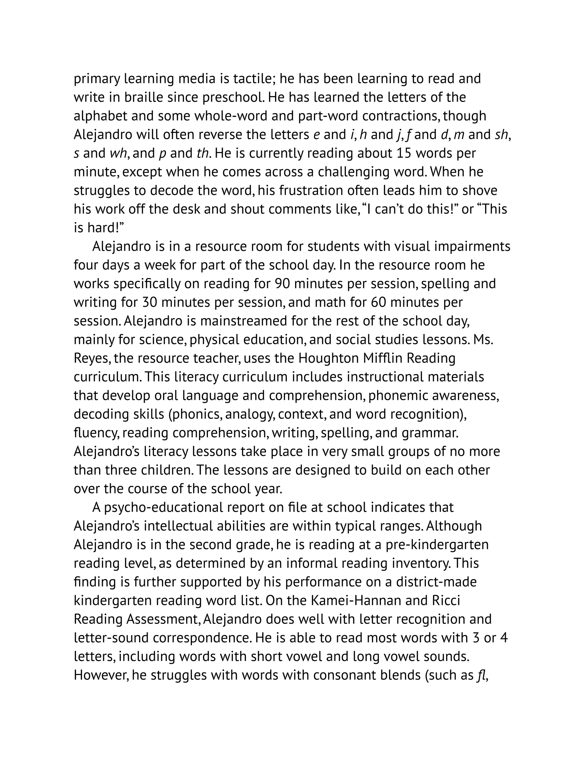primary learning media is tactile; he has been learning to read and
write in braille since preschool. He has learned the letters of the
alphabet and some whole-word and part-word contractions, though
Alejandro will often reverse the letters e and i, h and j, f and d, m and sh,
s and wh, and p and th. He is currently reading about 15 words per
minute, except when he comes across a challenging word. When he
struggles to decode the word, his frustration often leads him to shove
his work off the desk and shout comments like,“I can’t do this!” or “This
is hard!”
Alejandro is in a resource room for students with visual impairments
four days a week for part of the school day. In the resource room he
works specifically on reading for 90 minutes per session, spelling and
writing for 30 minutes per session, and math for 60 minutes per
session. Alejandro is mainstreamed for the rest of the school day,
mainly for science, physical education, and social studies lessons. Ms.
Reyes, the resource teacher, uses the Houghton Mifflin Reading
curriculum. This literacy curriculum includes instructional materials
that develop oral language and comprehension, phonemic awareness,
decoding skills (phonics, analogy, context, and word recognition),
fluency, reading comprehension, writing, spelling, and grammar.
Alejandro’s literacy lessons take place in very small groups of no more
than three children. The lessons are designed to build on each other
over the course of the school year.
A psycho-educational report on file at school indicates that
Alejandro’s intellectual abilities are within typical ranges. Although
Alejandro is in the second grade, he is reading at a pre-kindergarten
reading level, as determined by an informal reading inventory. This
finding is further supported by his performance on a district-made
kindergarten reading word list. On the Kamei-Hannan and Ricci
Reading Assessment, Alejandro does well with letter recognition and
letter-sound correspondence. He is able to read most words with 3 or 4
letters, including words with short vowel and long vowel sounds.
However, he struggles with words with consonant blends (such as fl,
 