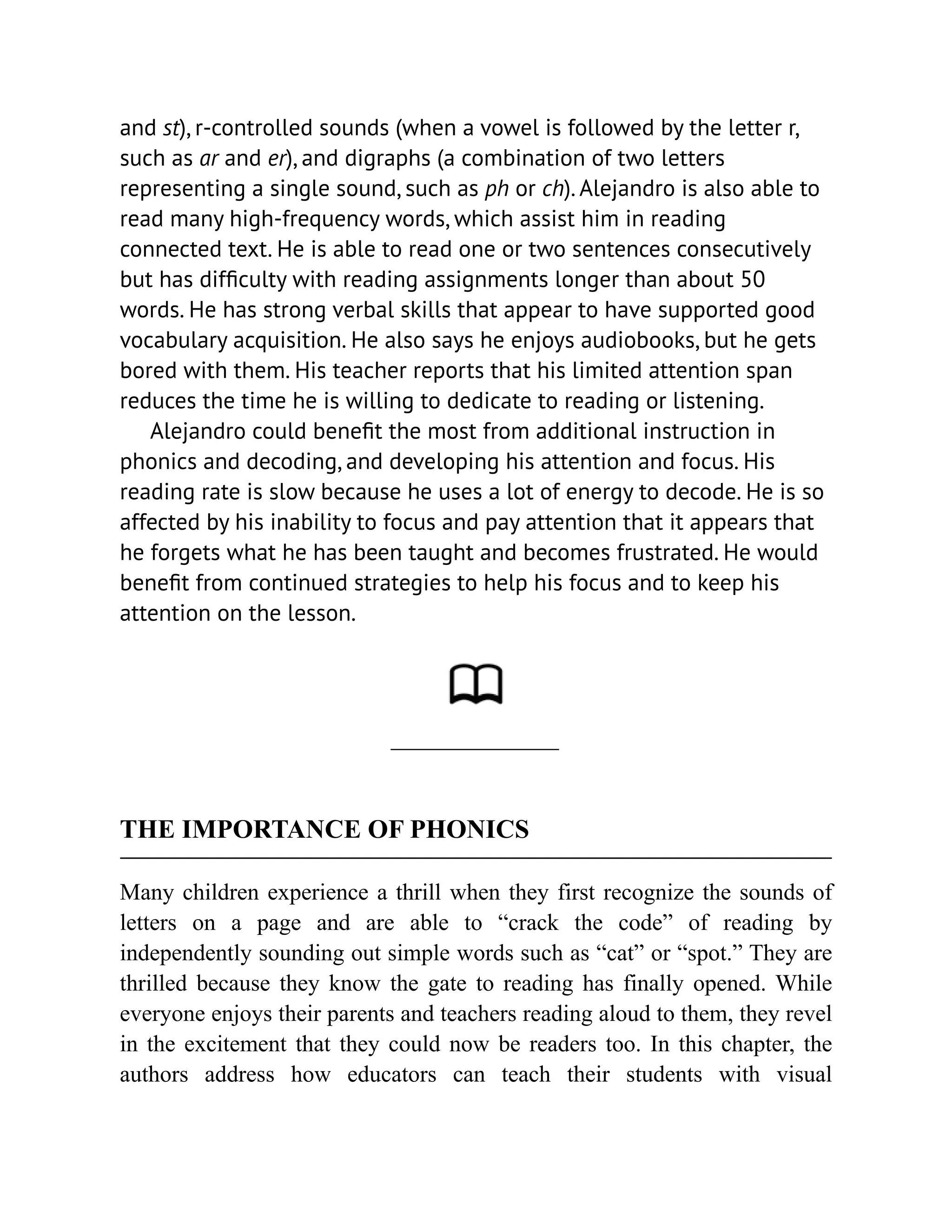 and st), r-controlled sounds (when a vowel is followed by the letter r,
such as ar and er), and digraphs (a combination of two letters
representing a single sound, such as ph or ch). Alejandro is also able to
read many high-frequency words, which assist him in reading
connected text. He is able to read one or two sentences consecutively
but has difficulty with reading assignments longer than about 50
words. He has strong verbal skills that appear to have supported good
vocabulary acquisition. He also says he enjoys audiobooks, but he gets
bored with them. His teacher reports that his limited attention span
reduces the time he is willing to dedicate to reading or listening.
Alejandro could benefit the most from additional instruction in
phonics and decoding, and developing his attention and focus. His
reading rate is slow because he uses a lot of energy to decode. He is so
affected by his inability to focus and pay attention that it appears that
he forgets what he has been taught and becomes frustrated. He would
benefit from continued strategies to help his focus and to keep his
attention on the lesson.
THE IMPORTANCE OF PHONICS
Many children experience a thrill when they first recognize the sounds of
letters on a page and are able to “crack the code” of reading by
independently sounding out simple words such as “cat” or “spot.” They are
thrilled because they know the gate to reading has finally opened. While
everyone enjoys their parents and teachers reading aloud to them, they revel
in the excitement that they could now be readers too. In this chapter, the
authors address how educators can teach their students with visual
 