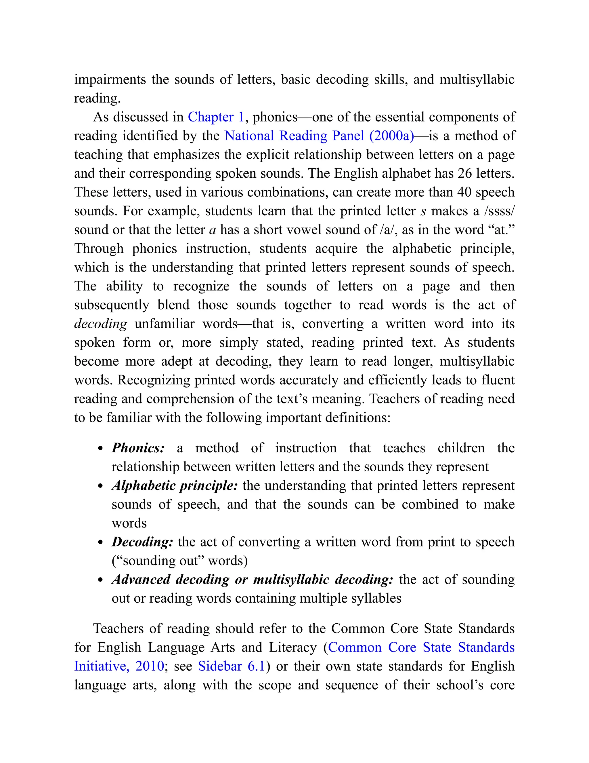 impairments the sounds of letters, basic decoding skills, and multisyllabic
reading.
As discussed in Chapter 1, phonics—one of the essential components of
reading identified by the National Reading Panel (2000a)—is a method of
teaching that emphasizes the explicit relationship between letters on a page
and their corresponding spoken sounds. The English alphabet has 26 letters.
These letters, used in various combinations, can create more than 40 speech
sounds. For example, students learn that the printed letter s makes a /ssss/
sound or that the letter a has a short vowel sound of /a/, as in the word “at.”
Through phonics instruction, students acquire the alphabetic principle,
which is the understanding that printed letters represent sounds of speech.
The ability to recognize the sounds of letters on a page and then
subsequently blend those sounds together to read words is the act of
decoding unfamiliar words—that is, converting a written word into its
spoken form or, more simply stated, reading printed text. As students
become more adept at decoding, they learn to read longer, multisyllabic
words. Recognizing printed words accurately and efficiently leads to fluent
reading and comprehension of the text’s meaning. Teachers of reading need
to be familiar with the following important definitions:
Phonics: a method of instruction that teaches children the
relationship between written letters and the sounds they represent
Alphabetic principle: the understanding that printed letters represent
sounds of speech, and that the sounds can be combined to make
words
Decoding: the act of converting a written word from print to speech
(“sounding out” words)
Advanced decoding or multisyllabic decoding: the act of sounding
out or reading words containing multiple syllables
Teachers of reading should refer to the Common Core State Standards
for English Language Arts and Literacy (Common Core State Standards
Initiative, 2010; see Sidebar 6.1) or their own state standards for English
language arts, along with the scope and sequence of their school’s core
 