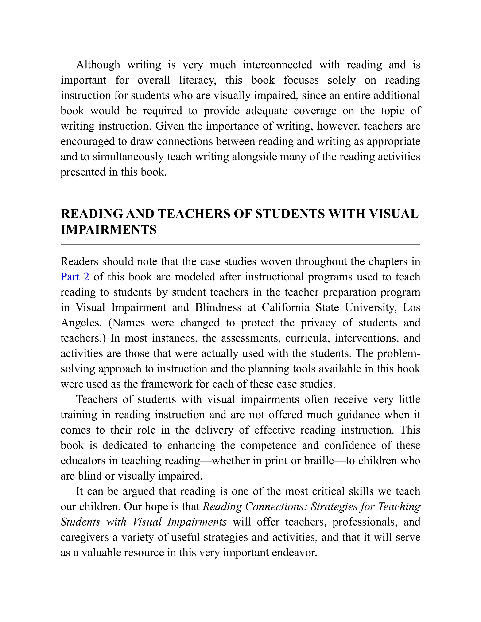 Although writing is very much interconnected with reading and is
important for overall literacy, this book focuses solely on reading
instruction for students who are visually impaired, since an entire additional
book would be required to provide adequate coverage on the topic of
writing instruction. Given the importance of writing, however, teachers are
encouraged to draw connections between reading and writing as appropriate
and to simultaneously teach writing alongside many of the reading activities
presented in this book.
READING AND TEACHERS OF STUDENTS WITH VISUAL
IMPAIRMENTS
Readers should note that the case studies woven throughout the chapters in
Part 2 of this book are modeled after instructional programs used to teach
reading to students by student teachers in the teacher preparation program
in Visual Impairment and Blindness at California State University, Los
Angeles. (Names were changed to protect the privacy of students and
teachers.) In most instances, the assessments, curricula, interventions, and
activities are those that were actually used with the students. The problem-
solving approach to instruction and the planning tools available in this book
were used as the framework for each of these case studies.
Teachers of students with visual impairments often receive very little
training in reading instruction and are not offered much guidance when it
comes to their role in the delivery of effective reading instruction. This
book is dedicated to enhancing the competence and confidence of these
educators in teaching reading—whether in print or braille—to children who
are blind or visually impaired.
It can be argued that reading is one of the most critical skills we teach
our children. Our hope is that Reading Connections: Strategies for Teaching
Students with Visual Impairments will offer teachers, professionals, and
caregivers a variety of useful strategies and activities, and that it will serve
as a valuable resource in this very important endeavor.
 