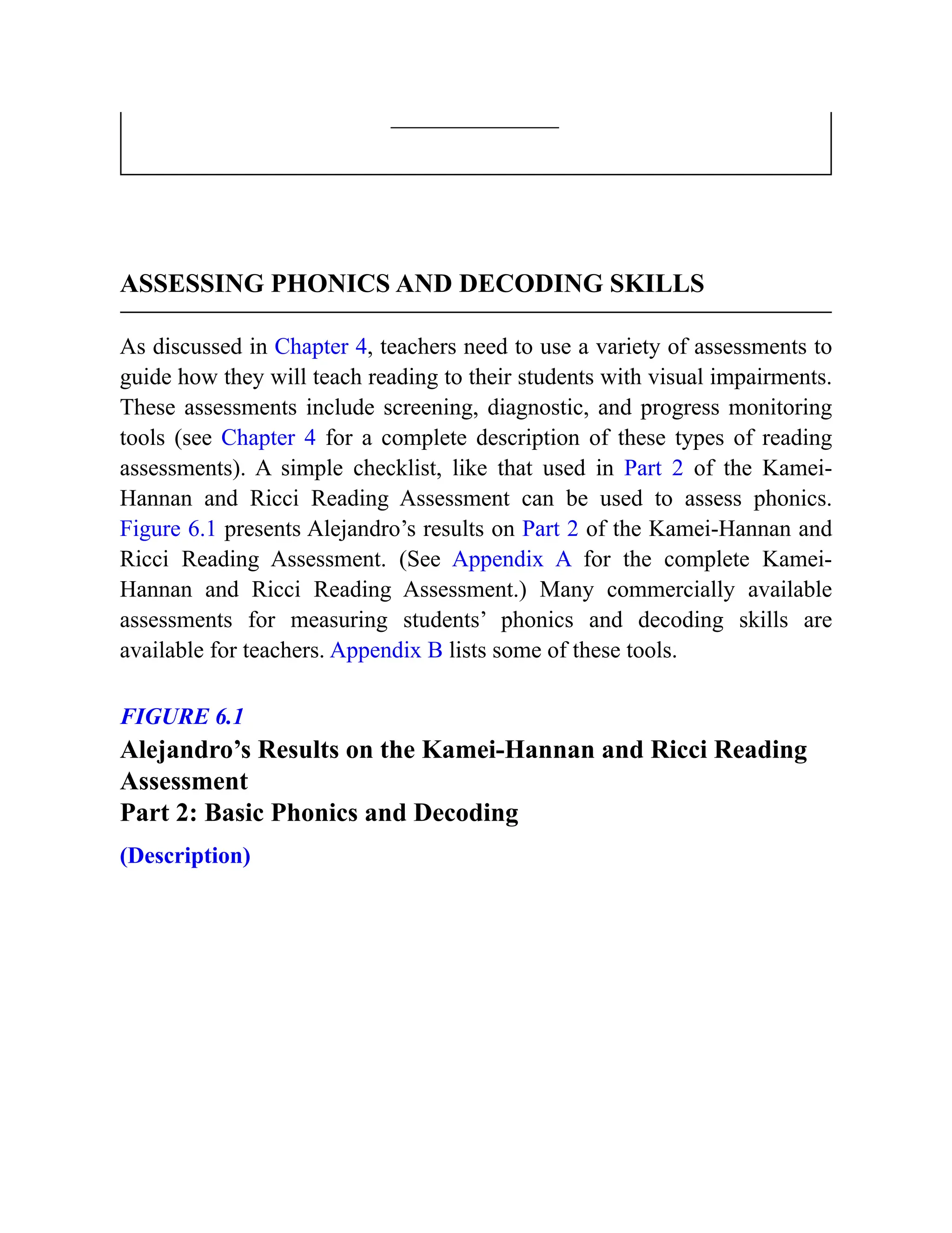 ASSESSING PHONICS AND DECODING SKILLS
As discussed in Chapter 4, teachers need to use a variety of assessments to
guide how they will teach reading to their students with visual impairments.
These assessments include screening, diagnostic, and progress monitoring
tools (see Chapter 4 for a complete description of these types of reading
assessments). A simple checklist, like that used in Part 2 of the Kamei-
Hannan and Ricci Reading Assessment can be used to assess phonics.
Figure 6.1 presents Alejandro’s results on Part 2 of the Kamei-Hannan and
Ricci Reading Assessment. (See Appendix A for the complete Kamei-
Hannan and Ricci Reading Assessment.) Many commercially available
assessments for measuring students’ phonics and decoding skills are
available for teachers. Appendix B lists some of these tools.
FIGURE 6.1
Alejandro’s Results on the Kamei-Hannan and Ricci Reading
Assessment
Part 2: Basic Phonics and Decoding
(Description)
 