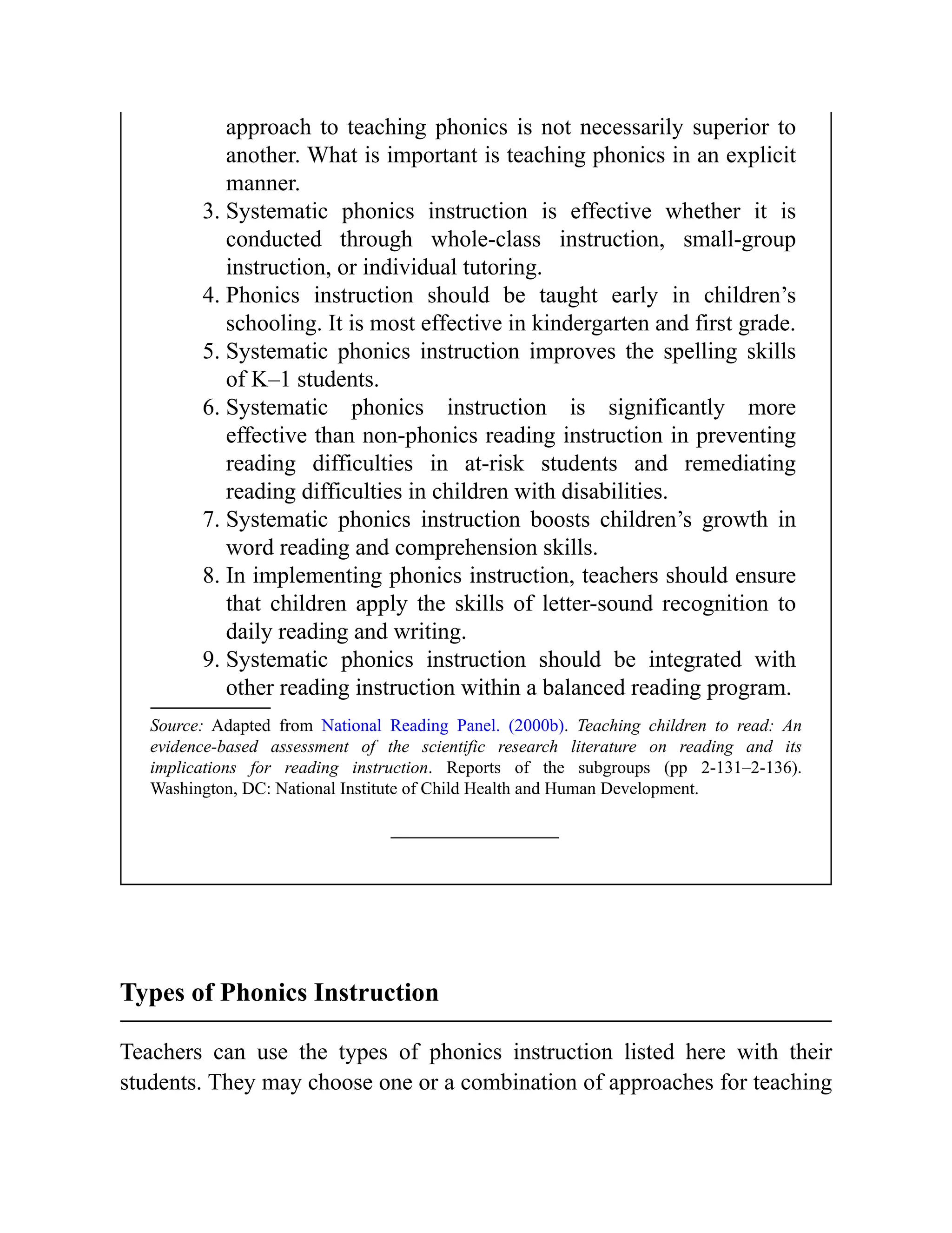 approach to teaching phonics is not necessarily superior to
another. What is important is teaching phonics in an explicit
manner.
3. Systematic phonics instruction is effective whether it is
conducted through whole-class instruction, small-group
instruction, or individual tutoring.
4. Phonics instruction should be taught early in children’s
schooling. It is most effective in kindergarten and first grade.
5. Systematic phonics instruction improves the spelling skills
of K–1 students.
6. Systematic phonics instruction is significantly more
effective than non-phonics reading instruction in preventing
reading difficulties in at-risk students and remediating
reading difficulties in children with disabilities.
7. Systematic phonics instruction boosts children’s growth in
word reading and comprehension skills.
8. In implementing phonics instruction, teachers should ensure
that children apply the skills of letter-sound recognition to
daily reading and writing.
9. Systematic phonics instruction should be integrated with
other reading instruction within a balanced reading program.
Source: Adapted from National Reading Panel. (2000b). Teaching children to read: An
evidence-based assessment of the scientific research literature on reading and its
implications for reading instruction. Reports of the subgroups (pp 2-131–2-136).
Washington, DC: National Institute of Child Health and Human Development.
Types of Phonics Instruction
Teachers can use the types of phonics instruction listed here with their
students. They may choose one or a combination of approaches for teaching
 