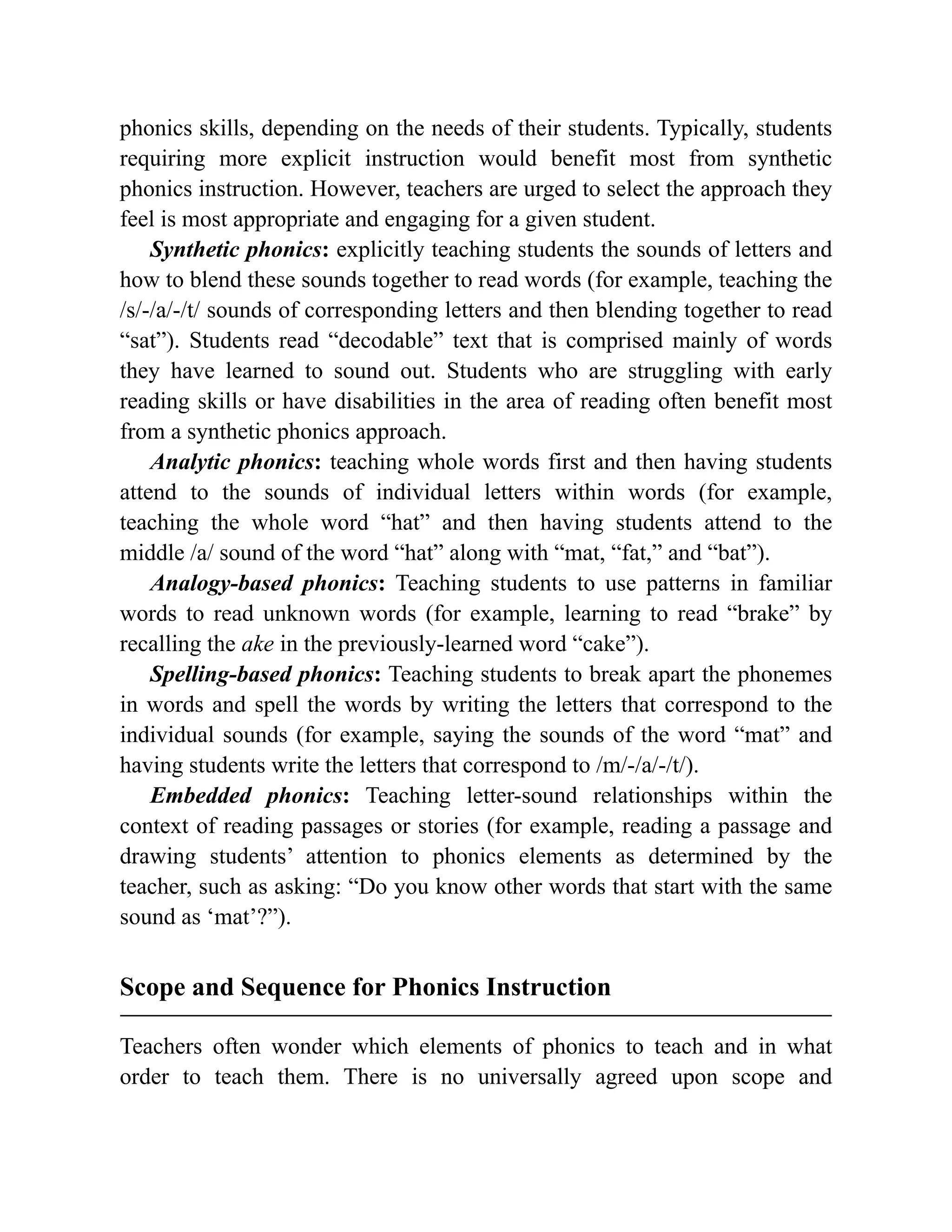 phonics skills, depending on the needs of their students. Typically, students
requiring more explicit instruction would benefit most from synthetic
phonics instruction. However, teachers are urged to select the approach they
feel is most appropriate and engaging for a given student.
Synthetic phonics: explicitly teaching students the sounds of letters and
how to blend these sounds together to read words (for example, teaching the
/s/-/a/-/t/ sounds of corresponding letters and then blending together to read
“sat”). Students read “decodable” text that is comprised mainly of words
they have learned to sound out. Students who are struggling with early
reading skills or have disabilities in the area of reading often benefit most
from a synthetic phonics approach.
Analytic phonics: teaching whole words first and then having students
attend to the sounds of individual letters within words (for example,
teaching the whole word “hat” and then having students attend to the
middle /a/ sound of the word “hat” along with “mat, “fat,” and “bat”).
Analogy-based phonics: Teaching students to use patterns in familiar
words to read unknown words (for example, learning to read “brake” by
recalling the ake in the previously-learned word “cake”).
Spelling-based phonics: Teaching students to break apart the phonemes
in words and spell the words by writing the letters that correspond to the
individual sounds (for example, saying the sounds of the word “mat” and
having students write the letters that correspond to /m/-/a/-/t/).
Embedded phonics: Teaching letter-sound relationships within the
context of reading passages or stories (for example, reading a passage and
drawing students’ attention to phonics elements as determined by the
teacher, such as asking: “Do you know other words that start with the same
sound as ‘mat’?”).
Scope and Sequence for Phonics Instruction
Teachers often wonder which elements of phonics to teach and in what
order to teach them. There is no universally agreed upon scope and
 
