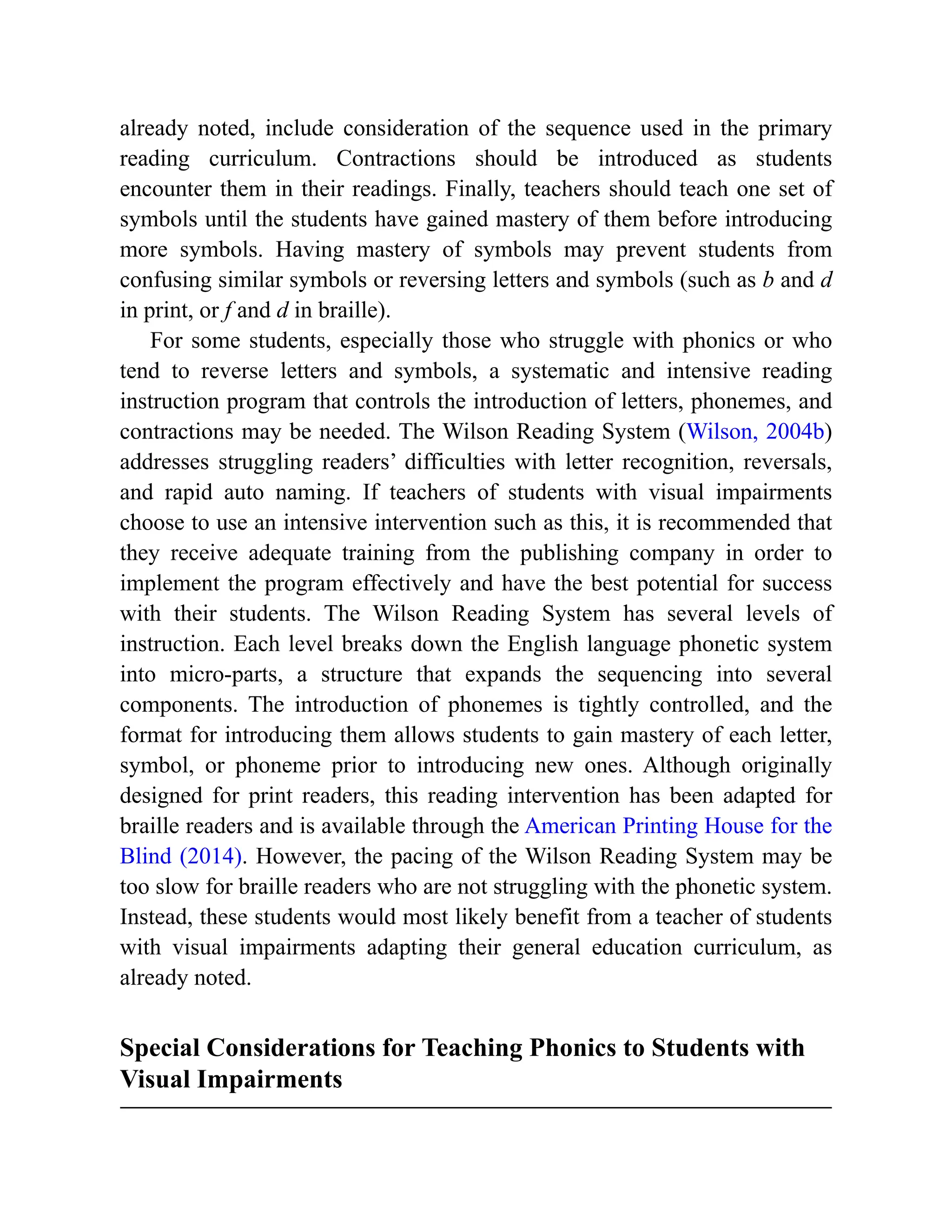 already noted, include consideration of the sequence used in the primary
reading curriculum. Contractions should be introduced as students
encounter them in their readings. Finally, teachers should teach one set of
symbols until the students have gained mastery of them before introducing
more symbols. Having mastery of symbols may prevent students from
confusing similar symbols or reversing letters and symbols (such as b and d
in print, or f and d in braille).
For some students, especially those who struggle with phonics or who
tend to reverse letters and symbols, a systematic and intensive reading
instruction program that controls the introduction of letters, phonemes, and
contractions may be needed. The Wilson Reading System (Wilson, 2004b)
addresses struggling readers’ difficulties with letter recognition, reversals,
and rapid auto naming. If teachers of students with visual impairments
choose to use an intensive intervention such as this, it is recommended that
they receive adequate training from the publishing company in order to
implement the program effectively and have the best potential for success
with their students. The Wilson Reading System has several levels of
instruction. Each level breaks down the English language phonetic system
into micro-parts, a structure that expands the sequencing into several
components. The introduction of phonemes is tightly controlled, and the
format for introducing them allows students to gain mastery of each letter,
symbol, or phoneme prior to introducing new ones. Although originally
designed for print readers, this reading intervention has been adapted for
braille readers and is available through the American Printing House for the
Blind (2014). However, the pacing of the Wilson Reading System may be
too slow for braille readers who are not struggling with the phonetic system.
Instead, these students would most likely benefit from a teacher of students
with visual impairments adapting their general education curriculum, as
already noted.
Special Considerations for Teaching Phonics to Students with
Visual Impairments
 