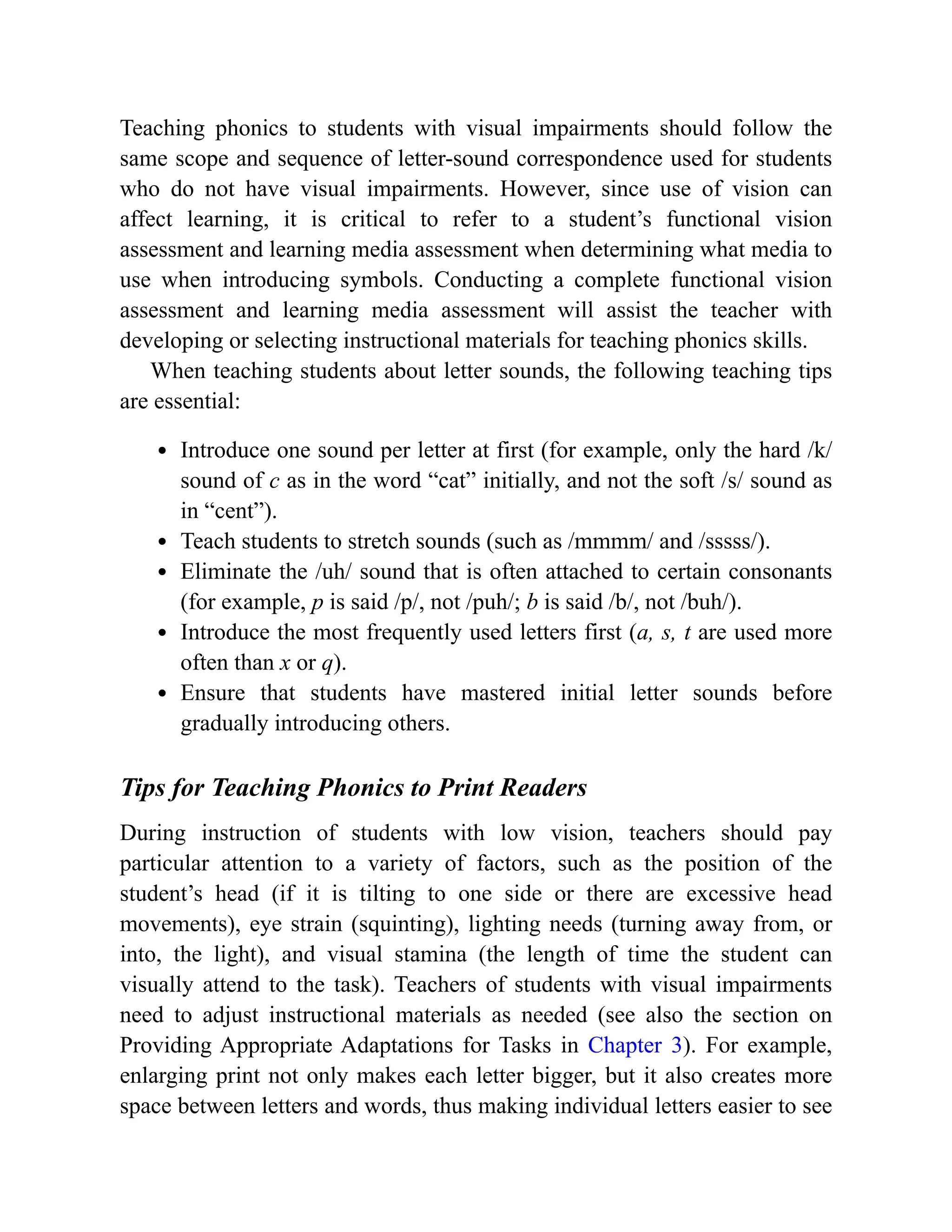 Teaching phonics to students with visual impairments should follow the
same scope and sequence of letter-sound correspondence used for students
who do not have visual impairments. However, since use of vision can
affect learning, it is critical to refer to a student’s functional vision
assessment and learning media assessment when determining what media to
use when introducing symbols. Conducting a complete functional vision
assessment and learning media assessment will assist the teacher with
developing or selecting instructional materials for teaching phonics skills.
When teaching students about letter sounds, the following teaching tips
are essential:
Introduce one sound per letter at first (for example, only the hard /k/
sound of c as in the word “cat” initially, and not the soft /s/ sound as
in “cent”).
Teach students to stretch sounds (such as /mmmm/ and /sssss/).
Eliminate the /uh/ sound that is often attached to certain consonants
(for example, p is said /p/, not /puh/; b is said /b/, not /buh/).
Introduce the most frequently used letters first (a, s, t are used more
often than x or q).
Ensure that students have mastered initial letter sounds before
gradually introducing others.
Tips for Teaching Phonics to Print Readers
During instruction of students with low vision, teachers should pay
particular attention to a variety of factors, such as the position of the
student’s head (if it is tilting to one side or there are excessive head
movements), eye strain (squinting), lighting needs (turning away from, or
into, the light), and visual stamina (the length of time the student can
visually attend to the task). Teachers of students with visual impairments
need to adjust instructional materials as needed (see also the section on
Providing Appropriate Adaptations for Tasks in Chapter 3). For example,
enlarging print not only makes each letter bigger, but it also creates more
space between letters and words, thus making individual letters easier to see
 