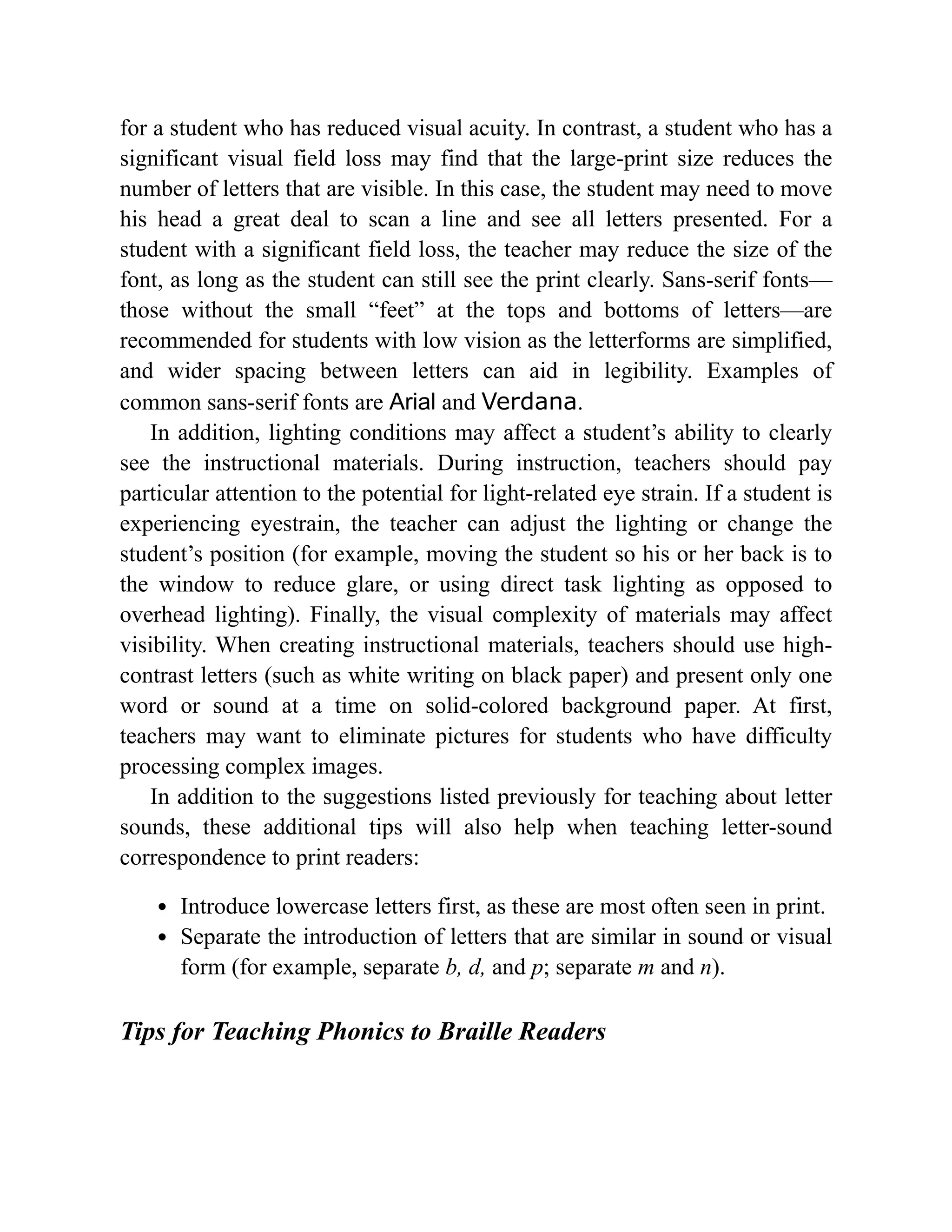 for a student who has reduced visual acuity. In contrast, a student who has a
significant visual field loss may find that the large-print size reduces the
number of letters that are visible. In this case, the student may need to move
his head a great deal to scan a line and see all letters presented. For a
student with a significant field loss, the teacher may reduce the size of the
font, as long as the student can still see the print clearly. Sans-serif fonts—
those without the small “feet” at the tops and bottoms of letters—are
recommended for students with low vision as the letterforms are simplified,
and wider spacing between letters can aid in legibility. Examples of
common sans-serif fonts are Arial and Verdana.
In addition, lighting conditions may affect a student’s ability to clearly
see the instructional materials. During instruction, teachers should pay
particular attention to the potential for light-related eye strain. If a student is
experiencing eyestrain, the teacher can adjust the lighting or change the
student’s position (for example, moving the student so his or her back is to
the window to reduce glare, or using direct task lighting as opposed to
overhead lighting). Finally, the visual complexity of materials may affect
visibility. When creating instructional materials, teachers should use high-
contrast letters (such as white writing on black paper) and present only one
word or sound at a time on solid-colored background paper. At first,
teachers may want to eliminate pictures for students who have difficulty
processing complex images.
In addition to the suggestions listed previously for teaching about letter
sounds, these additional tips will also help when teaching letter-sound
correspondence to print readers:
Introduce lowercase letters first, as these are most often seen in print.
Separate the introduction of letters that are similar in sound or visual
form (for example, separate b, d, and p; separate m and n).
Tips for Teaching Phonics to Braille Readers
 