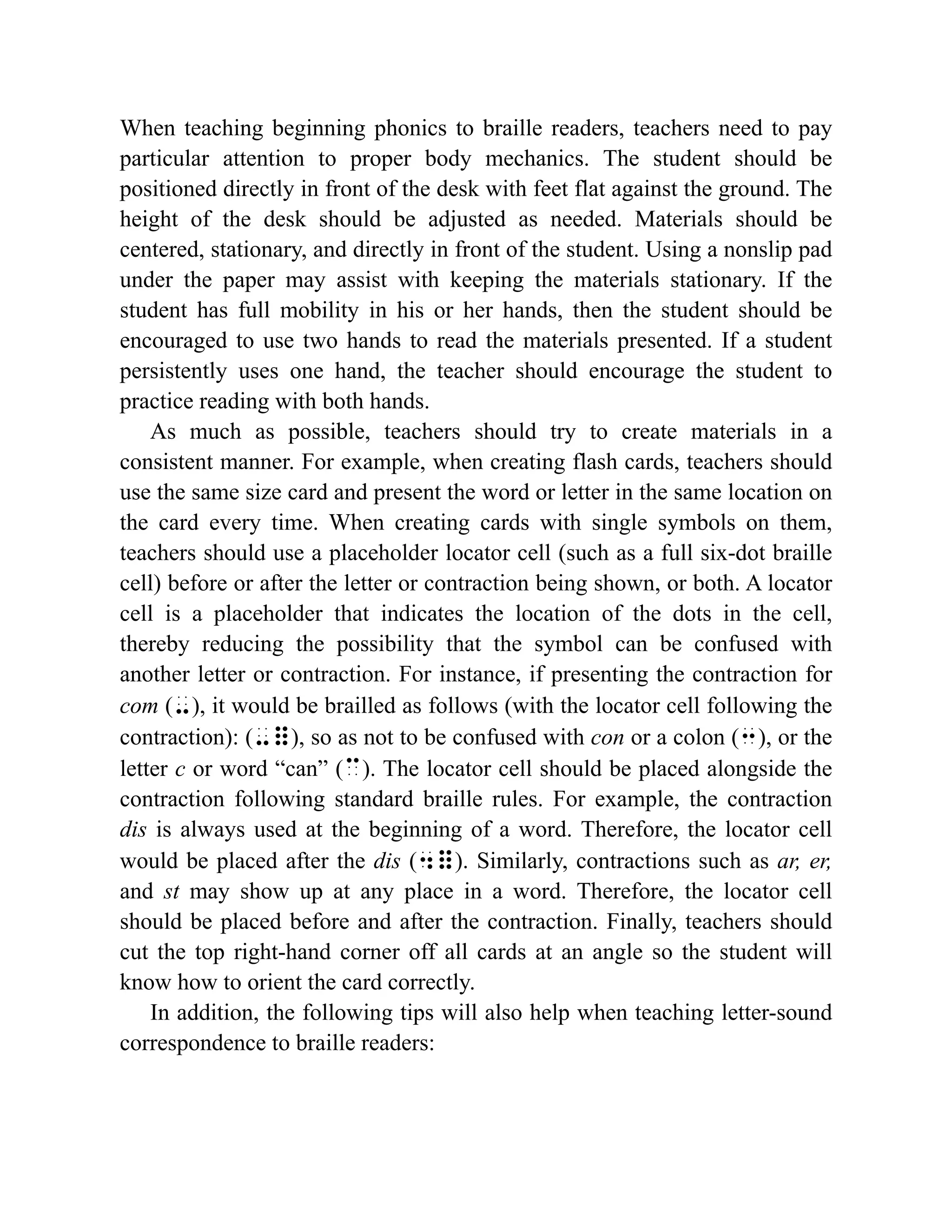 When teaching beginning phonics to braille readers, teachers need to pay
particular attention to proper body mechanics. The student should be
positioned directly in front of the desk with feet flat against the ground. The
height of the desk should be adjusted as needed. Materials should be
centered, stationary, and directly in front of the student. Using a nonslip pad
under the paper may assist with keeping the materials stationary. If the
student has full mobility in his or her hands, then the student should be
encouraged to use two hands to read the materials presented. If a student
persistently uses one hand, the teacher should encourage the student to
practice reading with both hands.
As much as possible, teachers should try to create materials in a
consistent manner. For example, when creating flash cards, teachers should
use the same size card and present the word or letter in the same location on
the card every time. When creating cards with single symbols on them,
teachers should use a placeholder locator cell (such as a full six-dot braille
cell) before or after the letter or contraction being shown, or both. A locator
cell is a placeholder that indicates the location of the dots in the cell,
thereby reducing the possibility that the symbol can be confused with
another letter or contraction. For instance, if presenting the contraction for
com (-), it would be brailled as follows (with the locator cell following the
contraction): (-=), so as not to be confused with con or a colon (3), or the
letter c or word “can” (c). The locator cell should be placed alongside the
contraction following standard braille rules. For example, the contraction
dis is always used at the beginning of a word. Therefore, the locator cell
would be placed after the dis (4=). Similarly, contractions such as ar, er,
and st may show up at any place in a word. Therefore, the locator cell
should be placed before and after the contraction. Finally, teachers should
cut the top right-hand corner off all cards at an angle so the student will
know how to orient the card correctly.
In addition, the following tips will also help when teaching letter-sound
correspondence to braille readers:
 