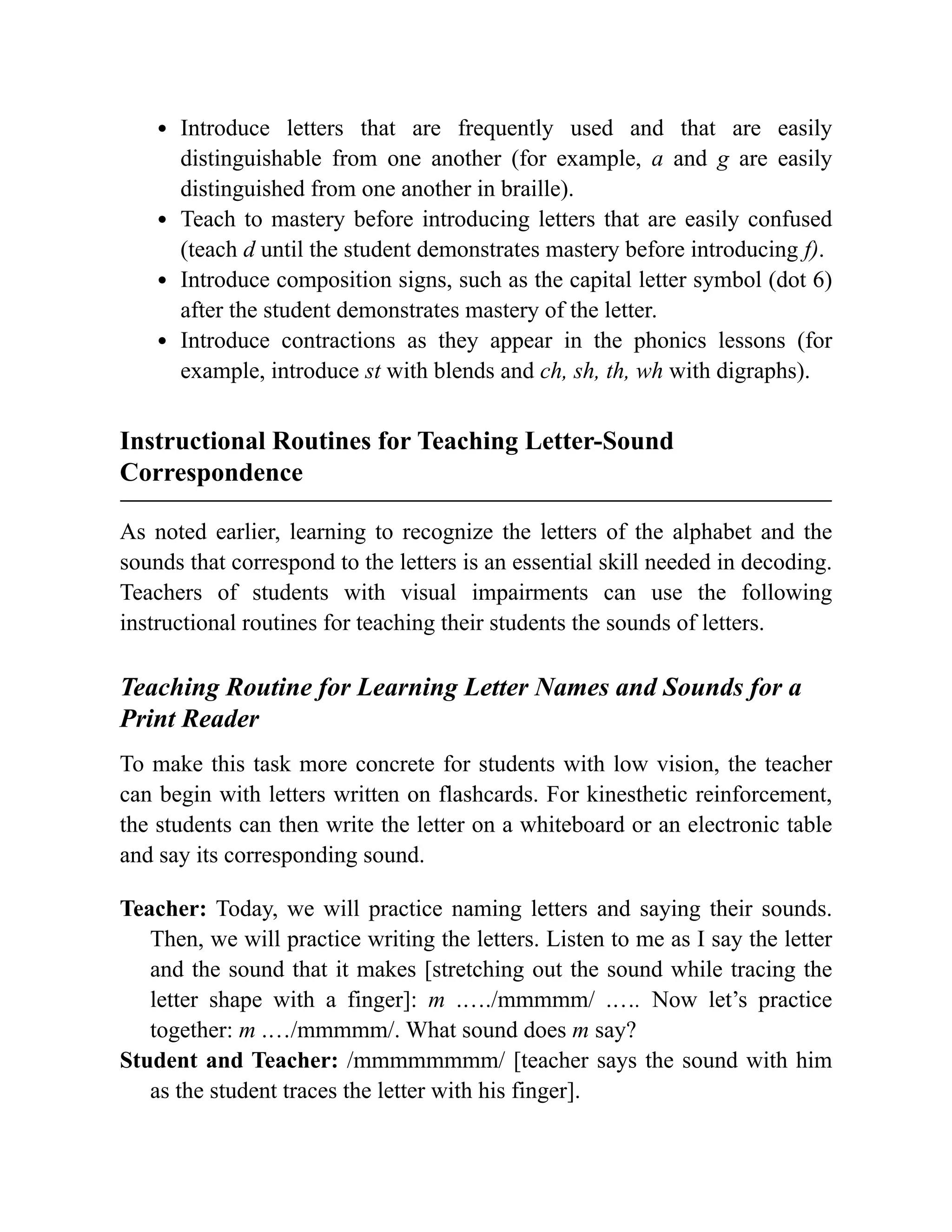 Introduce letters that are frequently used and that are easily
distinguishable from one another (for example, a and g are easily
distinguished from one another in braille).
Teach to mastery before introducing letters that are easily confused
(teach d until the student demonstrates mastery before introducing f).
Introduce composition signs, such as the capital letter symbol (dot 6)
after the student demonstrates mastery of the letter.
Introduce contractions as they appear in the phonics lessons (for
example, introduce st with blends and ch, sh, th, wh with digraphs).
Instructional Routines for Teaching Letter-Sound
Correspondence
As noted earlier, learning to recognize the letters of the alphabet and the
sounds that correspond to the letters is an essential skill needed in decoding.
Teachers of students with visual impairments can use the following
instructional routines for teaching their students the sounds of letters.
Teaching Routine for Learning Letter Names and Sounds for a
Print Reader
To make this task more concrete for students with low vision, the teacher
can begin with letters written on flashcards. For kinesthetic reinforcement,
the students can then write the letter on a whiteboard or an electronic table
and say its corresponding sound.
Teacher: Today, we will practice naming letters and saying their sounds.
Then, we will practice writing the letters. Listen to me as I say the letter
and the sound that it makes [stretching out the sound while tracing the
letter shape with a finger]: m .…./mmmmm/ .…. Now let’s practice
together: m .…/mmmmm/. What sound does m say?
Student and Teacher: /mmmmmmmm/ [teacher says the sound with him
as the student traces the letter with his finger].
 