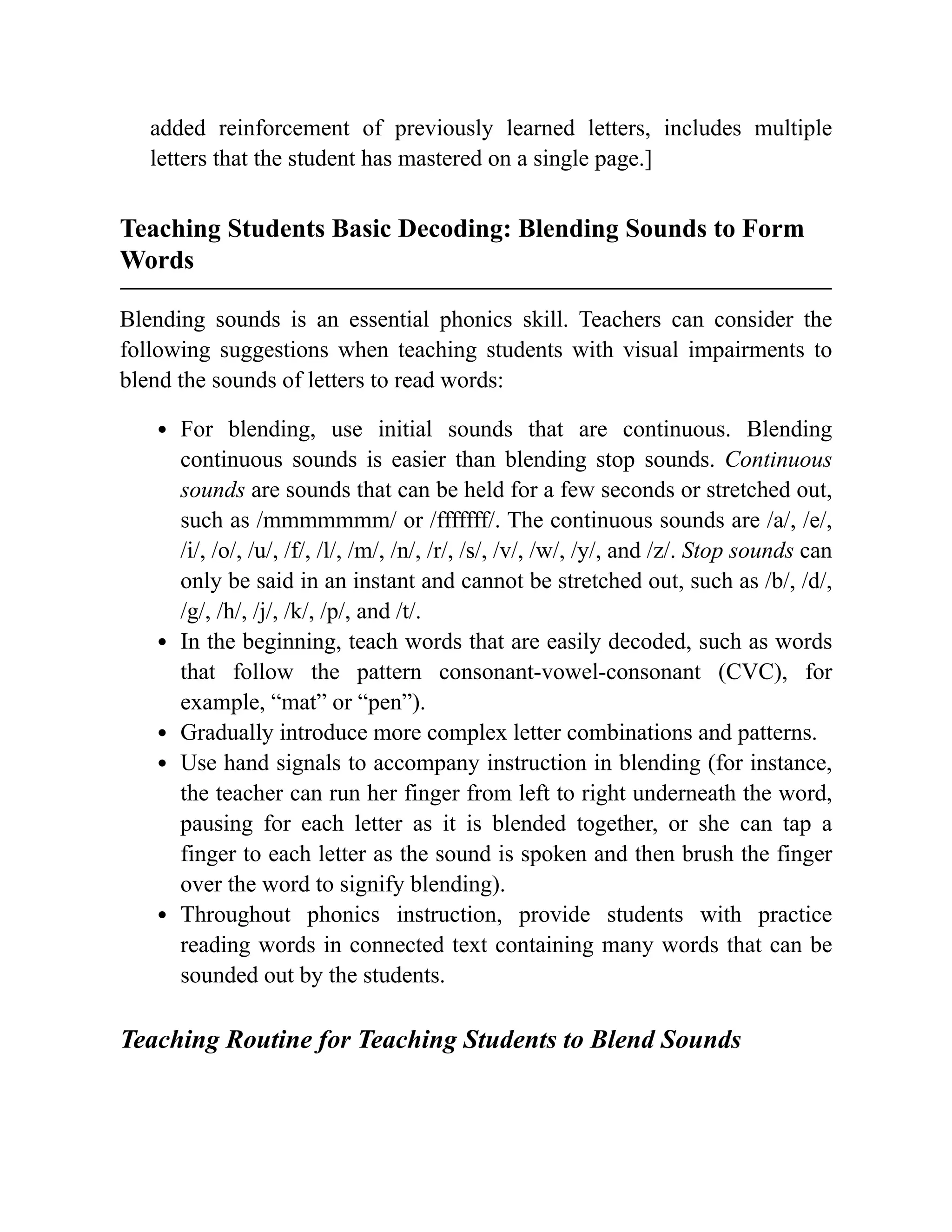 added reinforcement of previously learned letters, includes multiple
letters that the student has mastered on a single page.]
Teaching Students Basic Decoding: Blending Sounds to Form
Words
Blending sounds is an essential phonics skill. Teachers can consider the
following suggestions when teaching students with visual impairments to
blend the sounds of letters to read words:
For blending, use initial sounds that are continuous. Blending
continuous sounds is easier than blending stop sounds. Continuous
sounds are sounds that can be held for a few seconds or stretched out,
such as /mmmmmmm/ or /fffffff/. The continuous sounds are /a/, /e/,
/i/, /o/, /u/, /f/, /l/, /m/, /n/, /r/, /s/, /v/, /w/, /y/, and /z/. Stop sounds can
only be said in an instant and cannot be stretched out, such as /b/, /d/,
/g/, /h/, /j/, /k/, /p/, and /t/.
In the beginning, teach words that are easily decoded, such as words
that follow the pattern consonant-vowel-consonant (CVC), for
example, “mat” or “pen”).
Gradually introduce more complex letter combinations and patterns.
Use hand signals to accompany instruction in blending (for instance,
the teacher can run her finger from left to right underneath the word,
pausing for each letter as it is blended together, or she can tap a
finger to each letter as the sound is spoken and then brush the finger
over the word to signify blending).
Throughout phonics instruction, provide students with practice
reading words in connected text containing many words that can be
sounded out by the students.
Teaching Routine for Teaching Students to Blend Sounds
 
