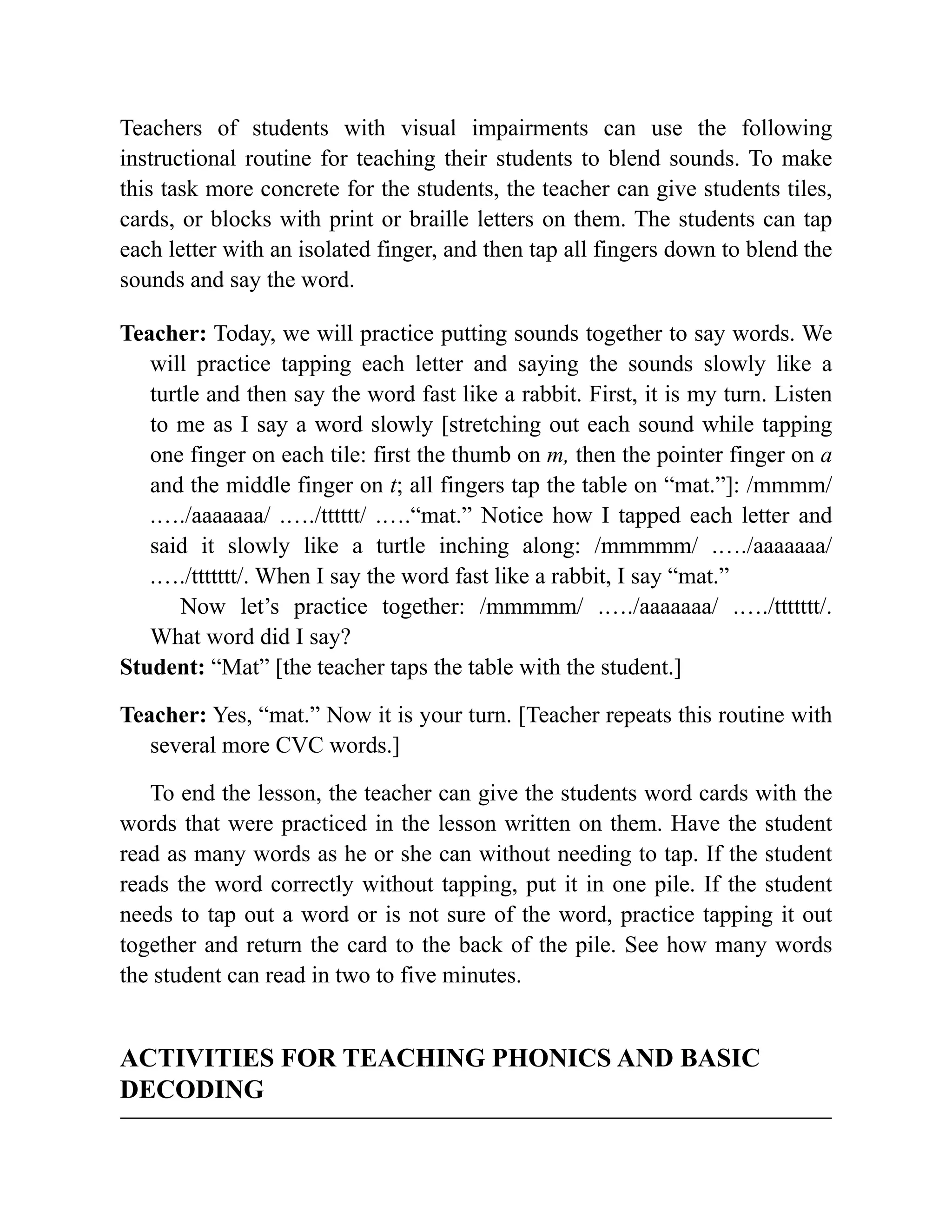 Teachers of students with visual impairments can use the following
instructional routine for teaching their students to blend sounds. To make
this task more concrete for the students, the teacher can give students tiles,
cards, or blocks with print or braille letters on them. The students can tap
each letter with an isolated finger, and then tap all fingers down to blend the
sounds and say the word.
Teacher: Today, we will practice putting sounds together to say words. We
will practice tapping each letter and saying the sounds slowly like a
turtle and then say the word fast like a rabbit. First, it is my turn. Listen
to me as I say a word slowly [stretching out each sound while tapping
one finger on each tile: first the thumb on m, then the pointer finger on a
and the middle finger on t; all fingers tap the table on “mat.”]: /mmmm/
.…./aaaaaaa/ .…./tttttt/ .….“mat.” Notice how I tapped each letter and
said it slowly like a turtle inching along: /mmmmm/ .…./aaaaaaa/
.…./ttttttt/. When I say the word fast like a rabbit, I say “mat.”
Now let’s practice together: /mmmmm/ .…./aaaaaaa/ .…./ttttttt/.
What word did I say?
Student: “Mat” [the teacher taps the table with the student.]
Teacher: Yes, “mat.” Now it is your turn. [Teacher repeats this routine with
several more CVC words.]
To end the lesson, the teacher can give the students word cards with the
words that were practiced in the lesson written on them. Have the student
read as many words as he or she can without needing to tap. If the student
reads the word correctly without tapping, put it in one pile. If the student
needs to tap out a word or is not sure of the word, practice tapping it out
together and return the card to the back of the pile. See how many words
the student can read in two to five minutes.
ACTIVITIES FOR TEACHING PHONICS AND BASIC
DECODING
 