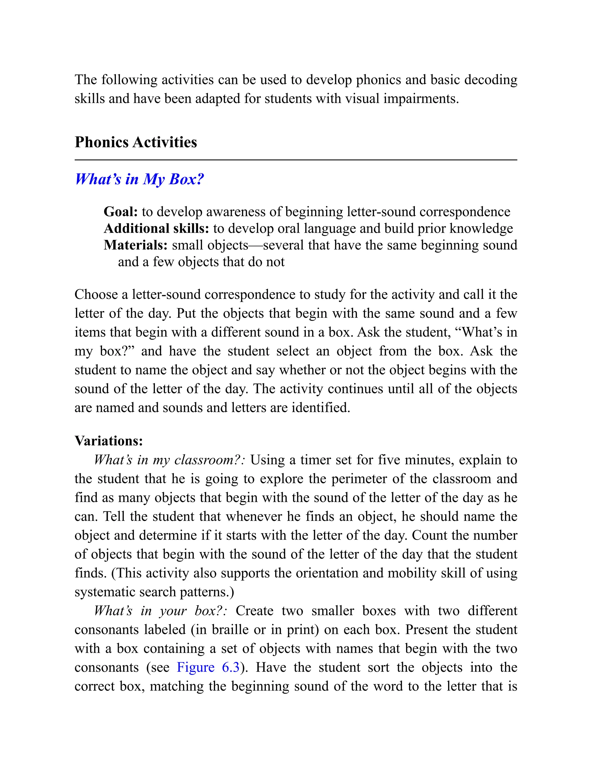 The following activities can be used to develop phonics and basic decoding
skills and have been adapted for students with visual impairments.
Phonics Activities
What’s in My Box?
Goal: to develop awareness of beginning letter-sound correspondence
Additional skills: to develop oral language and build prior knowledge
Materials: small objects—several that have the same beginning sound
and a few objects that do not
Choose a letter-sound correspondence to study for the activity and call it the
letter of the day. Put the objects that begin with the same sound and a few
items that begin with a different sound in a box. Ask the student, “What’s in
my box?” and have the student select an object from the box. Ask the
student to name the object and say whether or not the object begins with the
sound of the letter of the day. The activity continues until all of the objects
are named and sounds and letters are identified.
Variations:
What’s in my classroom?: Using a timer set for five minutes, explain to
the student that he is going to explore the perimeter of the classroom and
find as many objects that begin with the sound of the letter of the day as he
can. Tell the student that whenever he finds an object, he should name the
object and determine if it starts with the letter of the day. Count the number
of objects that begin with the sound of the letter of the day that the student
finds. (This activity also supports the orientation and mobility skill of using
systematic search patterns.)
What’s in your box?: Create two smaller boxes with two different
consonants labeled (in braille or in print) on each box. Present the student
with a box containing a set of objects with names that begin with the two
consonants (see Figure 6.3). Have the student sort the objects into the
correct box, matching the beginning sound of the word to the letter that is
 