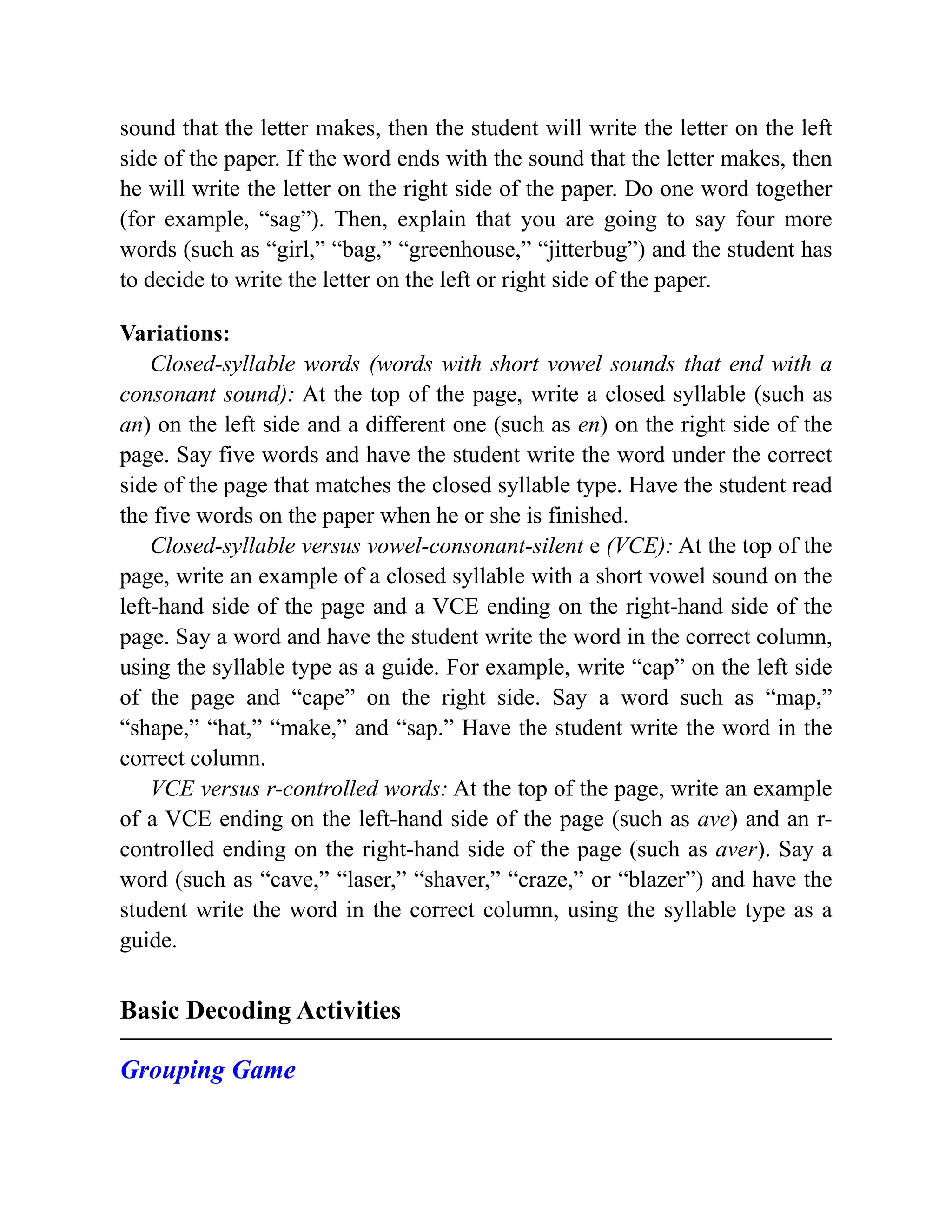 sound that the letter makes, then the student will write the letter on the left
side of the paper. If the word ends with the sound that the letter makes, then
he will write the letter on the right side of the paper. Do one word together
(for example, “sag”). Then, explain that you are going to say four more
words (such as “girl,” “bag,” “greenhouse,” “jitterbug”) and the student has
to decide to write the letter on the left or right side of the paper.
Variations:
Closed-syllable words (words with short vowel sounds that end with a
consonant sound): At the top of the page, write a closed syllable (such as
an) on the left side and a different one (such as en) on the right side of the
page. Say five words and have the student write the word under the correct
side of the page that matches the closed syllable type. Have the student read
the five words on the paper when he or she is finished.
Closed-syllable versus vowel-consonant-silent e (VCE): At the top of the
page, write an example of a closed syllable with a short vowel sound on the
left-hand side of the page and a VCE ending on the right-hand side of the
page. Say a word and have the student write the word in the correct column,
using the syllable type as a guide. For example, write “cap” on the left side
of the page and “cape” on the right side. Say a word such as “map,”
“shape,” “hat,” “make,” and “sap.” Have the student write the word in the
correct column.
VCE versus r-controlled words: At the top of the page, write an example
of a VCE ending on the left-hand side of the page (such as ave) and an r-
controlled ending on the right-hand side of the page (such as aver). Say a
word (such as “cave,” “laser,” “shaver,” “craze,” or “blazer”) and have the
student write the word in the correct column, using the syllable type as a
guide.
Basic Decoding Activities
Grouping Game
 