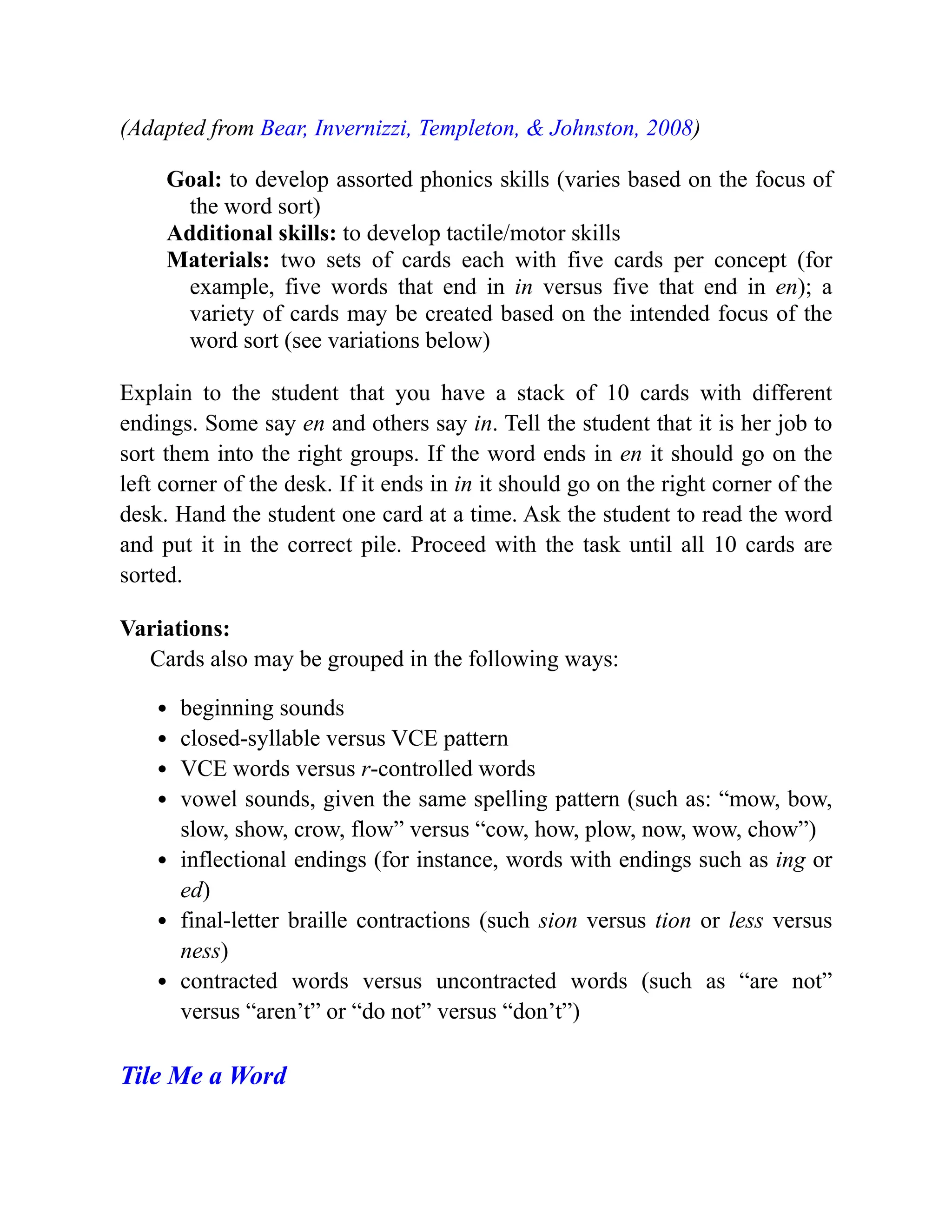 (Adapted from Bear, Invernizzi, Templeton, & Johnston, 2008)
Goal: to develop assorted phonics skills (varies based on the focus of
the word sort)
Additional skills: to develop tactile/motor skills
Materials: two sets of cards each with five cards per concept (for
example, five words that end in in versus five that end in en); a
variety of cards may be created based on the intended focus of the
word sort (see variations below)
Explain to the student that you have a stack of 10 cards with different
endings. Some say en and others say in. Tell the student that it is her job to
sort them into the right groups. If the word ends in en it should go on the
left corner of the desk. If it ends in in it should go on the right corner of the
desk. Hand the student one card at a time. Ask the student to read the word
and put it in the correct pile. Proceed with the task until all 10 cards are
sorted.
Variations:
Cards also may be grouped in the following ways:
beginning sounds
closed-syllable versus VCE pattern
VCE words versus r-controlled words
vowel sounds, given the same spelling pattern (such as: “mow, bow,
slow, show, crow, flow” versus “cow, how, plow, now, wow, chow”)
inflectional endings (for instance, words with endings such as ing or
ed)
final-letter braille contractions (such sion versus tion or less versus
ness)
contracted words versus uncontracted words (such as “are not”
versus “aren’t” or “do not” versus “don’t”)
Tile Me a Word
 