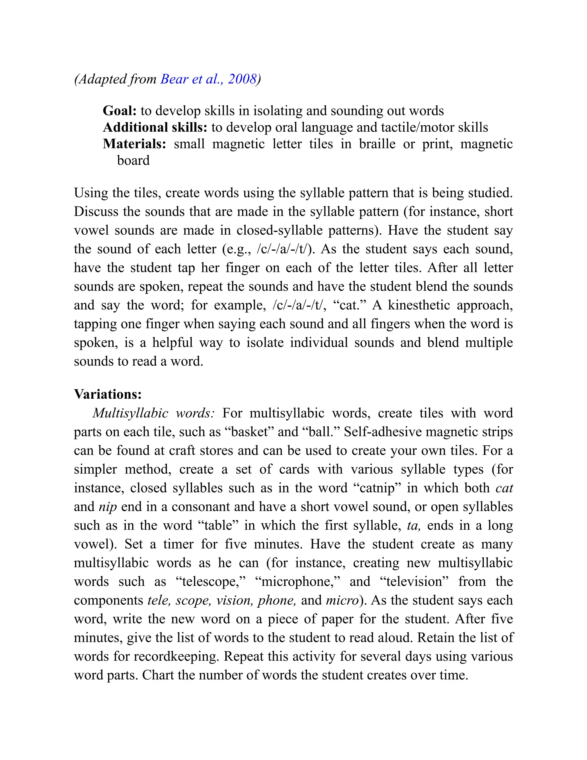 (Adapted from Bear et al., 2008)
Goal: to develop skills in isolating and sounding out words
Additional skills: to develop oral language and tactile/motor skills
Materials: small magnetic letter tiles in braille or print, magnetic
board
Using the tiles, create words using the syllable pattern that is being studied.
Discuss the sounds that are made in the syllable pattern (for instance, short
vowel sounds are made in closed-syllable patterns). Have the student say
the sound of each letter (e.g., /c/-/a/-/t/). As the student says each sound,
have the student tap her finger on each of the letter tiles. After all letter
sounds are spoken, repeat the sounds and have the student blend the sounds
and say the word; for example, /c/-/a/-/t/, “cat.” A kinesthetic approach,
tapping one finger when saying each sound and all fingers when the word is
spoken, is a helpful way to isolate individual sounds and blend multiple
sounds to read a word.
Variations:
Multisyllabic words: For multisyllabic words, create tiles with word
parts on each tile, such as “basket” and “ball.” Self-adhesive magnetic strips
can be found at craft stores and can be used to create your own tiles. For a
simpler method, create a set of cards with various syllable types (for
instance, closed syllables such as in the word “catnip” in which both cat
and nip end in a consonant and have a short vowel sound, or open syllables
such as in the word “table” in which the first syllable, ta, ends in a long
vowel). Set a timer for five minutes. Have the student create as many
multisyllabic words as he can (for instance, creating new multisyllabic
words such as “telescope,” “microphone,” and “television” from the
components tele, scope, vision, phone, and micro). As the student says each
word, write the new word on a piece of paper for the student. After five
minutes, give the list of words to the student to read aloud. Retain the list of
words for recordkeeping. Repeat this activity for several days using various
word parts. Chart the number of words the student creates over time.
 