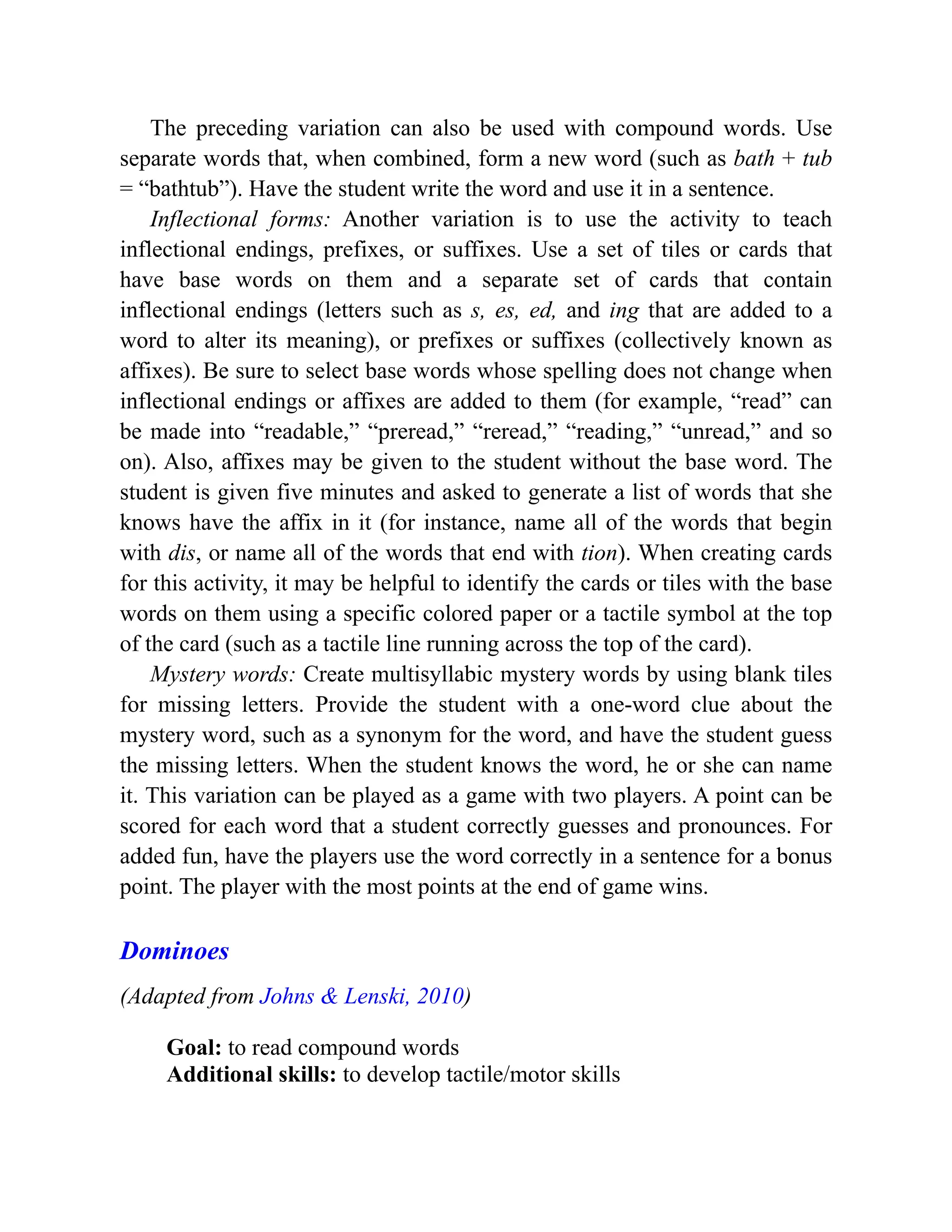 The preceding variation can also be used with compound words. Use
separate words that, when combined, form a new word (such as bath + tub
= “bathtub”). Have the student write the word and use it in a sentence.
Inflectional forms: Another variation is to use the activity to teach
inflectional endings, prefixes, or suffixes. Use a set of tiles or cards that
have base words on them and a separate set of cards that contain
inflectional endings (letters such as s, es, ed, and ing that are added to a
word to alter its meaning), or prefixes or suffixes (collectively known as
affixes). Be sure to select base words whose spelling does not change when
inflectional endings or affixes are added to them (for example, “read” can
be made into “readable,” “preread,” “reread,” “reading,” “unread,” and so
on). Also, affixes may be given to the student without the base word. The
student is given five minutes and asked to generate a list of words that she
knows have the affix in it (for instance, name all of the words that begin
with dis, or name all of the words that end with tion). When creating cards
for this activity, it may be helpful to identify the cards or tiles with the base
words on them using a specific colored paper or a tactile symbol at the top
of the card (such as a tactile line running across the top of the card).
Mystery words: Create multisyllabic mystery words by using blank tiles
for missing letters. Provide the student with a one-word clue about the
mystery word, such as a synonym for the word, and have the student guess
the missing letters. When the student knows the word, he or she can name
it. This variation can be played as a game with two players. A point can be
scored for each word that a student correctly guesses and pronounces. For
added fun, have the players use the word correctly in a sentence for a bonus
point. The player with the most points at the end of game wins.
Dominoes
(Adapted from Johns & Lenski, 2010)
Goal: to read compound words
Additional skills: to develop tactile/motor skills
 