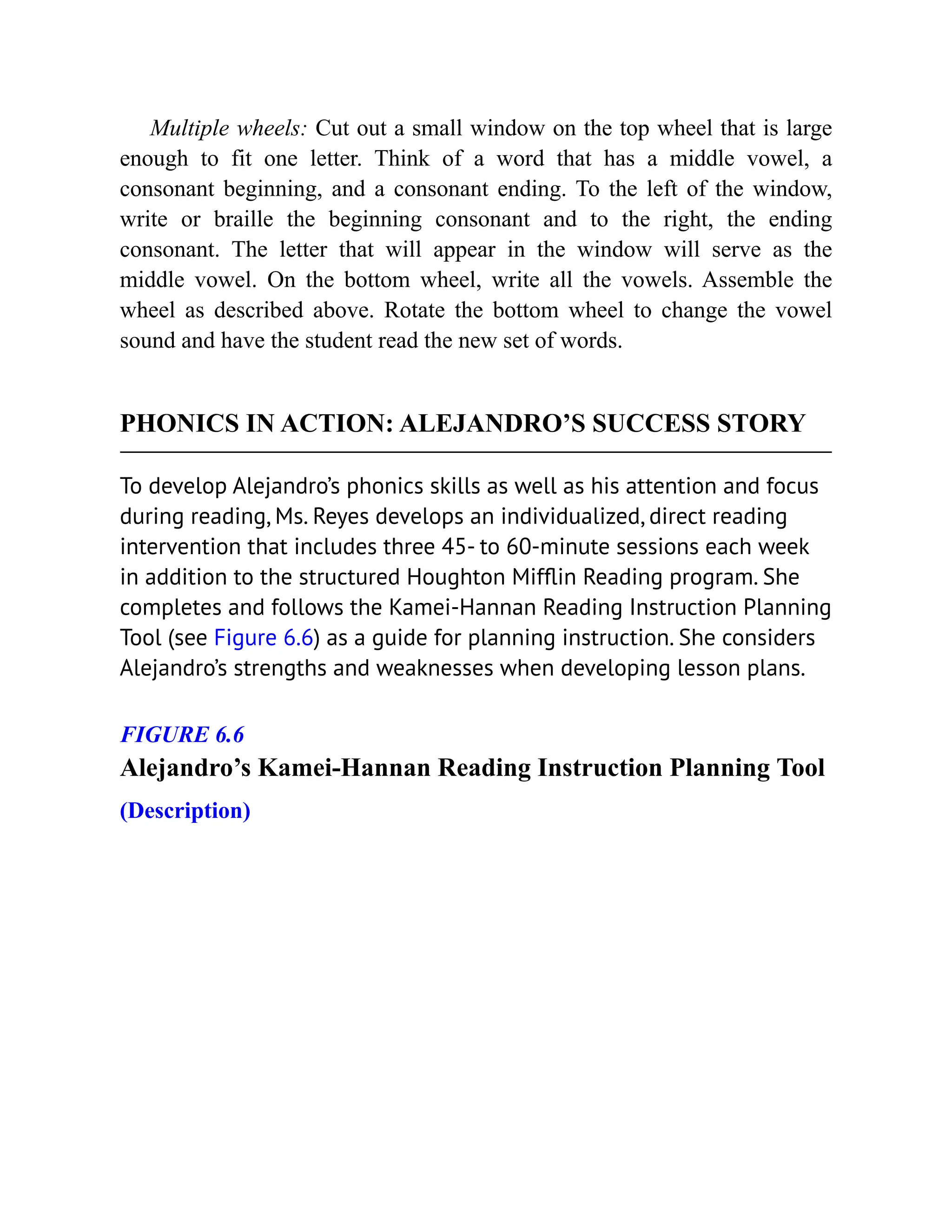 Multiple wheels: Cut out a small window on the top wheel that is large
enough to fit one letter. Think of a word that has a middle vowel, a
consonant beginning, and a consonant ending. To the left of the window,
write or braille the beginning consonant and to the right, the ending
consonant. The letter that will appear in the window will serve as the
middle vowel. On the bottom wheel, write all the vowels. Assemble the
wheel as described above. Rotate the bottom wheel to change the vowel
sound and have the student read the new set of words.
PHONICS IN ACTION: ALEJANDRO’S SUCCESS STORY
To develop Alejandro’s phonics skills as well as his attention and focus
during reading, Ms. Reyes develops an individualized, direct reading
intervention that includes three 45- to 60-minute sessions each week
in addition to the structured Houghton Mifflin Reading program. She
completes and follows the Kamei-Hannan Reading Instruction Planning
Tool (see Figure 6.6) as a guide for planning instruction. She considers
Alejandro’s strengths and weaknesses when developing lesson plans.
FIGURE 6.6
Alejandro’s Kamei-Hannan Reading Instruction Planning Tool
(Description)
 