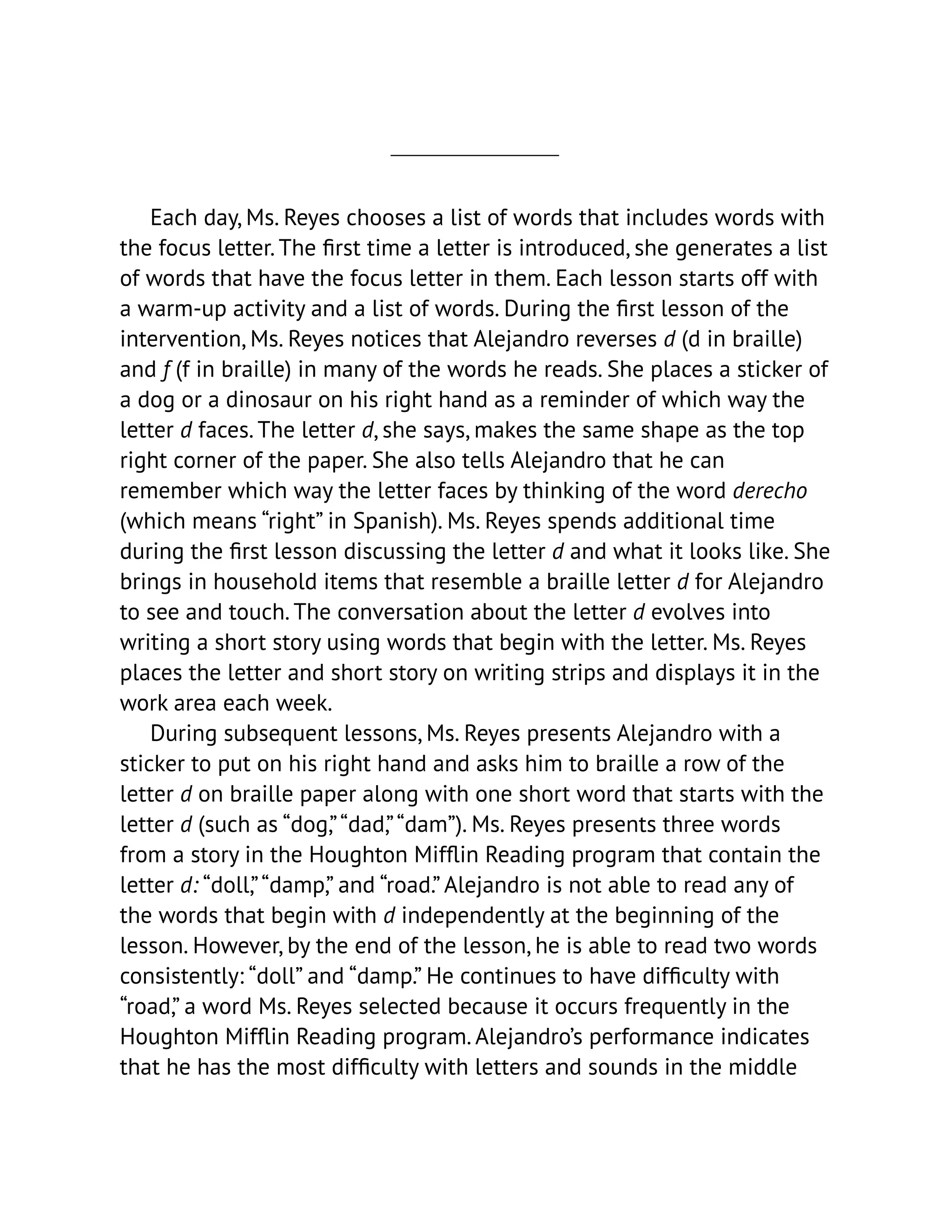 Each day, Ms. Reyes chooses a list of words that includes words with
the focus letter. The first time a letter is introduced, she generates a list
of words that have the focus letter in them. Each lesson starts off with
a warm-up activity and a list of words. During the first lesson of the
intervention, Ms. Reyes notices that Alejandro reverses d (d in braille)
and f (f in braille) in many of the words he reads. She places a sticker of
a dog or a dinosaur on his right hand as a reminder of which way the
letter d faces. The letter d, she says, makes the same shape as the top
right corner of the paper. She also tells Alejandro that he can
remember which way the letter faces by thinking of the word derecho
(which means “right” in Spanish). Ms. Reyes spends additional time
during the first lesson discussing the letter d and what it looks like. She
brings in household items that resemble a braille letter d for Alejandro
to see and touch. The conversation about the letter d evolves into
writing a short story using words that begin with the letter. Ms. Reyes
places the letter and short story on writing strips and displays it in the
work area each week.
During subsequent lessons, Ms. Reyes presents Alejandro with a
sticker to put on his right hand and asks him to braille a row of the
letter d on braille paper along with one short word that starts with the
letter d (such as “dog,”“dad,”“dam”). Ms. Reyes presents three words
from a story in the Houghton Mifflin Reading program that contain the
letter d: “doll,”“damp,” and “road.” Alejandro is not able to read any of
the words that begin with d independently at the beginning of the
lesson. However, by the end of the lesson, he is able to read two words
consistently: “doll” and “damp.” He continues to have difficulty with
“road,” a word Ms. Reyes selected because it occurs frequently in the
Houghton Mifflin Reading program. Alejandro’s performance indicates
that he has the most difficulty with letters and sounds in the middle
 