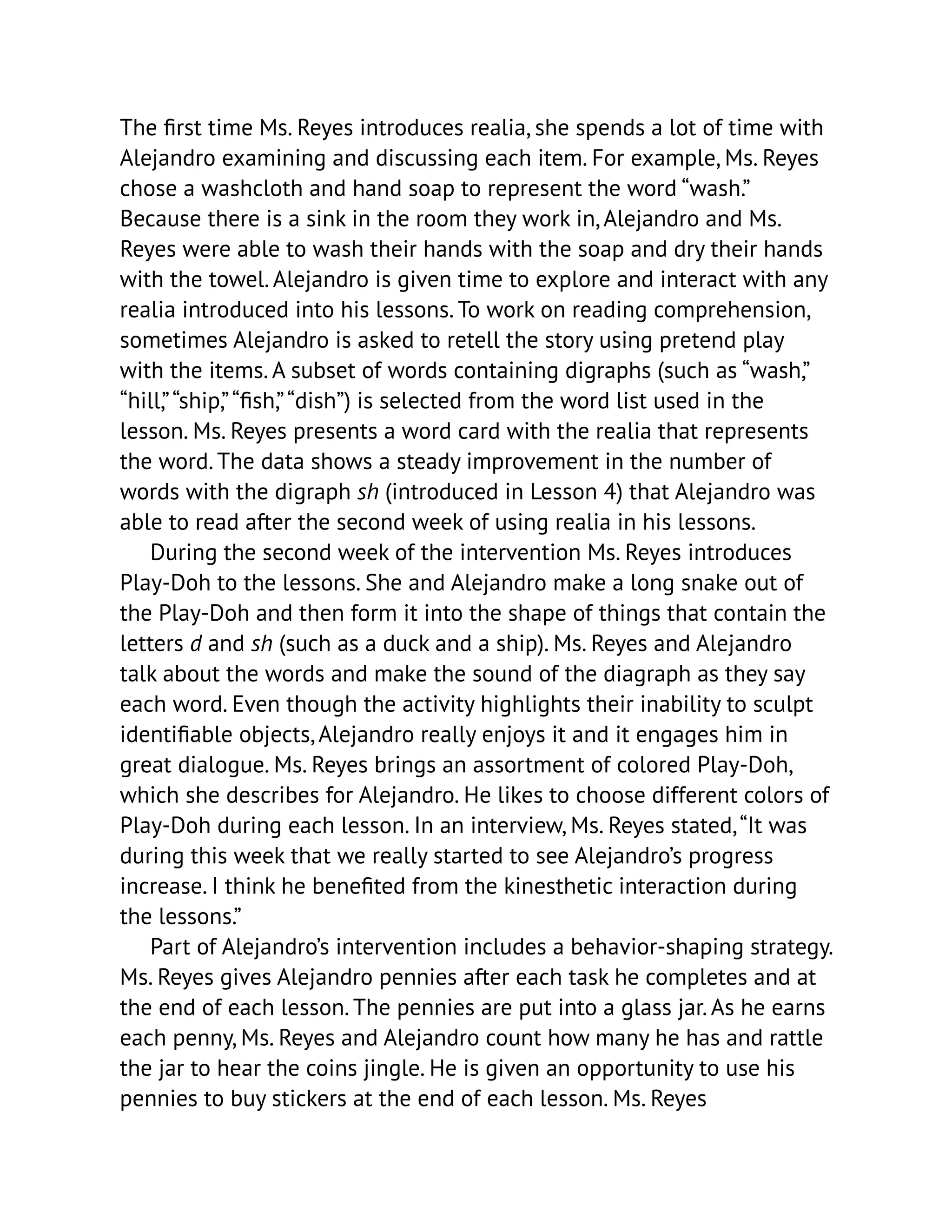 The first time Ms. Reyes introduces realia, she spends a lot of time with
Alejandro examining and discussing each item. For example, Ms. Reyes
chose a washcloth and hand soap to represent the word “wash.”
Because there is a sink in the room they work in, Alejandro and Ms.
Reyes were able to wash their hands with the soap and dry their hands
with the towel. Alejandro is given time to explore and interact with any
realia introduced into his lessons. To work on reading comprehension,
sometimes Alejandro is asked to retell the story using pretend play
with the items. A subset of words containing digraphs (such as “wash,”
“hill,”“ship,”“fish,”“dish”) is selected from the word list used in the
lesson. Ms. Reyes presents a word card with the realia that represents
the word. The data shows a steady improvement in the number of
words with the digraph sh (introduced in Lesson 4) that Alejandro was
able to read after the second week of using realia in his lessons.
During the second week of the intervention Ms. Reyes introduces
Play-Doh to the lessons. She and Alejandro make a long snake out of
the Play-Doh and then form it into the shape of things that contain the
letters d and sh (such as a duck and a ship). Ms. Reyes and Alejandro
talk about the words and make the sound of the diagraph as they say
each word. Even though the activity highlights their inability to sculpt
identifiable objects, Alejandro really enjoys it and it engages him in
great dialogue. Ms. Reyes brings an assortment of colored Play-Doh,
which she describes for Alejandro. He likes to choose different colors of
Play-Doh during each lesson. In an interview, Ms. Reyes stated,“It was
during this week that we really started to see Alejandro’s progress
increase. I think he benefited from the kinesthetic interaction during
the lessons.”
Part of Alejandro’s intervention includes a behavior-shaping strategy.
Ms. Reyes gives Alejandro pennies after each task he completes and at
the end of each lesson. The pennies are put into a glass jar. As he earns
each penny, Ms. Reyes and Alejandro count how many he has and rattle
the jar to hear the coins jingle. He is given an opportunity to use his
pennies to buy stickers at the end of each lesson. Ms. Reyes
 