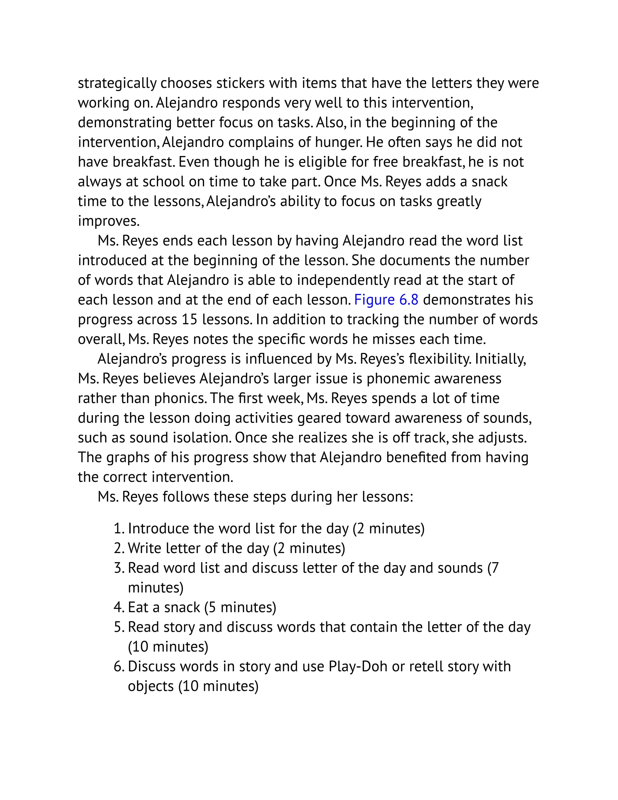 strategically chooses stickers with items that have the letters they were
working on. Alejandro responds very well to this intervention,
demonstrating better focus on tasks. Also, in the beginning of the
intervention, Alejandro complains of hunger. He often says he did not
have breakfast. Even though he is eligible for free breakfast, he is not
always at school on time to take part. Once Ms. Reyes adds a snack
time to the lessons, Alejandro’s ability to focus on tasks greatly
improves.
Ms. Reyes ends each lesson by having Alejandro read the word list
introduced at the beginning of the lesson. She documents the number
of words that Alejandro is able to independently read at the start of
each lesson and at the end of each lesson. Figure 6.8 demonstrates his
progress across 15 lessons. In addition to tracking the number of words
overall, Ms. Reyes notes the specific words he misses each time.
Alejandro’s progress is influenced by Ms. Reyes’s flexibility. Initially,
Ms. Reyes believes Alejandro’s larger issue is phonemic awareness
rather than phonics. The first week, Ms. Reyes spends a lot of time
during the lesson doing activities geared toward awareness of sounds,
such as sound isolation. Once she realizes she is off track, she adjusts.
The graphs of his progress show that Alejandro benefited from having
the correct intervention.
Ms. Reyes follows these steps during her lessons:
1. Introduce the word list for the day (2 minutes)
2. Write letter of the day (2 minutes)
3. Read word list and discuss letter of the day and sounds (7
minutes)
4. Eat a snack (5 minutes)
5. Read story and discuss words that contain the letter of the day
(10 minutes)
6. Discuss words in story and use Play-Doh or retell story with
objects (10 minutes)
 