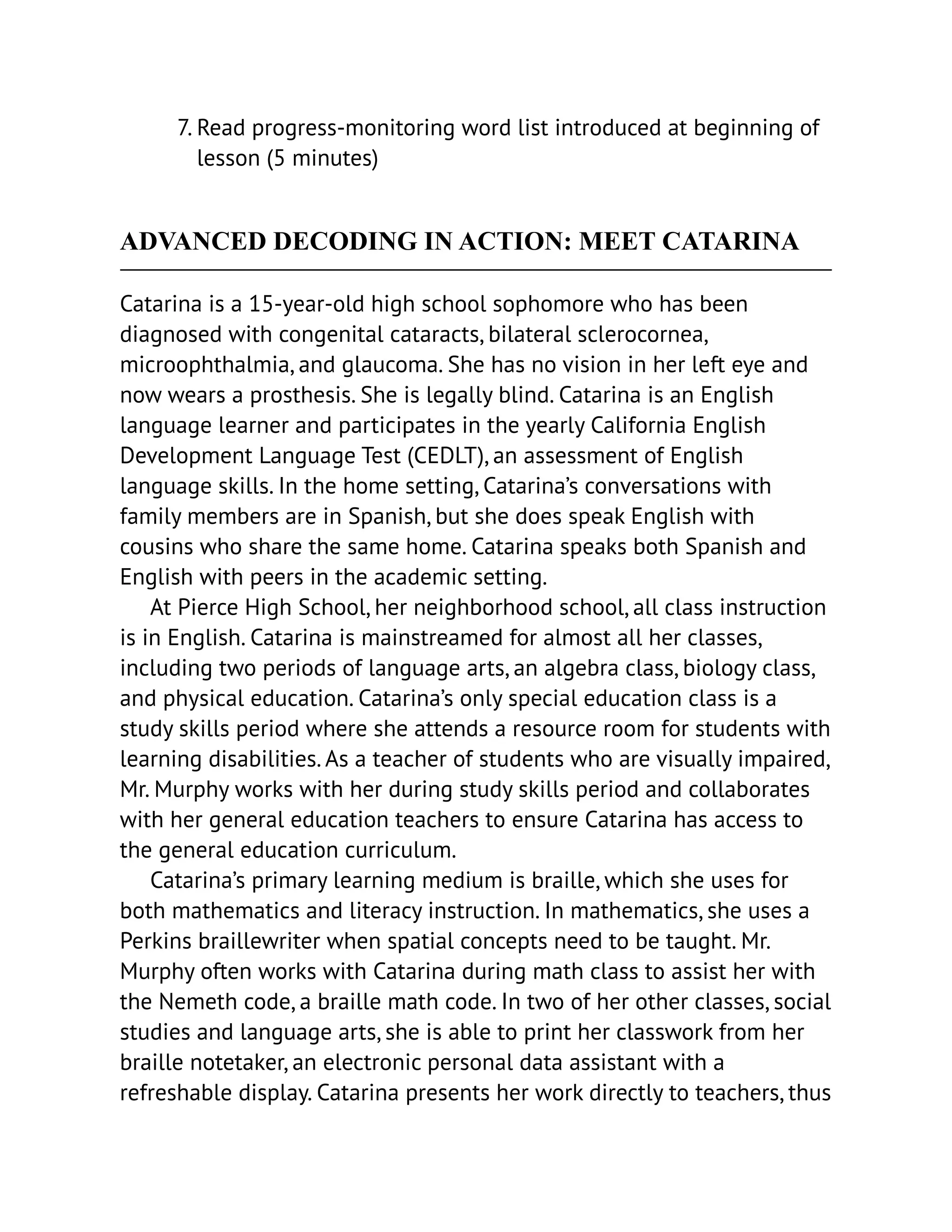 7. Read progress-monitoring word list introduced at beginning of
lesson (5 minutes)
ADVANCED DECODING IN ACTION: MEET CATARINA
Catarina is a 15-year-old high school sophomore who has been
diagnosed with congenital cataracts, bilateral sclerocornea,
microophthalmia, and glaucoma. She has no vision in her left eye and
now wears a prosthesis. She is legally blind. Catarina is an English
language learner and participates in the yearly California English
Development Language Test (CEDLT), an assessment of English
language skills. In the home setting, Catarina’s conversations with
family members are in Spanish, but she does speak English with
cousins who share the same home. Catarina speaks both Spanish and
English with peers in the academic setting.
At Pierce High School, her neighborhood school, all class instruction
is in English. Catarina is mainstreamed for almost all her classes,
including two periods of language arts, an algebra class, biology class,
and physical education. Catarina’s only special education class is a
study skills period where she attends a resource room for students with
learning disabilities. As a teacher of students who are visually impaired,
Mr. Murphy works with her during study skills period and collaborates
with her general education teachers to ensure Catarina has access to
the general education curriculum.
Catarina’s primary learning medium is braille, which she uses for
both mathematics and literacy instruction. In mathematics, she uses a
Perkins braillewriter when spatial concepts need to be taught. Mr.
Murphy often works with Catarina during math class to assist her with
the Nemeth code, a braille math code. In two of her other classes, social
studies and language arts, she is able to print her classwork from her
braille notetaker, an electronic personal data assistant with a
refreshable display. Catarina presents her work directly to teachers, thus
 