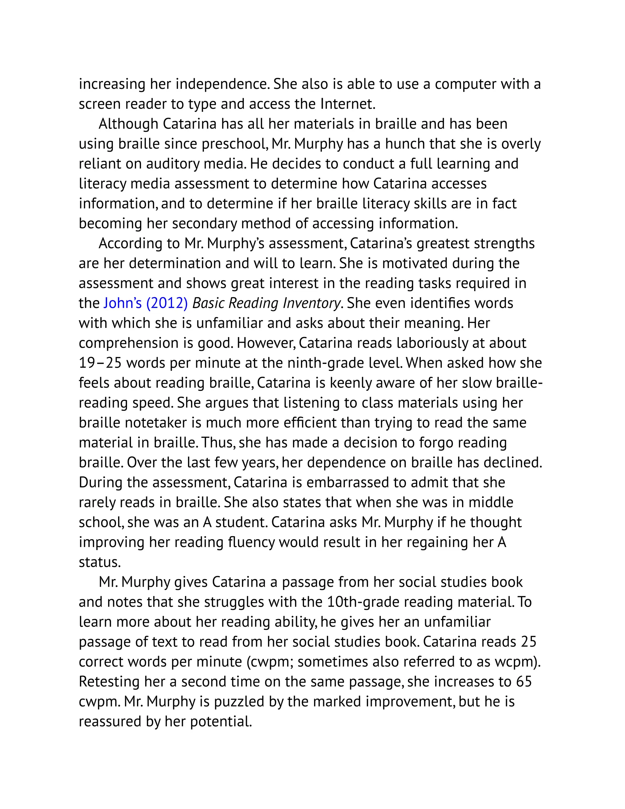 increasing her independence. She also is able to use a computer with a
screen reader to type and access the Internet.
Although Catarina has all her materials in braille and has been
using braille since preschool, Mr. Murphy has a hunch that she is overly
reliant on auditory media. He decides to conduct a full learning and
literacy media assessment to determine how Catarina accesses
information, and to determine if her braille literacy skills are in fact
becoming her secondary method of accessing information.
According to Mr. Murphy’s assessment, Catarina’s greatest strengths
are her determination and will to learn. She is motivated during the
assessment and shows great interest in the reading tasks required in
the John’s (2012) Basic Reading Inventory. She even identifies words
with which she is unfamiliar and asks about their meaning. Her
comprehension is good. However, Catarina reads laboriously at about
19–25 words per minute at the ninth-grade level. When asked how she
feels about reading braille, Catarina is keenly aware of her slow braille-
reading speed. She argues that listening to class materials using her
braille notetaker is much more efficient than trying to read the same
material in braille. Thus, she has made a decision to forgo reading
braille. Over the last few years, her dependence on braille has declined.
During the assessment, Catarina is embarrassed to admit that she
rarely reads in braille. She also states that when she was in middle
school, she was an A student. Catarina asks Mr. Murphy if he thought
improving her reading fluency would result in her regaining her A
status.
Mr. Murphy gives Catarina a passage from her social studies book
and notes that she struggles with the 10th-grade reading material. To
learn more about her reading ability, he gives her an unfamiliar
passage of text to read from her social studies book. Catarina reads 25
correct words per minute (cwpm; sometimes also referred to as wcpm).
Retesting her a second time on the same passage, she increases to 65
cwpm. Mr. Murphy is puzzled by the marked improvement, but he is
reassured by her potential.
 