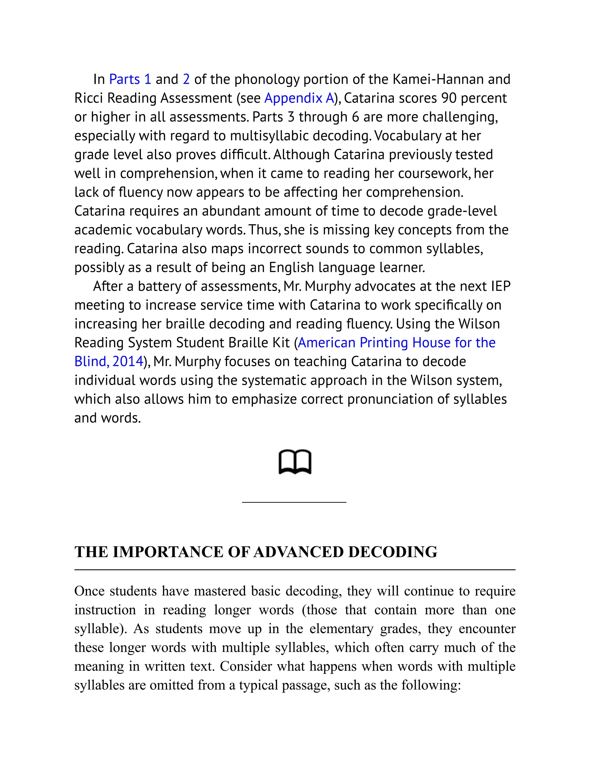 In Parts 1 and 2 of the phonology portion of the Kamei-Hannan and
Ricci Reading Assessment (see Appendix A), Catarina scores 90 percent
or higher in all assessments. Parts 3 through 6 are more challenging,
especially with regard to multisyllabic decoding. Vocabulary at her
grade level also proves difficult. Although Catarina previously tested
well in comprehension, when it came to reading her coursework, her
lack of fluency now appears to be affecting her comprehension.
Catarina requires an abundant amount of time to decode grade-level
academic vocabulary words. Thus, she is missing key concepts from the
reading. Catarina also maps incorrect sounds to common syllables,
possibly as a result of being an English language learner.
After a battery of assessments, Mr. Murphy advocates at the next IEP
meeting to increase service time with Catarina to work specifically on
increasing her braille decoding and reading fluency. Using the Wilson
Reading System Student Braille Kit (American Printing House for the
Blind, 2014), Mr. Murphy focuses on teaching Catarina to decode
individual words using the systematic approach in the Wilson system,
which also allows him to emphasize correct pronunciation of syllables
and words.
THE IMPORTANCE OF ADVANCED DECODING
Once students have mastered basic decoding, they will continue to require
instruction in reading longer words (those that contain more than one
syllable). As students move up in the elementary grades, they encounter
these longer words with multiple syllables, which often carry much of the
meaning in written text. Consider what happens when words with multiple
syllables are omitted from a typical passage, such as the following:
 