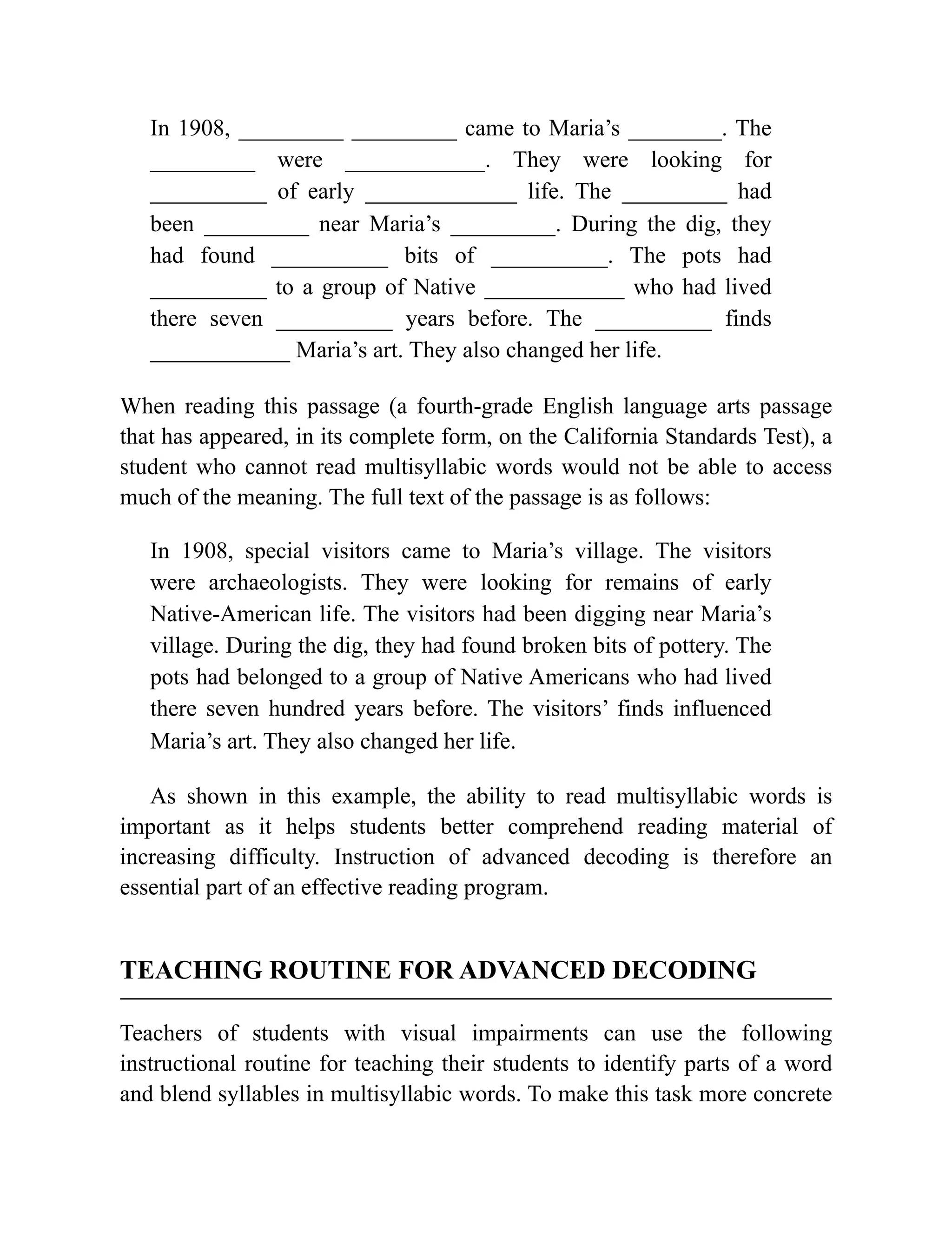 In 1908, _________ _________ came to Maria’s ________. The
_________ were ____________. They were looking for
__________ of early _____________ life. The _________ had
been _________ near Maria’s _________. During the dig, they
had found __________ bits of __________. The pots had
__________ to a group of Native ____________ who had lived
there seven __________ years before. The __________ finds
____________ Maria’s art. They also changed her life.
When reading this passage (a fourth-grade English language arts passage
that has appeared, in its complete form, on the California Standards Test), a
student who cannot read multisyllabic words would not be able to access
much of the meaning. The full text of the passage is as follows:
In 1908, special visitors came to Maria’s village. The visitors
were archaeologists. They were looking for remains of early
Native-American life. The visitors had been digging near Maria’s
village. During the dig, they had found broken bits of pottery. The
pots had belonged to a group of Native Americans who had lived
there seven hundred years before. The visitors’ finds influenced
Maria’s art. They also changed her life.
As shown in this example, the ability to read multisyllabic words is
important as it helps students better comprehend reading material of
increasing difficulty. Instruction of advanced decoding is therefore an
essential part of an effective reading program.
TEACHING ROUTINE FOR ADVANCED DECODING
Teachers of students with visual impairments can use the following
instructional routine for teaching their students to identify parts of a word
and blend syllables in multisyllabic words. To make this task more concrete
 