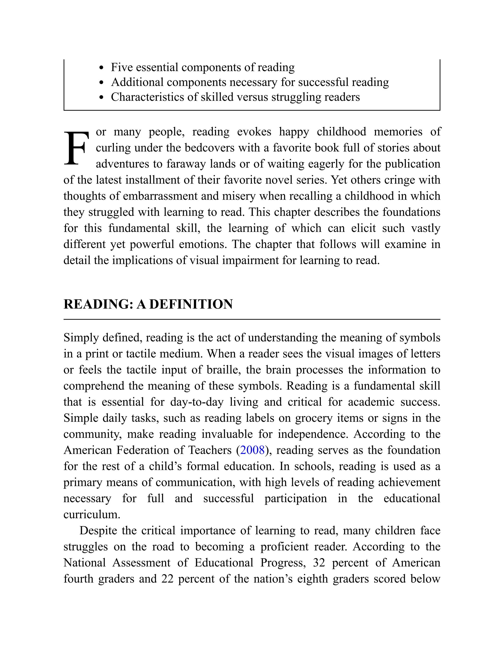 F
Five essential components of reading
Additional components necessary for successful reading
Characteristics of skilled versus struggling readers
or many people, reading evokes happy childhood memories of
curling under the bedcovers with a favorite book full of stories about
adventures to faraway lands or of waiting eagerly for the publication
of the latest installment of their favorite novel series. Yet others cringe with
thoughts of embarrassment and misery when recalling a childhood in which
they struggled with learning to read. This chapter describes the foundations
for this fundamental skill, the learning of which can elicit such vastly
different yet powerful emotions. The chapter that follows will examine in
detail the implications of visual impairment for learning to read.
READING: A DEFINITION
Simply defined, reading is the act of understanding the meaning of symbols
in a print or tactile medium. When a reader sees the visual images of letters
or feels the tactile input of braille, the brain processes the information to
comprehend the meaning of these symbols. Reading is a fundamental skill
that is essential for day-to-day living and critical for academic success.
Simple daily tasks, such as reading labels on grocery items or signs in the
community, make reading invaluable for independence. According to the
American Federation of Teachers (2008), reading serves as the foundation
for the rest of a child’s formal education. In schools, reading is used as a
primary means of communication, with high levels of reading achievement
necessary for full and successful participation in the educational
curriculum.
Despite the critical importance of learning to read, many children face
struggles on the road to becoming a proficient reader. According to the
National Assessment of Educational Progress, 32 percent of American
fourth graders and 22 percent of the nation’s eighth graders scored below
 