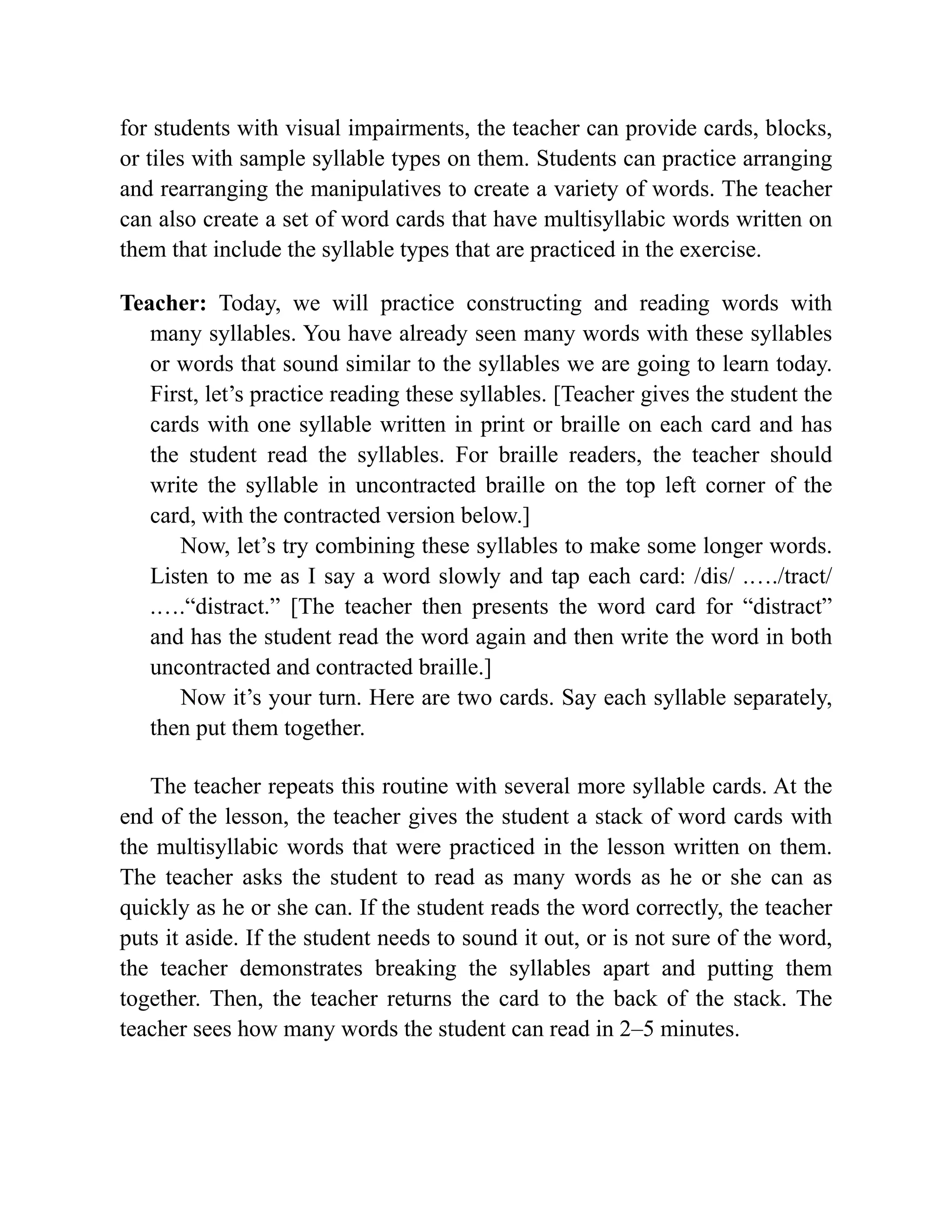 for students with visual impairments, the teacher can provide cards, blocks,
or tiles with sample syllable types on them. Students can practice arranging
and rearranging the manipulatives to create a variety of words. The teacher
can also create a set of word cards that have multisyllabic words written on
them that include the syllable types that are practiced in the exercise.
Teacher: Today, we will practice constructing and reading words with
many syllables. You have already seen many words with these syllables
or words that sound similar to the syllables we are going to learn today.
First, let’s practice reading these syllables. [Teacher gives the student the
cards with one syllable written in print or braille on each card and has
the student read the syllables. For braille readers, the teacher should
write the syllable in uncontracted braille on the top left corner of the
card, with the contracted version below.]
Now, let’s try combining these syllables to make some longer words.
Listen to me as I say a word slowly and tap each card: /dis/ .…./tract/
.….“distract.” [The teacher then presents the word card for “distract”
and has the student read the word again and then write the word in both
uncontracted and contracted braille.]
Now it’s your turn. Here are two cards. Say each syllable separately,
then put them together.
The teacher repeats this routine with several more syllable cards. At the
end of the lesson, the teacher gives the student a stack of word cards with
the multisyllabic words that were practiced in the lesson written on them.
The teacher asks the student to read as many words as he or she can as
quickly as he or she can. If the student reads the word correctly, the teacher
puts it aside. If the student needs to sound it out, or is not sure of the word,
the teacher demonstrates breaking the syllables apart and putting them
together. Then, the teacher returns the card to the back of the stack. The
teacher sees how many words the student can read in 2–5 minutes.
 