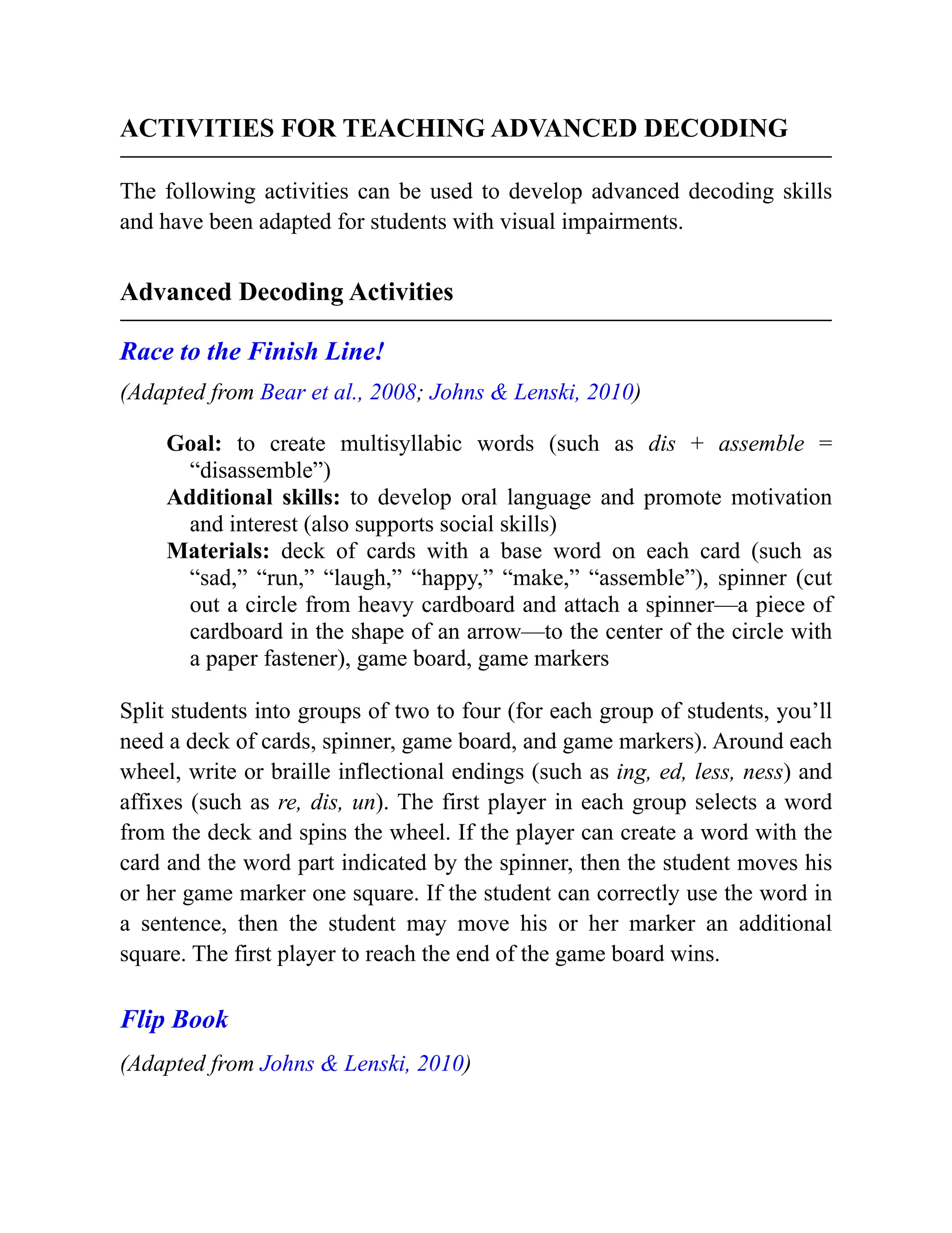 ACTIVITIES FOR TEACHING ADVANCED DECODING
The following activities can be used to develop advanced decoding skills
and have been adapted for students with visual impairments.
Advanced Decoding Activities
Race to the Finish Line!
(Adapted from Bear et al., 2008; Johns & Lenski, 2010)
Goal: to create multisyllabic words (such as dis + assemble =
“disassemble”)
Additional skills: to develop oral language and promote motivation
and interest (also supports social skills)
Materials: deck of cards with a base word on each card (such as
“sad,” “run,” “laugh,” “happy,” “make,” “assemble”), spinner (cut
out a circle from heavy cardboard and attach a spinner—a piece of
cardboard in the shape of an arrow—to the center of the circle with
a paper fastener), game board, game markers
Split students into groups of two to four (for each group of students, you’ll
need a deck of cards, spinner, game board, and game markers). Around each
wheel, write or braille inflectional endings (such as ing, ed, less, ness) and
affixes (such as re, dis, un). The first player in each group selects a word
from the deck and spins the wheel. If the player can create a word with the
card and the word part indicated by the spinner, then the student moves his
or her game marker one square. If the student can correctly use the word in
a sentence, then the student may move his or her marker an additional
square. The first player to reach the end of the game board wins.
Flip Book
(Adapted from Johns & Lenski, 2010)
 