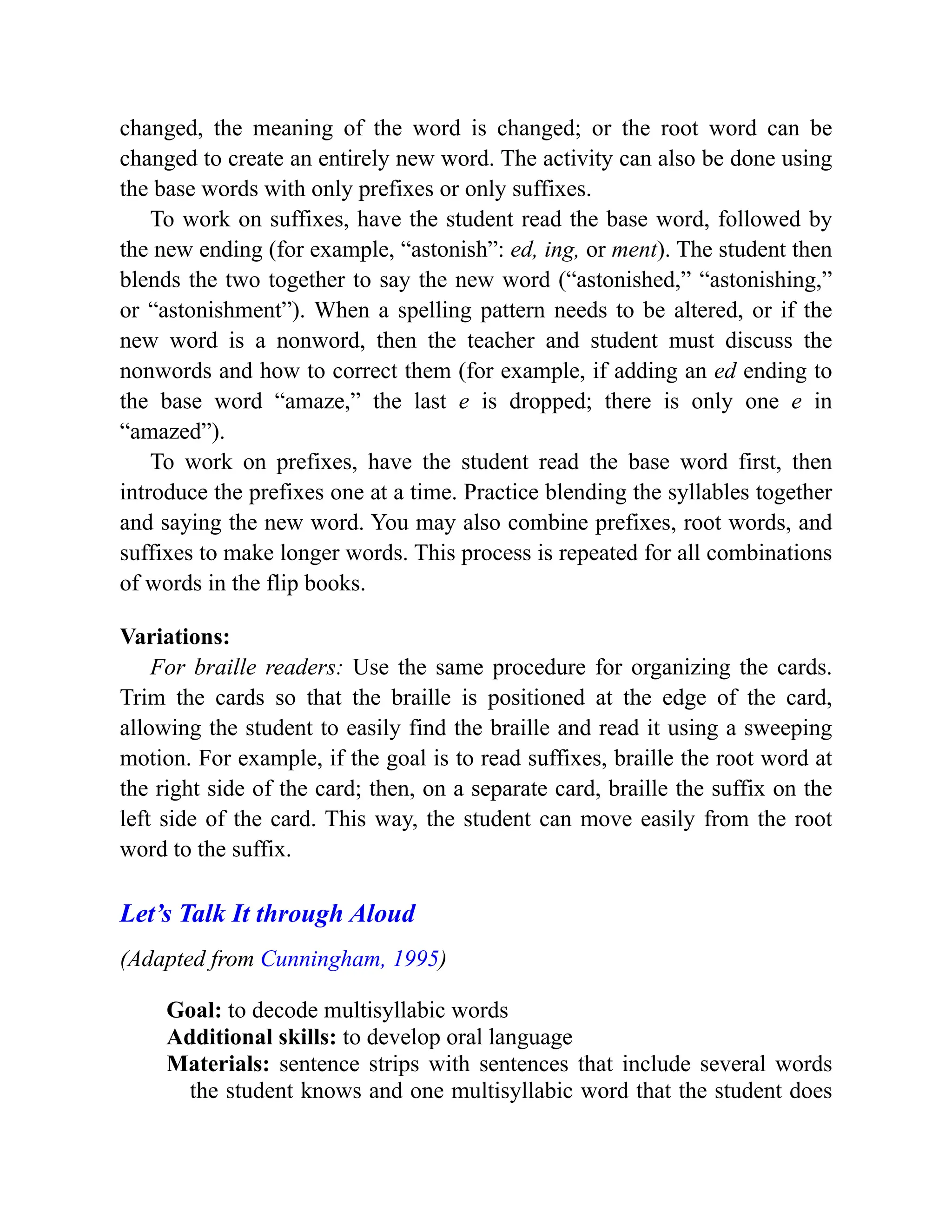 changed, the meaning of the word is changed; or the root word can be
changed to create an entirely new word. The activity can also be done using
the base words with only prefixes or only suffixes.
To work on suffixes, have the student read the base word, followed by
the new ending (for example, “astonish”: ed, ing, or ment). The student then
blends the two together to say the new word (“astonished,” “astonishing,”
or “astonishment”). When a spelling pattern needs to be altered, or if the
new word is a nonword, then the teacher and student must discuss the
nonwords and how to correct them (for example, if adding an ed ending to
the base word “amaze,” the last e is dropped; there is only one e in
“amazed”).
To work on prefixes, have the student read the base word first, then
introduce the prefixes one at a time. Practice blending the syllables together
and saying the new word. You may also combine prefixes, root words, and
suffixes to make longer words. This process is repeated for all combinations
of words in the flip books.
Variations:
For braille readers: Use the same procedure for organizing the cards.
Trim the cards so that the braille is positioned at the edge of the card,
allowing the student to easily find the braille and read it using a sweeping
motion. For example, if the goal is to read suffixes, braille the root word at
the right side of the card; then, on a separate card, braille the suffix on the
left side of the card. This way, the student can move easily from the root
word to the suffix.
Let’s Talk It through Aloud
(Adapted from Cunningham, 1995)
Goal: to decode multisyllabic words
Additional skills: to develop oral language
Materials: sentence strips with sentences that include several words
the student knows and one multisyllabic word that the student does
 