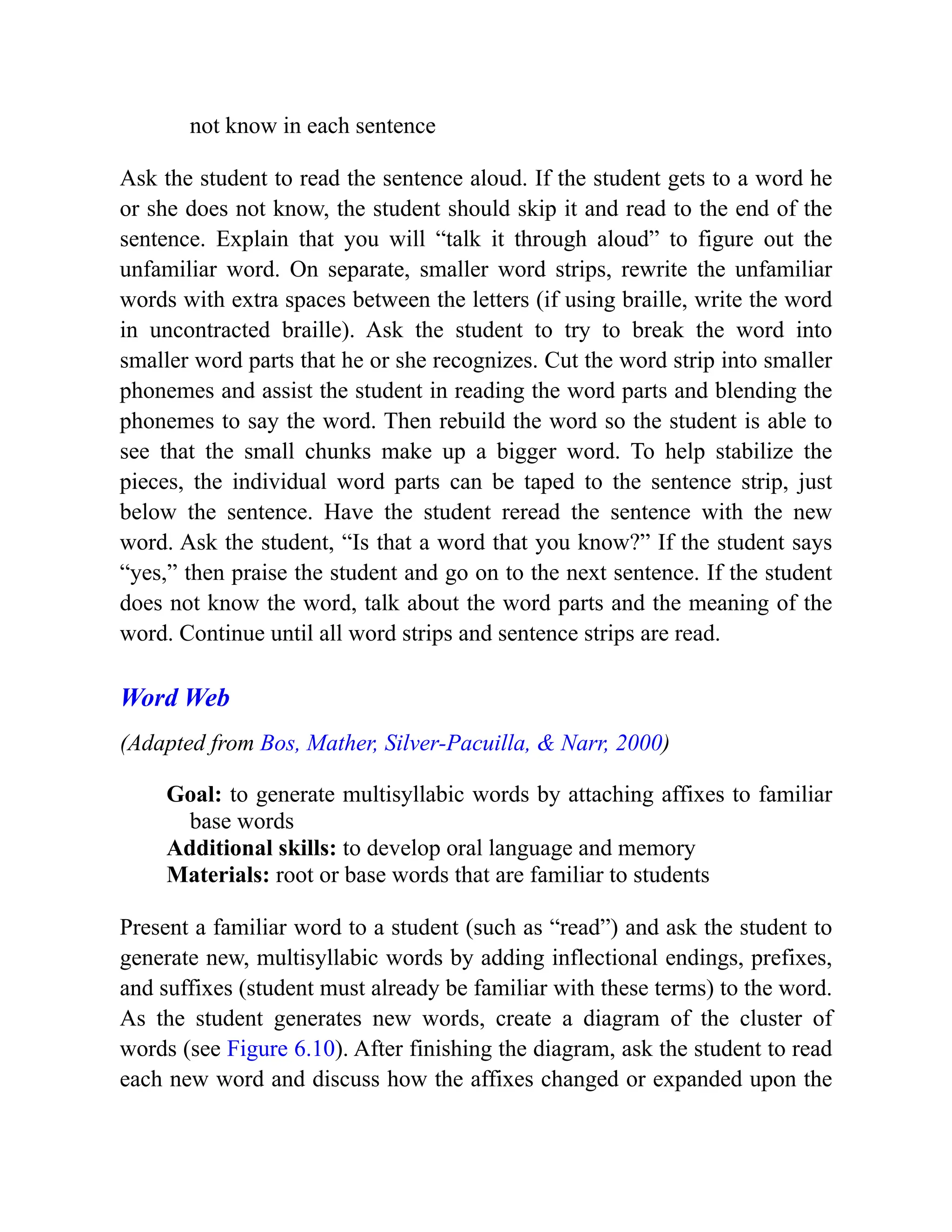 not know in each sentence
Ask the student to read the sentence aloud. If the student gets to a word he
or she does not know, the student should skip it and read to the end of the
sentence. Explain that you will “talk it through aloud” to figure out the
unfamiliar word. On separate, smaller word strips, rewrite the unfamiliar
words with extra spaces between the letters (if using braille, write the word
in uncontracted braille). Ask the student to try to break the word into
smaller word parts that he or she recognizes. Cut the word strip into smaller
phonemes and assist the student in reading the word parts and blending the
phonemes to say the word. Then rebuild the word so the student is able to
see that the small chunks make up a bigger word. To help stabilize the
pieces, the individual word parts can be taped to the sentence strip, just
below the sentence. Have the student reread the sentence with the new
word. Ask the student, “Is that a word that you know?” If the student says
“yes,” then praise the student and go on to the next sentence. If the student
does not know the word, talk about the word parts and the meaning of the
word. Continue until all word strips and sentence strips are read.
Word Web
(Adapted from Bos, Mather, Silver-Pacuilla, & Narr, 2000)
Goal: to generate multisyllabic words by attaching affixes to familiar
base words
Additional skills: to develop oral language and memory
Materials: root or base words that are familiar to students
Present a familiar word to a student (such as “read”) and ask the student to
generate new, multisyllabic words by adding inflectional endings, prefixes,
and suffixes (student must already be familiar with these terms) to the word.
As the student generates new words, create a diagram of the cluster of
words (see Figure 6.10). After finishing the diagram, ask the student to read
each new word and discuss how the affixes changed or expanded upon the
 
