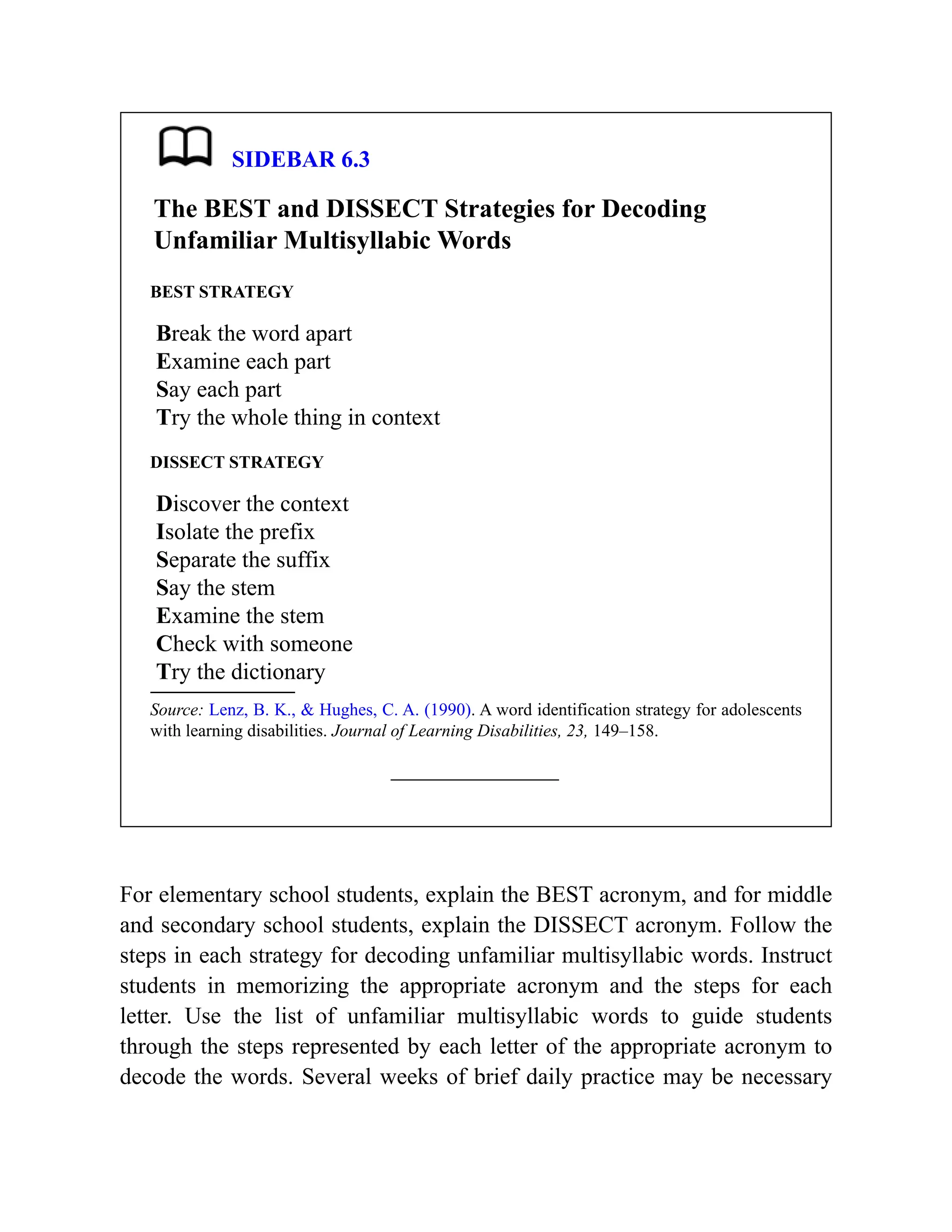 SIDEBAR 6.3
The BEST and DISSECT Strategies for Decoding
Unfamiliar Multisyllabic Words
BEST STRATEGY
Break the word apart
Examine each part
Say each part
Try the whole thing in context
DISSECT STRATEGY
Discover the context
Isolate the prefix
Separate the suffix
Say the stem
Examine the stem
Check with someone
Try the dictionary
Source: Lenz, B. K., & Hughes, C. A. (1990). A word identification strategy for adolescents
with learning disabilities. Journal of Learning Disabilities, 23, 149–158.
For elementary school students, explain the BEST acronym, and for middle
and secondary school students, explain the DISSECT acronym. Follow the
steps in each strategy for decoding unfamiliar multisyllabic words. Instruct
students in memorizing the appropriate acronym and the steps for each
letter. Use the list of unfamiliar multisyllabic words to guide students
through the steps represented by each letter of the appropriate acronym to
decode the words. Several weeks of brief daily practice may be necessary
 