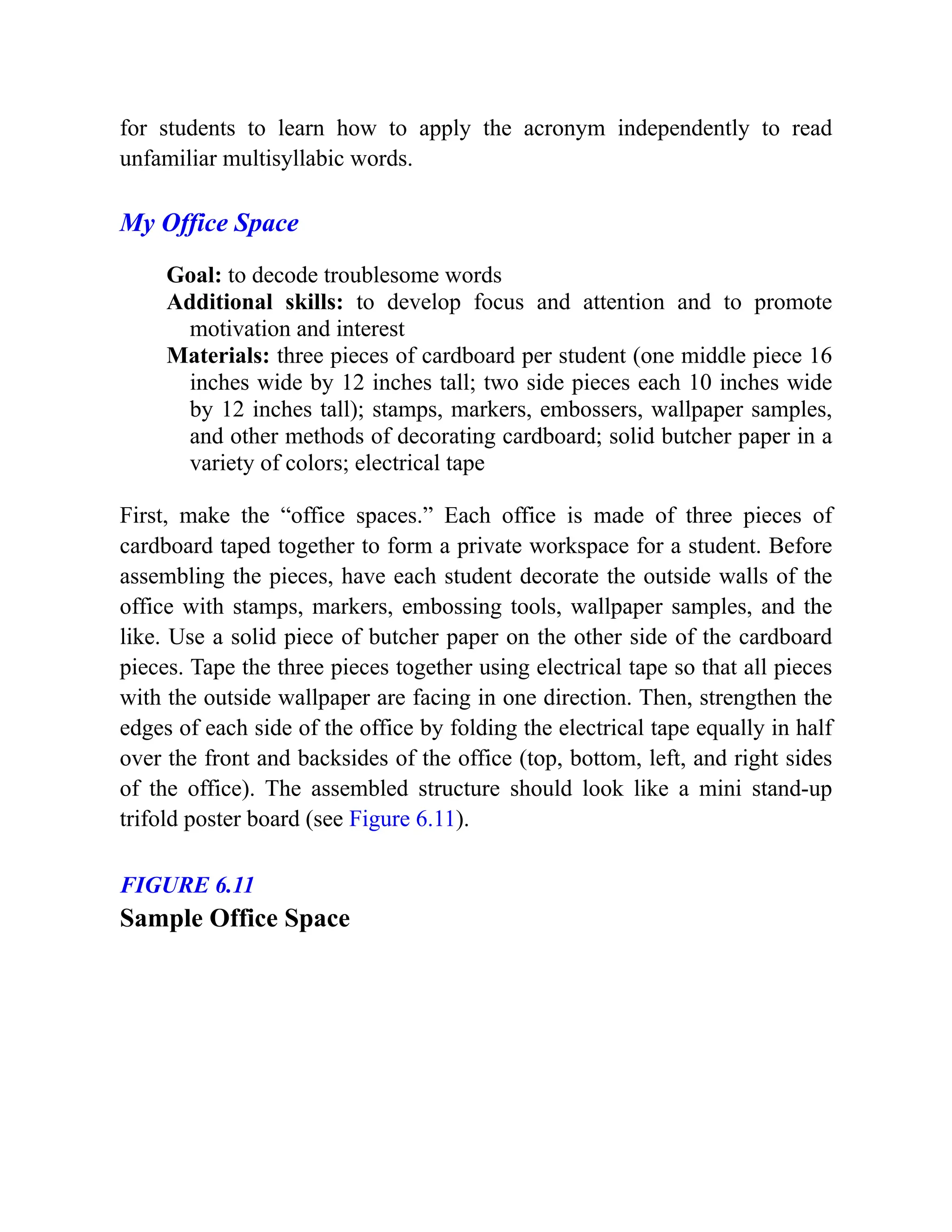 for students to learn how to apply the acronym independently to read
unfamiliar multisyllabic words.
My Office Space
Goal: to decode troublesome words
Additional skills: to develop focus and attention and to promote
motivation and interest
Materials: three pieces of cardboard per student (one middle piece 16
inches wide by 12 inches tall; two side pieces each 10 inches wide
by 12 inches tall); stamps, markers, embossers, wallpaper samples,
and other methods of decorating cardboard; solid butcher paper in a
variety of colors; electrical tape
First, make the “office spaces.” Each office is made of three pieces of
cardboard taped together to form a private workspace for a student. Before
assembling the pieces, have each student decorate the outside walls of the
office with stamps, markers, embossing tools, wallpaper samples, and the
like. Use a solid piece of butcher paper on the other side of the cardboard
pieces. Tape the three pieces together using electrical tape so that all pieces
with the outside wallpaper are facing in one direction. Then, strengthen the
edges of each side of the office by folding the electrical tape equally in half
over the front and backsides of the office (top, bottom, left, and right sides
of the office). The assembled structure should look like a mini stand-up
trifold poster board (see Figure 6.11).
FIGURE 6.11
Sample Office Space
 